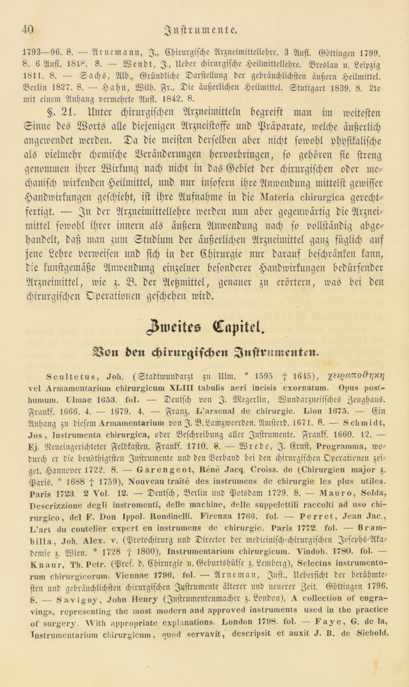 1793—96. 8. — Aritentann, 3., (Sfyiturgifdje Arzneimittellehre. 3 Stuft, ©öttingeu 1799. 8. 6 Stuft. 1818. 8. — SBcnbt, 3., lieber cf)irurgifcf>e ^eilmitte(lel)re. S3reötau it. Seipjig 1811. 8. — ©acl)v, Alb., ©riutblidfe SDarfteüung ber gebräuchlichfleu auf ent Heilmittel. »Berlin 1827. 8. — Hcilnt, Söiltn SDie äußerlichen Heilmittel. Stuttgart 1839. 8. 2te mit einem Anhang wcrmcl;rtc Stuft. 1842. 8. §. 21. Unter d;trurgtfd;cn Arzneimitteln begreift man im weiteren ©iitnc bed SßortS alte btejenigett Arznciftoffe imb Präparate, wctd;e äußerlich an gemenbet werben. £>a bie meiften berfeföen aber iüd;t fomobl pf)i;fifattfct>e als ineintcbr d;emifd;e 23eränberungen ^crüorbringen, fo gehören fie ftreng genommen tfjrcr SBtrfung nach nid;t in ba8 ©ebiet ber d;irnrgifcf;cn ober ntc^ djanifd; mirfenben Heilmittel, itub nur infofcrit tl;rc Anmenbung mittelft gewtffer Hanbnnrfnngcn gcfd)icl;t, ifi tf;rc 5(itfnaf>me in bte Materia cliirurgica gerecht- fertigt. — 3>n ^er Arzneimittellehre merben nnn aber gegenwärtig bie Slrgnei- mittet fomol;l ihrer innern al$ äußern Anmenbung nad; fo öollftänbig abge- banbclt, baß man zum Stubium ber äußerlichen Arzneimittel ganz füglich auf jene 2cl;rc oerweifen unb ftd; in ber ©(ururgie nur barauf befdfränfen fann, bie funftgeinäße Anmenbung einzelner befonberer Hanbmirfungen bebürfenber Arzneimittel, wie z* 33. ber Aejjmittel, genauer zu erörtern, waö bei beit d)iritrgifd)cn Operationen gcfd;chcu wirb. jJnieitfö (Cnpitel. SSott heit dnturejifcheu Sufttnimcnten. Scultetus, Joh. (©tabtwunbarjt 51t lllm. * 1595 f 1645), xsioa^o&rjy.ri vel Artnameutariuin chirurgicuin XLIII tabulis aeri incisis exornatum. Opus post- humum. Ulmae 1653. fol. — ©eutfd) Pütt 3- Ategerlin, SBunbarjneiifcheS 3eughauö. 3rantf. 1666. 4. — 1679. 4. — 3rau5- L’arsenal de Chirurgie. Lion 1675. — (Sin Anfang 511 tiefem Armameutariuin pou 3- 23. £am§tpeerben. Amftcrb. 1671. 8. — Schmidt, Jos., Instrumenta Chirurgien, ober Sefdjreibmtg aller 3njirumente. 3-ranff. 1660. 12. — Ej. Aeueingeridjteter ^elbfaflen. 3'ranff. 1710. 8. — SBrcbe, 3* Srnft, Programina, rno- burd) er bie Henötbigtfteu 3nftrumente unb ben 23erüanb bei beit dfirurgifdjen Operationen jei- gct. Hannover 1722. 8. — Garengeot, Rene Jacq. Croiss. de (.Chirurgien major j. snariö. * 1688 f 1759), Nouveau traite des. instrumens de Chirurgie les plus utiles. Paris 1723. 2 Yol. 12. — £>eutfd), ^Berlin unb ^otebant 1729. 8. — Mauro, Solda, Descrizzioue degli instromenti, delle machine, delle suppelettili raccolti ad uso chi- rurgico, del F. Dou Ippol. Rondinelli. Firenza 1766. fol. —- Perret, Jean Jac., L’art du coutelier expert en instrumens de Chirurgie. Paris 1772. fol. — Bram- biiia, Joh. Alex. v. (iprotoefirurg unb JSirector ber mcbicinifcf-cfirurgifcfen 3ofepfS^lfa-' bcmic 5. 2Bictt. * 1728 f 1800), Instrumentarium chirurgicuin. Vindob. 1780. fol. — Knaur, Th. Petr. (fprof. b. ©firurgie it. ©eburtSföIfc j. ßentberg), Selectus instrumento- rum chirurgicorum. Viennae 1796. fol. — Arne man, 3uft., lieber ft oft ber berühmte- ren uttb gebräuchlichften d;irurgifchen 3uftrumcnte älterer unb neuerer Seit, ©öttingen 1796. 8. — Savigny, John Henry Qujtrumcntcnmachcr j. Sottbon), A collection of engra- vings, representing the most modern and approved iustruments used in the practice of surgery. Witli appropriate explanations. London 1798. fol. Faye, G. de la, Instrumentarium chirurgicuin, ouod servavit, descripsit et auxit J. B. de Siebold.