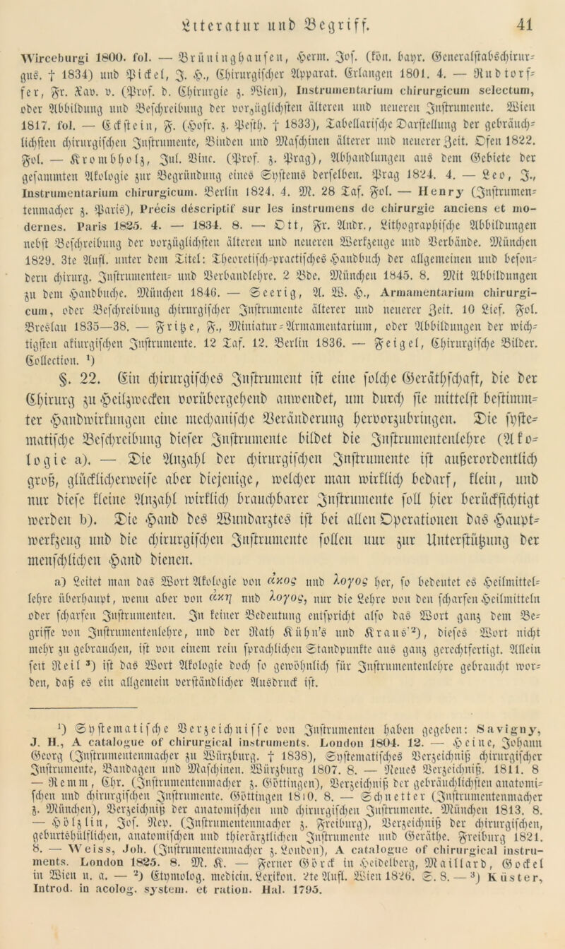 Wirceburgi 1800. fol. — Srüitingbaufeu, H^nn. 3°f- (fön. bapr. ©eneralftabSd)irur- guö. f 1834) mtb Riefet, 3. ©l)irurgifd;er Slpparat. Erlangen 1801. 4. — Stub torf- fer, $r. 3£ao. 0. (Cßrof. b. ©htturgie j. SBiett), Instrumentarium cliirurgicum selectum, ober Slbbilbmtg uitb Schreibung ber oor3üglid)fteu älteren unb neueren 3nftrumeute. SBiett 1817. fol. — ©cf jtein, %. (Hofr. 5. $eftfj. f 1833), Xabeflarifdje ©arfleflung ber gebräudp tieften d)trurgifd)en 3njhumente, Stuben unb 9Jtafd)inen älterer unb neuerer ßeit. Dfett 1822. 3-0(. — Ärombljolj, 3ut. Sine. (Srof. 5. Sra9)> Slb^anblungert aus bent ©ebicte ber gefammten Stfologie jur Segriinbung eines ©pfternö berfelbeu. fßrag 1824. 4. — Sen, % Instrumentarium cliirurgicum. Serlitt 1824. 4. SS)?. 28 Xaf. $ol. — Henry (3nftrumen- teunnidjer 5. ^ßariS), Precis descriptif sur les instrumens de Chirurgie anciens et mo- dernes. Paris 1825. 4. — 1834. 8. — Ott, %x. Slttbr., Bithograpfjifdje Slbbilbmtgett nebft Scfcbrcibuug ber oorsüglicfjften älteren unb neueren SBerfjeuge unb SSerbänbe. Sftüitdjen 1829. 3te Stuft, unter beut Xitel: £l)eoretifd)'practi[d)CöHaubbttd) ber allgemeinen unb befott- beru d)irnrg. 3nflruntcnteit- unb Serbanbleljre. 2 Sbe. SJtüncfjen 1845. 8. 9)tit Stbbilbungen ju bent £>anbbud)e. 9Dtüitcf)en 1846. — ©eerig, St. Sß. Armamentarium chirurgi- cum, ober Sefdjrcibuttg d)trurgi(d)er 3nfifumcnte älterer unb neuerer 3ed. 10 Sief. $ot. SrcSlatt 1835—38. — $r iij e, SJtiuiatur-Strmameutarium, ober Stbbilbungen ber »idj- tigften afiurgifdjen 3ufininiente. 12 Xaf. 12. Serlitt 1836. — g-eigel, ©l)irurgifd)e Silber, ©cllcctiou. ’) §. 22. ©in d)irurßifd)Cö ^nftrumeut ift eine fo£cl;e ©eratf)fd)aft, hie fcer Chirurg ju >£>eil$mccfeu oorükr$cf)enb anmenbet, um burd; ftc mtttelfi beftimm- tcr ^cmbairfuittjcn eine medjcutifcfye S3eranbcrung f)eroor$ufmugcu. Otc fpfte- matifd;c 23cfd)reibiutg btefer ^njlrumente bilbet bie ^nftrumcntculefyre (91 fo- loßic a). — Sbic ^lu^afyl bei- duniigtfd;cn 3nfb'ltmcntc ift au&crorbcntlid; groß, ßlüdlid;ermetfe aber biejenige, meid;er man mirflid; bebarf, fleht, unb nur biefc flehte 9ln$al)l nurfltd; brauchbarer ^nftrumente foll hier berücf|td;tißt merbcit b). Oie ®anb bc3 SBunbarjteö ift bei allen Operationen bad «£aupt* »erzeug unb bie d;irurgifd;en Snjhumente fotteit uur $ur UnterjlüJuncj ber menfd;lid)cit #anb bienen. a) Seitct man baö SBort Stfologie poit cixog mtb Äoyog 4er, fo bebeutet e» Heilmittel- lehre überhaupt, meint aber non mtb koyog, nur bie Sebre non beu fdfarfenHeilmitteln aber fdfarfen 3nftrumentcn. 3» feiner Scbentung entfpriebt alfo baS SBort gan§ bent Se- griffe non 3nftnimeiiteulel)re, unb ber Statt) ^üljn’ö unb ÄrauS'2), biefcS SBort liiert mebr 51t gebrauchen, ift non einem rein fprad)lidjen ©tanbpunftc aitS gattj gerechtfertigt. Stile in fett Steil 3) ift baö SBort Stfologie b0cf) fo gemöt)itlid) für 3uftrumententcl)re gebraucht mor- ben, bap cS ein allgemein oerfiänblid)er Sluöbrucf ift. J) ® pfte 11t a t i f d) e S e rj e i cf) u i ffc poit 3llftrumcntcn haben gegeben: S avi gny, J. H., A catalogue of chirurgical instruments. Loudon 1804. 12. — Heitle, 3ol)amt ©CL'iß (3uftrumentenmad)cr jit iffiiirjburg. f 1838), ®pftentatifd)cS Serjcidjnid d)irurgifd)cr Snftrumente, Sanbagett unb 9Jtafd)inen. Sßnrjburg 1807. 8. — SteueS Scrscicbnij?. 1811. 8 — Stemm, (Ebr. (3uftrumcnteumacl)cr j. ©öttingen), Serjcid)nif ber gebräudjlidjften anatomi- fd)ctt unb chirurgifchett 3nftrumeute. ©öttingen 1810. 8. — ©d) nett er (3nftrumcntenntad)er j. SJtüucben), Serjeid;ni9 ber aitatomifdjen unb cl)irurgifd)en 3nftrumente. s))tünd)cn 1813. 8. — Höljliit, 3of. Step. (3nftritntentenmad)er 5. ^reibnrg), Serjei^itid ber dnrurgifdfen, geburtst)iilflid)en, anatontifdjen unb tbierärjtlidjcn 3nftrumcntc mtb ©erät|e. ^reiburg 1821. 8. — Weiss, Joh. (3uftruntcntenmad)er 5. ßonboit), A catalogue of chirurgical iustru- ments. London 1825. 8. 9Jt. Ä. — ferner ©öref in Heibelbcrg, SDtaillarb, ©odel in SSien u. a. — 2j ©tpmolog. mebicin.2cr.ifon. 2te Stuft. SSBien 1826. ©.8. —3) Küster, lutrod. in acolog. System, et rutiou. Hai. 1795.