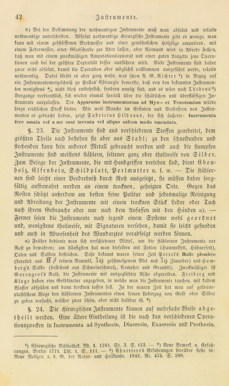 b) S3ci bcr (Befiimmung ber notljwcnbigen 3nftntmente muß man abfolut unb rclatip notljwenbige unterfcbeiben. 2lbfolut notljwenbige djirurgifdje 3nftruinente gibt es wenige, matt fatm mit einem gefdjliffenen (Brobmeffer unb einer gewöhnlichen £o!jfage amputiren, mit einem 3'ebernteffer, einer ©laöfdjerbe jur 9lbcr (affen, aber (Niemaitb wirb in 2lbrebe ließen, baß man mit einem jwedmäßigen 2lmputationsapparat nnb einer guten Sanjette jene Opera- tionen and) bei ber größten Oejterität beffer auöfüljrcn wirb. (Biele 3njtrumente ftnb baber jwar nidjt abfolnt, baniit bie Operation aber ntög(id)ft ooHfontnien auögefübrt werbe, relatio uotfjwenbig. Oabci bleibt eö aber ganj wal;r, was fcfjott 9t. ©. Dtidjtcr *) in (Bcjug auf ein 3llftrumentenoerjeid)nifi ju (ßallal’ (ibirurgie bemcrfte, baß ooit bcn befannten 3Ürnmcn- ten wenigftenS */b nidjt bloß entbehrlich, fonbertt ltnniiß ftnb, unb eö wäre nad) X b c b e n s 2) Vorgänge »erbienfilidj, ftcb loiebcr einmal fpecied über bie fdjäblidjeit unb überflüfjtgen 3n' ftrumente auöjulajfeit. Oer Apparatus instrunientorum ad Myo- et Tenotomiam würbe (jieju reichlichen Stoff bieten. 9öie weit (Uianche int (Erftnben unb (Berbcffern pon 3nitru- rnenten e£ gebradjt haben, jeigt $fabriciu3 -£>ilbanu£, ber jtdj äußerte: Instrumenta fere oniuia vel a me sunt inventa vel aliquo saltem modo emeudata. §. 23. 2)ie ftnb auö oerfdjiebenen Stoffen gearbeitet, bem größten S0t>eile nacf> befielen fte aber and Stabt; §u beit fdjnctbenbcn unb flecbenben famt feilt anbcrcS ÜDictall gebraucht werben unb and) bie ftumpfen Sufirumente ftnb nteifienS fMl)lern, fcltcncr gan§ ober tf)cilwcifc ooit Silber. 3um ^Belege ber Snflrumente, bie mit $anbgriffen oerfefjen ftnb, bient (Ebcn- I;o£3, (Elfcnb ein, Sdjilbplatt, Perlmutter tt. f. w. — 3)ic ftähler- ncit ftnb leicht einer SSerbcrfmifj burd) füofi auSgefctjt, fte muffen baber forg- fdltig aufbewahrt werben an einem troefnen, gehegten Orte, (Segen bad Sflojtcn fdjüljt auferbent am bejien feine Politur unb jebesmaltge Reinigung unb Abreibung bcr Sttfirumcitte mit einem troefnen Stücf Seber ober Sud) nad) ifrem (Gebrauche ober nur nad) bem 2lnfaffen mit beit Rauben a). —• ferner feien bie Snlirumente nad) irgeitb einem Spftcinc wohl georbnet mtb, wenigfienö thetlweife, mit Signaturen oerfefen, bamit fte leicht gefunden unb aud) in 5lbwcfenl)eit bed SBunbarjteS verabfolgt werben formen. a) früher bebiente man ftch »erfcfyiebener (Kittel, um bic ftählcrncn 3nftrumente oor 9toft ju bewahren; am häuftgfien hat ntan biefetben mit jetten (§ammelfett, ^ühnerfett), Oelcn unb ©alben beftridjen. ©cljr befannt waren feiner ßeit (ßerret’S Huile plombee (bereitet aitö fb ß reinem (Baumöl, öiij gefchmoljenem (Blei unb lij ßinnober) uub^pont- berg’ö ©albe (befiehenb au§ ©djweinefdjntalj, (Eantpljer unb ©rapfut). ßtreefmäßiger ift ©arengcot’ö Oiath, bie 3nftrumente mit auSgeglüljter 2tfche abjureiben. $r eiberg uitb Ä(uge haben eine ©olbtinctur angegeben, in wefdje man bie 3nffrumente tauchen, mit faltern SBaffcr abfpüleit unb bann troefnen taffen foll. 3n ber neuern 3<dt hat man auf galoano? plaftifchem 2Bege beit ftähternen 3nftrumenten einen feinen Itcbcrjug »ott ©olb ober ©über ju geben »erfudjt, welcher jwar fdjöu, aber nidjt haltbar ift. s) §. 24. S)ie d)irurgtfd)en Snffrumcnte föniteit auf mehrfache SBetfe a b g theilt werben, (Eine ältere (Einfljetlung ift bie nad) beit »ergebenen Opera-- tionS§wecfen in Instrumenta ad Synthesin, Diaeresin, Exaeresin unb Prothcsin. *) Shirurgifche (Bibliothef. 53b. I. 1761. ©t. 3. ©. 153. — 2) (Neue (Bemerf. u. (Erfah- rungen. (Berlin 1771. Xhl- 1. 111. — 3) Sharriere’« (Erfahrungen hierüber fiehe in: (Neue (Notijcu a. b. ©. ber (Natur- unb Jpeilfunbe. 1842. (Nr. 475. ©. 208.