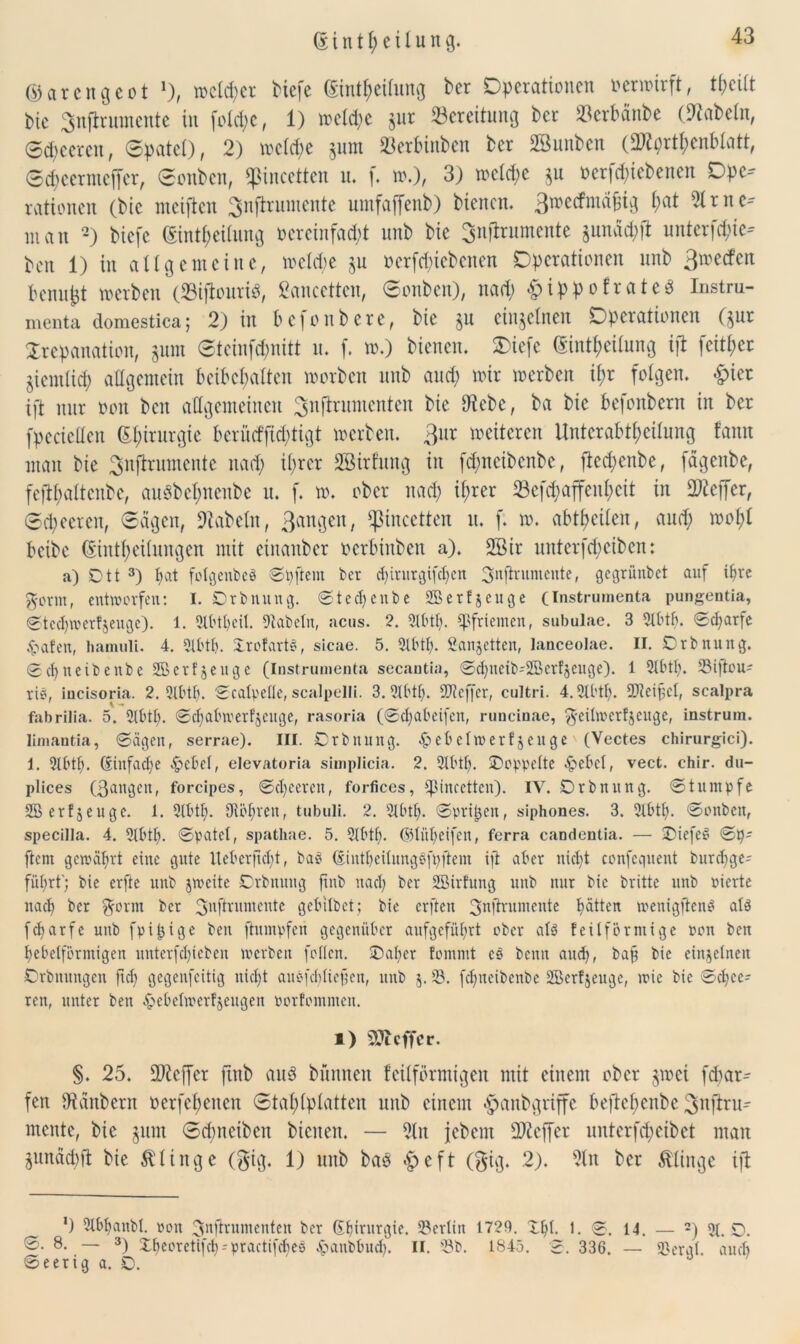 © i n t l; e i l u n g. ©ar eng cot 1), rodlet Hefe ©intfteilung ber Operationen oermirft, tf;eilt bie Snfirumente in fold;c, 1) mcld;e $ur Bereitung ber »erbänbe (fabeln, 0d;ceren, 0patcl), 2) melcfye gum Jöerbinben ber 28uubcn (2ftprtf)cnf>latt, 0d;eernteffer, 0onben, ^incetten n. f. ».), 3) mcld;c ju oerfd;iebenen Ope- rationen (bie niciftcn Snffruntente umfaffenb) bienen. !>at 21 tue- man 2) biefe ©intf;eilung vereinfacht unb bie Snjlrumente §undd;ft unterfefue- beit 1) in allgemeine, meldie §u ocrfd;icbcnen Operationen unb 3n?e(^en Pennet merben (23iftouri$, ßaucetten, 0onben), nad; &ippofrate« Instru- menta domestica; 2) in befonbete, bie ju einzelnen Operationen Qur Trepanation, gum 0teinfd)nitt tu f. m.) bienen. Oiefe ©intlteilung ift feit^er ziemlich allgemein beibcbalten morbett unb and) mir merben il;r folgen. &ict ift nur oon beit allgemeinen 2>nftrumcnten bie 9iebe, ba bie befonbern in ber fpecicüen Chirurgie berücfftd)tigt merben. ßur mcitcrcn Unterabtheilung tarnt man bie ^nfhumente nad; ihrer SBirfung in fd;ncibcnbe, ftcd;enbe, fagenbe, fefifyaltenbe, auöbcl;ncnbe u. f. m. ober nad; il;rer 23cfd;affenl;cit in 2)teffer, 0d;eeren, 0agen, fabeln, ßangen, ‘pincctten u. f. m. abtf>eileit, and; mobl beibe ©intf)eilungen mit einanber oerbinben a). 2Bir uitterfd;etbcn: a) Dtt 3) hat fotgenbeS ©pftent ber djirurgifdjen ^nftrumente, gegrünbet auf ihre g-orm, entworfen: I. Orb nun g. ©tecljenbe SSBerfjeuge (Instrumenta pungentia, 0tcd)wer!jeuge). 1. 2lbtt)eit. fabeln, acus. 2. 5Ibth- Pfriemen, subulae. 3 2tbtb. ©cfyarfe <hafen, hamuli. 4. 2lbtt). Xrofarte, sicae. 5. 2lbtt;. Sanjetten, lanceolae. II. Orb nung. ©djneibenbe SSBerfjengc (Instrumenta secantia, ©clmeib'SBcrfjeuge). 1 2lbtf). 23i|teu^ rie, incisoria. 2. 2tbtf). ©catpelle, scalpelli. 3. 2lbtt). SKeffer, cultri. 4.2tbtf). 9Dteif;ct, scalpra fabrilia. 5. 2tbtb. ©et; ab w erzeuge, rasoria (©cfyabeifen, runcinae, ^citwcrfjeuge, instrum. limantia, ©ägen, serrae). III. ©rbitung. -hebetwertjeuge (Vectes chirurgici). 1. 2lbtf). (Einfache -hebet, elevatoria simplicia. 2. 2lbtt). ©oppette -hebet, vect. chir. du- plices (ßangen, forcipes, ©cfyceren, forfices, tpineetten). IV. Orbnung. ©tumpfe 2Berf$euge. 1. 2lbtt;. Oiötwen, tubuli. 2. 2tbtt). ©prt^en, siphones. 3. 2lbtt). ©onben, specilla. 4. 2tbtb. ©patet, spathae. 5. 2lbtf>. ©lütjeifen, ferra candentia. — ©iefeS ©p- fern gewährt eine gute tleberftdjt, bab (SintljeitungSfpftem ijt aber nicht confeguent burct)ge= führt'; bie erfte unb jweite Orbnung ftnb nach ber Sßirfung unb nur bie britte unb pierte nach ber $orm ber 3nftrumente gebilbet; bie erften 3nltrumente Ratten wenigstens atS fcharfe unb fpijjige ben ftumpfeu gegenüber aufgeführt ober als feilformige pon beit hebetförmigen unterfetpeben werben fetten, ©aber fommt e$ beim audj, ba§ bie einjetnen Orbnungen ftd; gegenfeitig nicht auPi'cbticjjen, unb $. 3. fchneibenbe StBerfjeuge, wie bie ©eife- ren, unter ben -hebetwerfjeugen porfemmen. i) SDIcffcr. §. 25. £D?cffcr ftttb au8 bünneit feilförmigen mit einem ober gmei fdtar- fen IRanbern oerfeftenen 0tal;lplatten unb einem «fpanbgriffe beftcf;eitbe ^nftru- mente, bie gum 0d;nciben bienen. — ?lit Jebent Keffer unterfd;eibct man gunäthfi bie klinge (gig. 1) unb ba$ *£>eft (Big* 2). ?lit ber klinge ift *) 2tbbanbt. pon Smfirumenten ber Gfiritrgie. 23erlitt 1729. Xpt. 1. ©. 14. — 2) 2t. O. ®* 8- — 3) Xf)eeretifct)-practifct)e0 hanbbud). II. '3b. 1845. ©. 336. — 3ergt. auch ©eerig a. O.