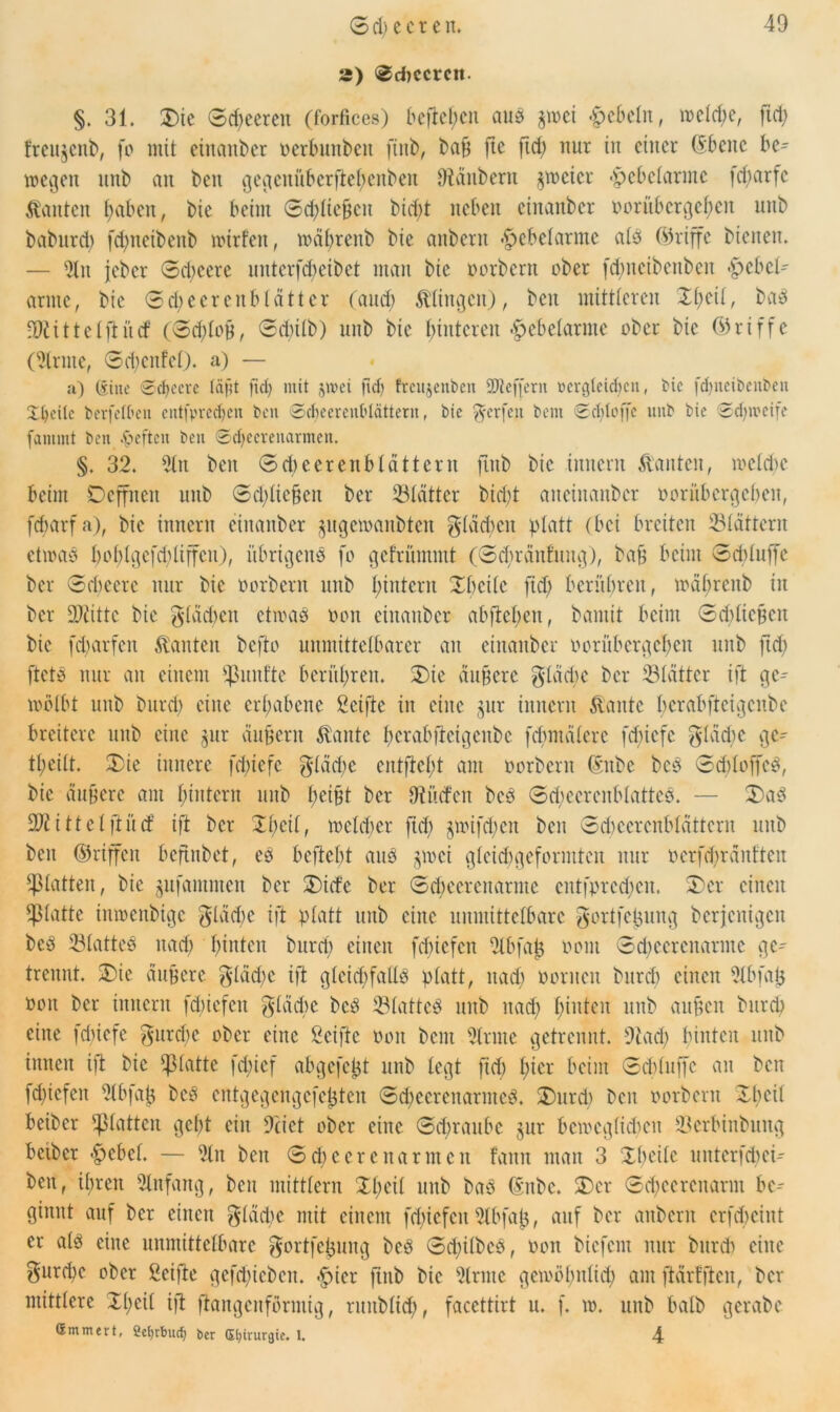 s) Schccrcit. §. 31. £)ic 0d)eerett (forfices) befielen aus $wei Rebeln, wcld)e, fid) Iteujenb, fo mit einanber oerbunbeit finb, baf fte ftd) nur in einer ©beite be- wegen unb an ben gegeniiberftehenbeit Zaubern zweier -Hebelarme fd)arfc kanten fjaben, bie beim 0d)lteben bid)t neben einanber oorübergef)cn unb babnrd) fcfncibenb rntrfen, wdbrenb bie aitbent Hebelarme als (Griffe bienen. — Slit jeber 0d)eere unterfdjeibet man bie oorbent ober fdjnctbenben Hebel- arme, bie 0cl)ecrenblättcr (and; klingen), ben mittleren Zfytil, bas Mittel ft itcf (0d;loB, @d)Üb) unb bie hinteren Hebelarme ober bie (Griffe (kirnte, 0d)citfcl). a) — a) Ciiue Scfjecre (äfft fiel) mit jivei fid) frcujetWeit SJteffern Dergleichen, Mc fcl)iicibenben Xl)eilc berfefhen eittfprecfjen ben Schccrcnblättern, bie Werfen bem Schlöffe unb bie Schweife fantint ben .fteften ben ©dfccreuarmen. §. 32. Slit ben 0d)cerenbldtterit finb bie iitnern bauten, meld)C beim Oeffneit unb 0d)lic§cn ber Blätter bid)t aneinanber oorubergehen, fcharfa), bie iitnern einanber ^ltgcmanbtcn gldcbcit platt (bei breiten ^Blättern etwas hoblgcfcbliffcu), übrigens fo gefrümmt (Sdwditfuitg), baf beim Sdiluffe ber 0d)cerc nur bie oorbent unb l)intern Xbcilc fid) berühren, wdl)renb in ber Dritte bie gläct>en etwas oon einanber abftehen, bantit beim Schliefen bie fdmrfen kanten befto unmittelbarer an einanber oorübcrgcbcit unb ftd) ftets nur an einem fünfte berühren. S)ie duffere glddic ber 531dttcr ift gc- wölbt unb burd) eine erhabene Seifte in eine $ur iitnern ftaittc berabftetgenbe breitere unb eine $ur duffern $aitte hcrabfletgeitbe fcbmdlere fehiefe gläctyc gc- theilt. £ie innere fdnefc glddic entfielt am oorbent ©ttbc bcs 0d)loffcS, bie duffere am hintern unb hetfH ber Dti’ufen bcs ScbccrenblatteS. — 3)aS Mittel ft itcf ift ber Xfcil, welcher fiel) §wifd)eit ben Scbeercnbldttcrn unb ben ©riffelt beftnbet, es bcftcht aus jwei gleidigeformten nur ocrfdwdnttcn glatten, bie ^ufammen ber £)icfc ber Scbeercitanne cntfpred)cit. X>cr einen glatte inwenbige gläcfc ift platt unb eine unmittelbare gortfetjung berjenigen bcS 23latteS nach hatten burd) einen fcbicfcit Slbfalj oom Sdwcrcitarmc ge- trennt. X)ie duffere $ldd)c ift gleid)falls platt, itad) oorncit burd) einen Slbfatj oon ber iitnern fd)iefeit flache bcS SlattcS unb itad) hinten unb auffen burch eilte idiiefe $urd)c ober eine Seifte oon bem Sinne getrennt. Stad) hinten unb innen ift bie glatte fd;ief abgefeft unb legt fid) hier beim Schluffe ait ben fd)icfeit Slbfafj bcS cntgegengefefjten Scbccrcnanitcö. XHtrch ben oorbent XI)eil beiber glatten geht ein Seiet ober eine 0d)raubc $ur bewcglidten 93erbinbung betber Hebel. — Sin ben 0d)cercnarmen fann man 3 Xbcilc uitterfd)ei- beit, ihren Slnfang, ben mittlern Xl)eil unb baS ©itbc. £>cr 0d)cerenarm be- ginnt auf ber einen $ldd)c mit einem fd)icfcit Slbfafj, auf ber aitbent crfchcint er als eine unmittelbare ^ortfetjung beS 0d)ilbcs, oon biefent nur burd) eine gitrcpc ober Seifte gcfd)icbeit. Hier ftnb bie Slrmc gemöl)itltd) am ft driften, ber mittlere Xfeil ift ftangettförmig, runbltd), faccttirt u. f. w. unb halb gerabe Smmert, 2efyrtmd) ber Chirurgie. 1. 4