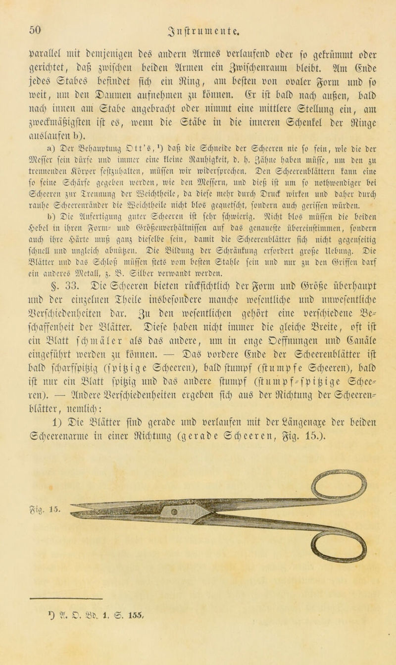 parallel mit bentjcuigen bc3 anbern Slrnteg oerlaitfenb ober fo gefrümmt ober gerietet, baß jmifdieit beiben Sinnen ein ßwf^nrmtm bleibt. 5lm dnbe jebcö Stabe# beftnbet fiel) ein Oting, ant befielt pon obaler g-ornt nnb fo weit, nut beit kannten aufnefmtcu 51t tonnen. (fr ift halb naefy außen, halb nad) innen am Stabe angebracht ober nimmt eine mittlere Stellung ein, am gwetfmaßigjten ift cd, wenn bie Stäbe in bie inneren S dientet ber Dünge auälaufen b). a) Der SBeßauytung ©tt’^,1) baß bie ©cßneibe ber ©eßeeren nie fo fein, mte bie ber SJieffcr fein biirfe nnb immer eine fleine 9taut;igfeit, b. ß. ßäßue baben muffe, um bett 51t trennenbeu Körper feftjußalten, muffen mir miberfprccßeit. Den ©djeereutdätteru fann eine fo feine ©cl;ärfc gegeben werben, mic beit SJtcffcru, nnb bief; ift um fo notßmcubiger bei ©eßeeren jur Trennung ber Sßeicßtßeite, ba biefe mehr bureß Drttcf mirfeu nnb baßer burd) raube ©cßecrcnrcinber bie SBeidpßeile nicht Mob gequetfeßt, fonbern aueß geriffen mürben. b) Die Anfertigung guter ©eßeeren ift feßr feßmierig. Stießt btoS müffett bie beiben .bebet in ißren $orm- uub ©rößeupcrßältniffen auf baP genauefte übercinftimmen, fonbern aueß ißre £ärte muß ganj biefetbe fein, bamit bie ©cßecreubtätter ßd) nießt gegenfeitig fcßiteü nnb ungteieß abnüjjeit. Die 23ilbiutg ber ©djränfung erforbert große Hebung. Die SSlätter uub bao ©eßtoß muffen ftete? 00nt beften ©taßle fein unb nur ju bcu ©riffen barf ein aitberco SOtetad, 5. 2?. ©über Permanbt merben. §. 33. 3)ic Scbeeren bieten riicfftdgtlicß ber $otnt unb ©rößc überhaupt unb ber einzelnen Xbeile iitSbefonbcrc maitcßc mefentlidgc uub unwefentttebe 23erfd>icbenl;eiten bar. 3U beit wcfentlidieu gehört eine oerfeßtebette Se- fd;affenl;eit ber Slätter, SDiefe ßabeit nid;t immer bie gleid;e Breite, oft ift ein Statt fcßmälcr al# ba3 aitbcrc, um in enge Deffnungen unb Kanäle ciitgefitßrt werben 51t tonnen. — £>aö oorbere (Snbe ber Scbeerenblätter ift halb fcßarffpifjig (fpißtge Scbeeren), halb ftumpf (ftuntpfe Scbeeren), halb ift nur ein Statt fpißig uub ba# anbere ftunipf (ftumpf^fpi^ige Sd;ee^ reit). — Olitbcre Serfd)iebcitl)eiten ergeben ftd; au# ber DÜditintg ber Scßecrcn- btättcr, nentltd): 1) 3bic Slätter ftnb gerabe unb Perlaufen mit ber ßängeitaje ber beiben Scßeerenarme in einer Dticbtuug (gerabe Scbeeren, gig. 15.). ysdg. 15. 0 31. £>. 23b. i. ©. 155.