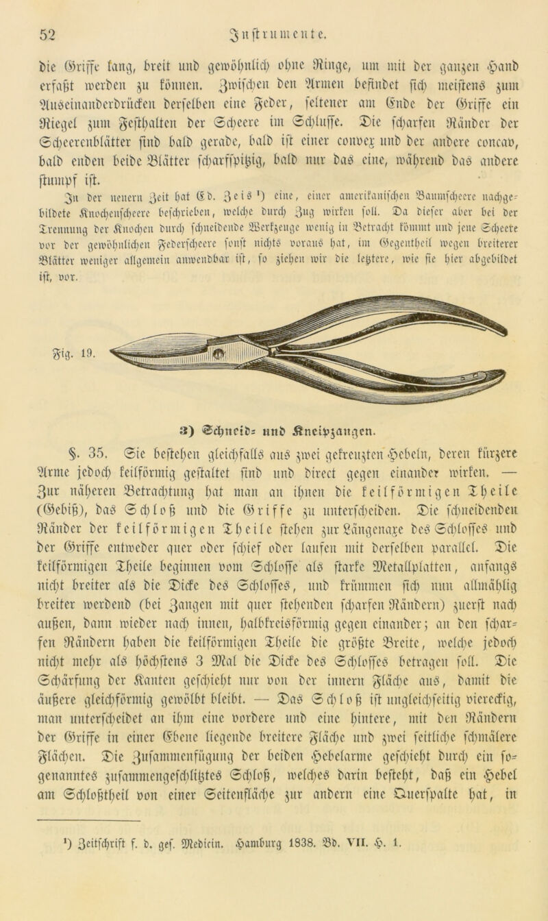 bie (Griffe (an.], breit unb gewöl)ttlid) ebne Oiiitge, um mit Der ganzen *£>anb erfaßt werben §u fömteit. 3wM^eu ^eit kirnten beftnbct fid; meijtenb §um ^lubeinanberbrücfeu berfeiben eine $eber, felteuer am ©nbc ber (Griffe ein Diiegel gum $eftl)altcn ber Scbcerc im 6d)luffe. X)ie fdfarfeit Uiänbcr ber Sd)cerenblcitter finb halb gerabe, halb ift einer councj linb ber anbere concan, halb enbeu beibc Blätter fd)arffpi^ig, halb nur bad eine, mäl)renb bas anbere ftumpf ift 3u feer neuern 3eit bat (£b. 3eiäI) eine, einer amerifauifefjen Sanm[d)ccrc uadjge- tutfecte Änod)eufd)eere frefdjrieben, welche burd) 3ug wirten folt. Da feiefer aber bei ber Ivennung ber $nod)en bitrd) fdpxetbenbe SSBertjenge wenig in Setrad;t fömmt uub jene 5d)cete »or ber gewöhnlichen $ebcrfd)cere fonft nid;tö norauö bat, im Wegeutbeit wegen breiterer «Blätter weniger allgemein anwenbbar ift, fo sieben wir bic teuere, wie fie hier abgebilbet ift, nur. 3) Schmcibs mtb &nciv$augcn. §. 35. Sie befielen gleid)fallS aus jwei gefreuten -Rebeln, bereu titriere 2(rnte jebod) feilförmig geftaltet finb uub birect gegen einanber wirfen. — 3ur näheren ^Betrachtung bat man an ihnen bic feil förmigen XI) eile ((Muß), baS Sd)lc§ nnb bic ©riffe §u unterfdfeiben. X)ic fdmcibenbeit IHanber ber feil förmig eit XI) eile ftebcit ^urßangenaje beS SddoffcS uub ber ©riffe entweber quer ober fdiicf ober laufen mit berfeiben parallel. X)ie feilförmigen Xf)etlc beginnen nom Sd)loffe alb ftarfc SKetallplattcn, anfangs nid)t breiter alb bie X)id’e beb 3cl)loffeS, nnb frümmen fid) nun allmäfjlig breiter werbeitb (bei 3auilcn wit quer ftel;enben fd)arfcn Diänbern) §uerfl nach aubcit, bann wieber nad) innen, balbfrcisförntig gegen einanber; an ben fd)ar^ fen Otänbern l;aben bic feilförmigen Xbeilc bic größte ©reite, welche jebod) nidpt mel)r alb l)öd)ficnS 3 2M bie X)id’e beb Sd)loffcS betragen fall. X)ic Sdmrfmtg ber .tauten gefd)ief)t nur öoit ber inneru gladje aub, bantit bie äußere gleichförmig gewölbt bleibt. —• X)ab S d) 1 o b ift ungleicfyfeitig öiererfig, man unterfd)cibet an ihm eine öorbere unb eine hintere, mit ben Dtünbern ber ©riffe in einer ©beite liegeitbc breitere $läd)c unb jwei feitlicfye fdnitdlere gleichen. X)ic 3ufamnicnfüguitg ber bcibeit Hebelarme gcfd)iel)t burd) eilt fo- geitannfeb gufammengefdili^teb Sdflob, we(d)cb barin beftcl)t, bab ein hebet am <3d;lobtf)eil oon einer Seitenfldd)e jur anbern eine Cmerfpalte l)at, in *) 3cdfdwift f. b. gef. SDtebicin. Hamburg 1S38. Sb. VII. 1.