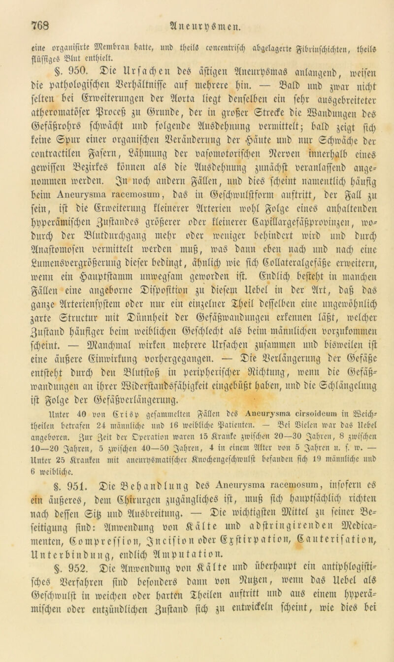 eilte organijtrte Afembratt patte, unb tpeitö concentrifcp abgelagerte gibrinfepiepten, tpeitö pfitgeö 33lut enthielt. §. 950. Die ltrfad)en beö äfiigen AiteurpSntaS antangenb, weifen bie pat^otogif^en 93er^altniffe auf mehrere ptn. — Vatb unb jwar itid)t feiten bei (Erweiterungen bet* Aorta liegt benfelben ein fel;r auögebrcitcter atperomatöfer $ßrocc9 ju ©runbe, bei* in großer ©treefe bic Söaubnngeit bcs ©efaßroprS fipwädfi unb folgenbe AuSbepnung vermittelt; batb geigt ftd) feine ©pur einer organifepett Veräitberuitg ber #äute unb nur ©cpwädje ber contractilen gafern, Säpmung ber oafomotorißpen Dicrocit initerpatb eines gewijfeit VefirfeS fönnen als bie AuSbepnung gunäcpfi oeranlaffenb ange- nommen werben. gn nod) anbern gädett, unb bieS fd;eint namentlid) päufig beim Aneurysma racemosum, baS in ©efipwutfiform auftritt, ber gad jn fein, ifi bie (Erweiterung fleinerer Arterien wopl golge eines anpaltenbeit ppperämififieu 3«^»bcS größerer ober fleinerer (Eapidargefäßprooingeit, wo- burep ber Vlutburcpgang mepr ober weniger bepinbert wirb unb burd) Anafiomofeu vermittelt werben muß, was bann eben nad) unb naep eine ßumenSoergrößerung biefer bebtngt, äpnlicp wie fid) ßodateralgcfaßc erweitern, wenn ein -pauptftamm unwegfam geworben ifi. (Enblid) beftept in mand)en gatten eine angeborne Difpofitioit git biefem Hebel in ber Art, baß baS gange Arterienfpfiem ober nur ein einzelner £peit befiefben eine ungewöpnlid) garte ©tructur mit Dünnpeit ber ©efäßwaitbungen erfennen läßt, welcper 3uftattb päufiger beim weiblttpen ©efd)ted)t als beim männlicpen oorgufommen fd)eint. — 9Äan<pmaI wirfen nteprere Urfad;en gufammen unb bisweilen ifi eine äußere (Einwirfung oorpergegangen. — Die Verlängerung ber ©efäße entftept bur(p beit Slutfioß in peripperifd)er OHcptung, wenn bic ©efäß- wanbungen an iprer SßiberjianbSfäpigfeit eingebüßt paben, unb bie ©d)längclung ift golge ber ©efäßoerlängerung. Unter 40 ooit GriSp gefammetteit gaffen bcS Aneurysma cirsoideum in 2Beidp tpeileit Betrafen 24 männtiepe unb 16 weibtiepe Patienten. — Sei Sieten mar ba§ Hebet angeboren. 3ur ßcit ber Operation waren 15 Äranfe jwiftpen 20—30 3apreit, 8 jwifcpeit 10—20 3apreit, 5 jjoiftpen 40—50 3apren, 4 in einem Sitter »oit 5 3apren n. f. w. — Unter 25 ßranfeit mit aneurpSmatißper Änocpengefcpttmlfi befanbeit ftd) 19 männtiepe nnb 6 meiblidje. §. 951. Die SBepanblung beS Aneurysma racemosum, infofern cS ein äußeres, beut (Eptrurgen gugättglicpeS ift, muß fid) paupt|äd;Iid) riepten nad) beffen ©ifi unb Ausbreitung. — Die wiiptigfien Mittel gu feiner Ve-- fettigung finb: Anwenbung von $ältc unb abfiringireitbcn TOebica- menten, (Eompreffion, 311 c i f t °11 ober ® J ff *r P a * * 0 n/ ©fluterifatio it, Unterbiitbuitg, enblitp Amputation. §. 952. Die Anwenbung oon ßätte unb überpaupt ein antipplogtfii-- fd)es Verfaprcn finb befonberS bann von 9?ufien, wenn baS Hebel atS ©efipwulfi in weid)cit ober partcit Xpeilen auftritt unb aus einem ppperä- mifipen ober entjünblitpen 3ufianb fiep gu entwiefeln fepeint, wie bieS bet