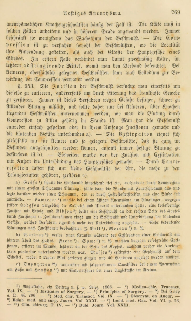 ancur^matif^en ßnod;engefdhmUfT:en häufig ber galt ift. 5)ie ßäfte muß in folgert gatten anhattenb itnb in i;itt;erem ©rabe angewanbt werben. 3mmer hefd;rditft fte weittgfteng baö 2Bad;Sthum ber ©efd;wutft. — S)te ©om- pteffioit xft ju oetfttd;cu fowoI;t bei ©efd;mülfteu, wo bie £oca(itat i^re Rnwenbung gejiatiet, a(3 aud; bet ©ftafte ber «£>Mptgefäße etueS ©tiebeS. %m crftern gatte oerbinbet man bamit $wecfmä§ig fteüte, tut le^teru abftriugueube bittet, womit man beit 23erbanb befeuchtet. iBei fletrteren, oberf!äd)üch gelegenen ©efchwütfien fann and; ©oflobtum §ur 23e^ wtrfnng ber ©omprefftoit oerwanbt werben. §. 953. 2)ic ^netfion ber ©efd;wulfl oerfud;te man einerfeitP nm btefelbe ju entleeren, anbererfetts nm bnrd; ©iterung baes franftmfte ©ewebe ju §erfibren. 3ntmer ift btcfcö Verfahren wegen ©efal;r heftiger, fd;wer $u ftiüenbcr 33tntnng mißlich, unb fottte batjer nur bei Heineren, über &nod;cn Xtegenbeit ©efd;wülfteit unternommen werben, wo man bie Blutung bnrd; ©omprefjtoit §n ftitten gehörig im ©tanbe ift. ÜKan fm* bie ©efcbwulft entweber einfad; gefpatten ober in ihrem Umfange ^nciftonen gemad;t unb bie btutenben ©efäße unterbunben a). — £ie ©jftirpation eignet ftd; gteid;fattb nur für Heinere unb fo gelegene ©cfcl;wiüfte, baß fte ganj im ©efunben auögefd;nitten werben fonneit, anfonft immer heftige 23tutung ju befitrd;ten ift b). — Siöweilen würbe oor ber 3nciPon lulb ©jftirpation mit 9tußcit bie Unterbinbung beö «hauptgefäüe^ gcmad;t. — £>urch ©aitte- rifation taffen ftd; mir ftetne ©cfd;wiitfte ber 5trt, bie mehr jn ben Setangiectaften gehören, $erftören c). a) ©räfe 4) fd;nitt bie ©efd)mut|t I;tiivetd;enb tief ein, Perhinberte bitrcl; (Sompreffion. mit einem großen ©chmantme SSlittung, füllte bann bie SBmtbe mit geuerfdiwamm auö unb legte barübet wieber einen Schwamm, ben er burdf ^eftpftafterftteifen unb eine 33hibe fejt anbriidte. — ßawrence2) machte bei einem äftigeu SlneudjSnia am Ringfinger, wogegen früher £obgfon pergebtid) bie RabiatiS unb UtnariS unterbunben hatte, eine freieforntige 3ncijtott mit (Erfolg, unb ©ibfon3) heilte eine ©efchwutß an ber redeten ©eite bcö MopfeS burch 3>nifionen in ßwifdjenräumcn riitgö um bie ©efdjwutjt unb Unterbinbung ber btutenben ©efäße, wetdjeö Verfahren eigeuttid) mehr ber Unterbinbung angehört. — ©ehr bebeutenbe SStutuugen nach 3ncif©'ncu beobachteten 3- 23ett4), SRoreait5) u. 3t. b) SBarbrop* 6) Pertor eilten Traufen wäljrenb ber ©jftirpation einer ©efdfwulji am hintern £heit beS $alfe«. greer7), © 9 nt e 8) tt. 3(. machten bagegen erfolgreiche ©£ci- fioneit, erfierer im SJtunbe, festerer an ber ©eite beö ÄopfcS, nadjbem porher bie Auricu- laris posterior unterbunben worben war. ÜJiuffet)9) ejftirpirte eine ©efehwutft auf beut ©cheitet, wobei 2 Duart 33(ut Pertoren gingen uttb 40 Ligaturen angelegt werben mußten. c) £>up untren ,0) cauterifirte mit fatpeterfaurem Duedfitbcr bei einem 3lneuth$ma am gufje unb £oußon u) mit ©atpeterfäure bei einer Stngieftafte im Rectum. *3 3lngie!tafte, ein ^Beitrag u. f. w. Seipj. 1808. — 2) Medico-chir. Traosact. Vol. IX. — 3) Institutes of Surgery. — 4) Principlcs of Surgery. — 5) 33ci ©riöp a. £). ©. 296. — 6) Med. chir. Transact. Vol. IX. — 7) Observat. on Aneur. — 8) Edinb. med. and surg. Journ. Vol. XXXI. — 9) Lond. med. Gaz. Vol. VI. p. 76. — 10) Clin. Chirurg. T. IV. — 41) Dubl. Journ. Vol. XXIII.