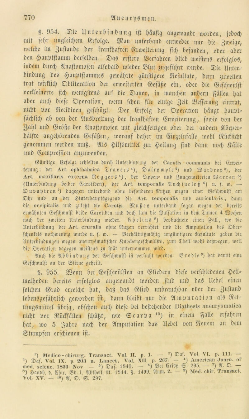 §• 954. 2)ie Unterbinbung i|i fyäufig angewanbt worben, jcbod) mit fef;r xtngletc^em Erfolge. 9Fan unterbanb cntweber nur bie ßweige, meld)c im 3uftonbe ber franf^aftch Erweiterung jtd) befanben, ober aber beit Hauptftamm berjelben. 2)aS erfiere S3erfaj>ren blieb meifienS erfolglos, iubent bitrd) Anafiomofen alfobalb lieber ©tut ju geführt mürbe. 2)ie Unter- binbung beö Haupt{tammeS gemährte günfiigere Fefultatc, beim jmocileit trat mirflid; Dbltteration ber erweiterten ©efafje ein, ober bie ©eföwutjl ocrfleincrte ftd; wenigstens auf bie 25auer, in inaud;en aubcrn gäHeit Hat aber and; biefe Operation, wenn fdwtt für einige ßeit ©cffcrung eintrat, nid;t oor Fecibiocn gefd;üpt. Oer Erfolg ber Operation l;äugt fjaupt- fäd;lid) ab ooit ber Ausbreitung ber franfliafteit Erweiterung, fowie oon ber 3al>l unb ©rö§e ber Anafiomofen mit gleid;feitigen ober ber anbern Körper- Hälfte angebörenbett ©efdjjeit, worauf bal;er im Einjelufalle wobt Fücfjtdjt genommen werben mu§. Als Hilfsmittel jur Heilung jtnb bann itod; Kälte unb Eomprefftou anguwenbeu. ©iinfitge (Erfolge erhielten burdj Itnterbinbung ber Carotis communis bet (Erwei- terung: ber Art. ophthalmica OraoerS1), 2) alrp ntple2) unb Sßarbrop3), ber Art. maxillaris externa UloggerS4), ber Sippen- unb 3unöenarterieu SSarren 5) (Unterbinbung beiber Sarotiben), ber Art. temporalis 5ludj iitc lofi 6) u. f. w. — ■Dupuptren7) bagegen unterbanb einte befonberen Althen wegen einer ©efcpwulfi am Opr unb an ber £>interl)auptögcgeub bie Art. temporalis ltub auricularis, bann bie occipitalis unb jule&t bie Carotis. Stuftet) unterbanb fogar wegen ber bereits erwähnten ©efdjwulft beibe (Earotiben unb bocl) fant bie ißulfation in beut Xuntov 4 SBocfjett nacl) ber jweiteit Unterbittbmtg wieber. (EfieliuS8) beobachtete einen g-all, wo bie ttnterbiHbung ber Art. cruralis ol)ite Sitten oerridjtct ltitb bie ^Imputation beS SDber- fcpenfelS nofpwenbig würbe u. f. w. — Serpältnigmäfng ungiinftigere ötefuttate gaben bie Ituterfunbungen wegen aneurpSmatifdjer Knodjengefdfwiilfte, junt üpeil wol)l bcfjwegen, weil bie Operation bagegen nteiftenS 51t [pät unternommen wirb. 5lud) bie 5lbbinbttng ber ©efdjjwulft ift oerfudjt worben. 2?robie9) I)at bantit eine Oefdjwnlft an ber ©time gepeilt. §. 955. 2Benn bei ©efdpoitlfien an ©liebem biefe oerfdücbcncn metHoben bereits erfolglos angewanbt worben fiub unb baS Hebel einen folgen ©rab erreicht Hat, bap baS ©lieb uitbraud)bar ober ber ßufianb lebenSgefäHrlicH geworben ift, bann bleibt nur bie Amputation als Fet- tungsmittel übrig, obfd;on aud; biefe bei bcfteHenbcr Diathesis aneurysmatica nid;t oor Fücffätlen fd;ül3t, wie ®carpa 10) in einem gälte erfaHren Hat, wo 5 3a^rc 1U1$ ^er Amputation baS Uebel oon Feuern an beut Stumpfen erfreuen ift. 4) Medico-Chirurg. Transact. Yol. II. p. 1- — 2) ®af. Vol. VI. p. 111. 3) SDaf. Vol. IX. p. 203 U. Lancet, Vol. XII. p. 267- - *) American Journ. of med. scienc. 1833. Nov. - ö) SDaf. 1840. — 6) Sei SriSp 6. 295. — 7) 51. O. — 8) £attbb. b. 6l)ir. Sb. 1. 5l('tf)cil. II. 1844. §. 1499. 5lnm. 2. — 9) Med. chir. Transact. Vol. XV. — 10) 51. D. 0. 297.