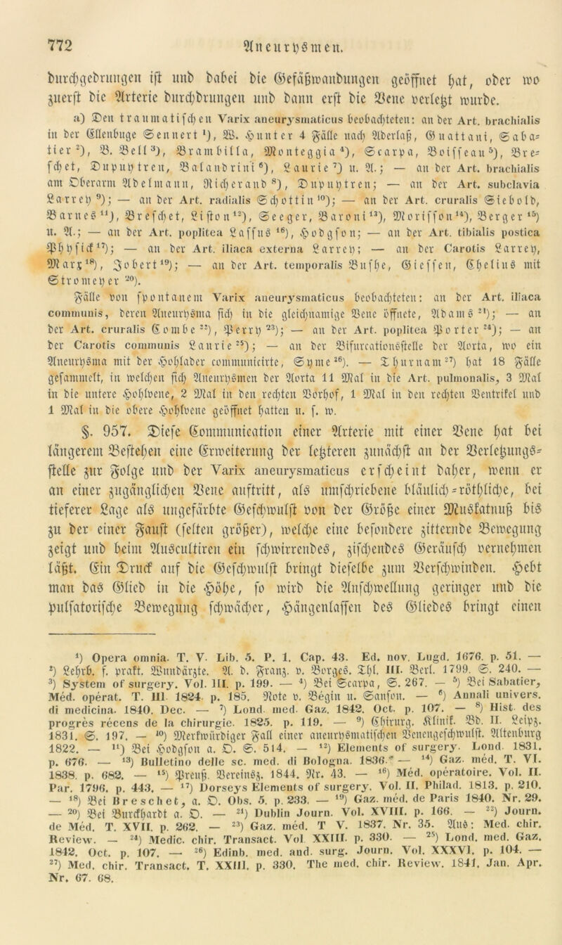 burcbgebnntgen tfi unb habet bie ©efä&öianbungen geöffnet hat, ober m guerft bie Arterie bur$brungen unb bann erft bie $ene »erlebt nnirbe. a) £)eit traumatifchen Varix aneurysmaticus beobachteten: anbei- Art. brachialis tu ber ßflenbuge ©ennert SB. Runter 4 gälle nach Slbertafj, ©uattant, ©aba= 1 i e r * 2), S. Seil3), 33 r a m b i It a, 2R o n t e g g i a 4), © c a r p a, S o i f f e a u 5), 33 r e- fcfyet, 2)uput) treu, Salanbrini6), 2aurie 7J u. 31.; — an ber Art. brachialis am Oberarm 2t be Im an n, Dtidjeranb 8), 3)up untren; — an ber Art. subclavia Sätret) 9); — an ber Art. radialis ©chottiu10); —• an ber Art. cruralis ©iebolb, Sanier11), 23refcT;et, Sifion12), ©eeger, Saroni13), ÜJRortffon u), 23erger 15) U. 31.; — an ber Art. poplitea SaffuS ie), &obgfon; — an ber Art. tibialis postica CßT;t;ficf17); — an ber Art. iliaca externa Sarret); — an ber Carotis Sarret), SJtarj;18), 3l'öcrt19); — an ber Art. temporalis 23uff>e, ©ieffett, (Se11nö mit ©ttomeper *°). 3’äfle non f p o n t a n e nt Varix aneurysmaticus beobachteten: an ber Art. iliaca communis, bereu 3tueur?)gma ftclj in bie gleichnamige Sene öffnete, 3lbam§sl); — an ber Art. cruralis (E o m b e22), Serrt)23); — an ber Art. poplitea porter24); — an ber Carotis communis Saurie25); — an ber Sifurcationeftclle ber 3lorta, wo ein 9tneurt)3ma mit bet £oHaber communicirte, ©i)nte26). — Xhitmam27) hat 18 gälte gefammclt, in welchen fiel) 3liteurt)bmen ber 3torta 11 SUlal in bie Art. pulinonalis, 3 2Jtal in bie untere £ohlbene, 2 Stal in ben rechten Sorhof, 1 Stal in beit rechten Sentrifel unb 1 Stal in bie obere £ohltenc geöffnet hatten u. f. w. §. 957. 2)iefe ©ommunication einer Arterie mit einer 23ene f;at bet tangerem SBeftepeit eine ©Weiterung ber lederen pnachfl an ber 23crte£ung3- ftetle gitr gotge unb ber Varix aneurysmaticus er fd; ei nt bafyer, trenn er an einer jugdngMjen üßene auftritt, als umf^riebene bläulich = rötliche, bei tieferer Sage atd ungefärbte ©efctyroulfi Den ber ©rö£c einer SftnSf’atnuß bi£ §u ber einer gauft (fetten größer), welche eine befonbere ptternbe tßemegung geigt nttb beim 9lu8cultircn ein fd;mirrcnbcd, jifchenbeS ©eräufd) rernel;men lapt. ©u tDrtfcf auf bie ®efd)ttmlfl bringt biefctbc jum 33crfd;nuuben. «g>ebt man bas ©lieb in bie <pöt;e, fo nttrb bie 3tnfd)trettung geringer unb bie pnlfatorifdje ^Bewegung fd;mäd;er, ^ängcntaffen beS ©lieber bringt einen *) Opera omnia. T. V- Lib. 5. P. 1. Cap. 43. Ed. nov. Lugd. 1676. p. 51. — 2) Seljtb. f. praft. SBunbärjte. 31. b. granj. ». Sorg£§. Zfyt. m* S3erl. 1799. ©. 240.— 3) System of surgery. Vol. HI. p. 199. — 4) Sei ©carpa, ©. 267. — 5) Sei Sabatier, Med. operat. T. 111 1824- p. 185. «Rote 0. Segin u. ©anfott. — 6) Annali univers. di medicina. 1840. Dec. — 7) Lond. mcd. Gaz. 1842. Oct. p. 107. — 8) Hist des progres recens de la Chirurgie. 1825. p. 119. — 9) (Eliirurg. Älinif. Sb. II. Scipj. 1831. ©. 197. - J0) Sterfwiirbigcr gafl einer aneurpbmatifcheu Scucngefchmnlft. Slltenburg 1822. — ,l) Sei ^obgfon a. £>. ©. 514. - 12) Elements of surgery. Loud. 1831. p. 676. — 13) Bulletino delle sc. med. di Bologna. 1836 '* — l4) Gaz. med. T. VI. 1838. p. 682. — 1S) Eprenü. Sercinbj. 1844. 9fr. 43. — l6) Med. operatoire. Vol. II. Par. 1796. p. 443, — 17) Dorseys Elements of surgery. Vol. II. Philad. 1813. p. 210. — 18) Sei Br e sch et, a. £>. Obs. 5. p. 233, — 19) Gaz. med. de Paris 1840. Nr. 29. — 20) Sei Surcfl)arbt a. D. — 21) Dublin Journ. Vol. XVIII. p. 166. - 22) Journ. de Med. T. XVII. p. 262. — 23) Gaz. med. T V. 1837. Nr. 35. 3lllö: Med. chir. Review. — 24) Medic. ebir. Transact. Vol XXIII. p. 330. — 25) Lond. med. Gaz. 1842. Oct. p. 107. — 26) Edinb. med. and. surg. Journ. Vol. XXXVI. p. 104. — 27) Med. chir. Transact. T. XXill. p. 330. The med. chir. Review. 1841. Jan. Apr. Nr. 67. 68.