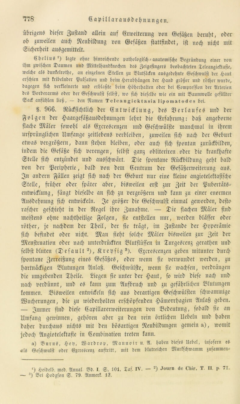 übrigens biefer 3uflanb attein auf Erweiterung oon ©efäßen beruht, ober ob ^weiten aud; fteubilbung oon ©efäfjen fiattfxnbet, ift nod; nid;t mit 0id;ert;eit auSgemittelt. (EbdiitS *) legte ohne ^inreicf>enbe yathologifdpanatomifcbe 23egrünbuttg einer oon ibm jwifcfyen gaumen nnb £D?ittel^anbfnoct>en beö ßeigefingerö beobachteten Seleangieftafte, welche als bunfclrot&e, an einzelnen ©teilen 51t 35lutfäcfen auSgcbefmte ©efchwnljl ber £aut erfchien mit fribelitber *]3ul|ation nnb beim .fterabbängen ber £anb großer nnb r’bther würbe, bagegen ftd) »erfleinerte nnb erblaßte beim £öbcrl)alten ober bei ©ompreffton ber Arterien beö SSorberarntS ober ber ©efdmuilfi felbjt, wo ftd) biefetbe wie ein mit 23anmwotle gefüllter ©aef anfüblen lieb, — ben Flamen Teleangiektasia lipomaCodes bei. §. 966. 9?ürfftd;ttid; ber Entwirftung, beö 23erlaufet unb ber folgen ber «£>aargefäßauSbet)nungen tet;rt bic Erfahrung: baß angeborne flarfe Später fowolrf als EjcreScenjen unb ©efrfwütfte mand;mat in if)rem urfprüngtid)en Umfange jeittebenS verbleiben, guweiten ftd; nad) ber ©eburt etwas oergrößern, bann fielen bleiben, ober and) ftd) fpontan jurürfbitben, inbem bic ©efaßc ftd; ücrcitgeit, fetbft gan§ obtiteriren ober bie franftjafte ©teile ftd; entgünbet nnb auSfd;wärt. 3)ie fpontane Oiitrfbilbung gebt halb Oon ber fßeripf)erte, batb 001t bem Eentrnm ber ©efäßerweiterung and. 3n anbern Jadeit geigt ftd) nad; ber ©eburt nur eine fleiue angioteteftafifdw 0tetlc, früher ober fpäter aber, bisweilen erft §ur 3c*t ber ^ubertäts- entwirftnng, fangt biefetbe an ftd) §u oergrößern unb fann §u einer enormen QluSbefmung ftd; entwirfetn. 3e größer bic ©efd;wntft einmal geworben, befto rafd;er gefd)icf)t in ber lieget ißre 3unaßme. — 2)ie flachen SJiäler ftnb meifienS ot;nc nadrfßeitige folgen, fte entftclleu nur, werben bldffer ober rotier, je nad;bent ber $f)eit, ber fte trägt, im 3ll^an^e ber ’fpöperämie ftd) beftnbet ober nid;t. SJfan fiel;t fo(d;e fOiäler bisweilen §ur 3e*t ber Sftenftruation ober nad; unterbrürften 23XutfInffen in JurgeSccnj gerätsen unb fetbft bluten (2)efault2), &'rct;ftg3). EjcreScenjen geben mitunter burd) fpontane ßerreißung eines ©cfäßeS, ober wenn fte oermnnbet werben, ju ßartnärfigen Blutungen Otntaß. ©cfd;wittftc, wenn fte wad;feit, oerbrängen bie itmgebenben £t;cite. Siegen fte unter ber #aut, fo wirb biefe nad; unb nad; oerbüttnt, unb es fann §nnt 2lufbrucf) unb ju gefährlichen Blutungen fontmen. 23i8 weilen entwirfetn ftd; aus berartigen @ef$wütften fdjwammige 2Sud)erungen, bie §u wiebert;otten erfd;öpfcnbeit ^»ämorrtjagien 9lntaß geben. — 3mntet ftnb biefe Eapiflarerweitenutgen oon SBebeutung, fobatb fte an Umfang gewinnen, gehören aber jn ben rein örttid;en Uebetn unb haben baßer burd;auS nichts mit ben bösartigen 9tcubilbungen gemein a), womit jebod; 5tngioteleftafte in Eombination treten fann. a) 33 tt r tt ö, £ep, Sßarbrop, SWaitnoir u. ». haben biefeä Hebel, infofern e* Als ©efchwnlji ober (SpcreScenj anftritt, mit bem blutreichen 2Narffd)wamm jufammen* *) epeibelb. meb. Slnnal. 33b. I. ©. 101. £af. IV. — 2) Journ de Chir. T. II. p 71- — 3) Sei £obgfon ©. 79. 3lnmerf. 13.