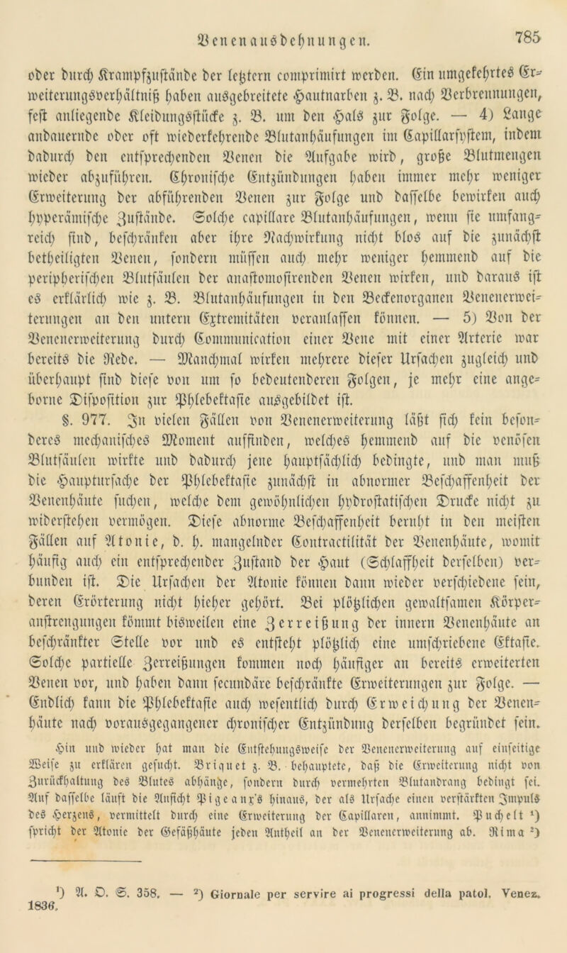 ober burch ßrampfjuftänbe ber (extern comprimirt werben. (Ein umgefehrteö (Er- weiterungSOerhättnifj f;abeit auggebreitete |>autnarben 3. 58. nach Verbrennungen, fefi antiegenbe $lteibung$ftü(fe 58. um ben <£>al$ §ur gotge. — 4) ßaitge aubauernbe ober oft wieberfehrenbe Vtutanhäufungen im (Eapiflarfpflem, tnbent baburd) ben cntfpred;enbcn Venen bie Aufgabe wirb, grobe Vtutmengen wicbcr afyuführen. (Ef)rouifd)e (Ent^ünbungen l;abeit immer mehr weniger (Erweiterung ber abfüjjrenben Venen jur gotge unb baffetbe bewirten and) hpperämifche 3llf^nbe. 0old;e capiltarc Vlutauhäufungcn, wenn jte umfang- reid) ftub, befchränfen aber ihre 9t'ad;wirfung nid)t bloö auf bte pnäcbfl beseitigten Venen, fonbcrit müffen and; mehr weniger bemmenb auf bie peripberifdwit Vtutfäuten ber anaftomoftrenben Venen wirten, unb barauö ift c3 erflärlid) wie g. V. Vtutanhäufungcn in ben Ved’enorganeit Venenerwei- terungen an ben untern (Extremitäten o er antaffen fönneu. — 5) Von ber Venenerweiterung burd; (Eommunication einer Vene mit einer Arterie war bereite bie Diebe. — Vtaud;mat wtrfen mehrere biefer Urfad;eu jugteid) unb überhaupt ftub biefe oon um fo bebeutenberen folgen, je mehr eine ange= borne $)ifpofttion §ur ^htebeftafte au^gebilbet ift. §. 977. %\\ mieten gälten oon Venenerweiterung täfet ftd; fein befon- bereö mechanifcheö Moment aufftnben, wetd;e3 hemtnenb auf bie oenöfen Vtutfäuten wirfte unb baburd) jene h^uptfädhtid) bedingte, itub man mu£ bie #auptitrfache ber Cßt>(cbcftaftc $unäd)ft in abnormer Vcfd;affenl)eit ber Venenhäute fud;en, wetd;e bem gewöhnlichen h^rofiatifchen $)rucfe nid)t ju wiberftehen oermögen. $)iefe abnorme 23cfcl;affenheit beruht in ben meiften gälten auf Sltouie, b. h« mangetnber (Eontractitität ber Venenhäute, womit häufig and) ein entfpredjenber 3uftvntb ber $aut (Schlaffheit berfetben) oer= bunbeit ift. £>ie ltrfad)cu ber Dttonie fönitcu bann wieber oerfd)iebene fein, bereu (Erörterung nid)t h^eher gehört. Vci ptö^(id)eu gewattfamen föörper^ anfirengungen fömmt bisweilen eine 3erreiüung ber innern Venenhäute an bcfdjränfter ©teile oor unb eö entlieht plötjlid) eine nmfcbricbcnc (Eftafte. 0old)e partielle 3ene^uugcn fonimen noch h^ll^Öer an bereite erweiterten Veiten oor, unb hüben bann fecitnbäre befct>ränftc (Erweiterungen gur gotge. — (Enbtich fann bie üßhtebcftafie und; wefentlich burch (Erweichung ber Venen- häute nach »orctuögegangencr d;ronifd;er (Entjünbnng berfetben begrünbet fein. £>in ititb lieber hat man bie (EntfiebungStveife ber SBenenenveiterung auf einfeitige SBeife $tt erftären gefugt. 23riquet 53. behauptete, baji bte (Erweiterung ntcfjt von ßurücfbaltmtg bcö 33tuteö aöfjäit^e, fottbern burch vermehrten 53(utanbrang hebingt fei. Stuf baffetbe läuft bte ?(nfte()t ipigeanj’S hinauf, ber als Urfactje einen verftärften 3ntpul$ be§ Jperjeng, vermittelt burch c'nc (Erweiterung ber (Eapillaren, anuintmt. ^uchelt ‘) fpricht ber 2ltonic ber ©efäfbäute febeu 9lntt)cit an ber SBcnencrwcitcrung ah. 9tima 2) O 21. 0. ©. 358. — 2) Giornale per servire ai progressi della patol. Venea. 1836,