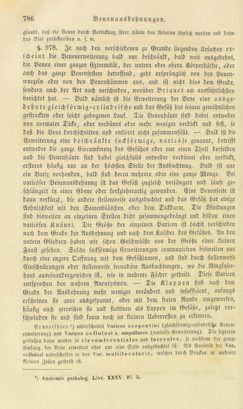 glaubt, bajj bie Seiten burd) Serbicfung t^rer £äute beit Arterien ähnlich werben unb bamt baö S3lut juriicftreiben it. f. w. §• 978. nad) ben oerfcftiebenen §u ©runbe liegenben Urfad;eit er- fd;eint bic 23enenerroeiterung balb nur befd;ränft, halb weit ausgebcfntt, bic 23enett einer ganzen Ejtremität, ber untern ober obern $örperf)älfte, ober uud; baö ganje fßcttenfpjiem betreffenb, gel;t urfpritnglid; ooit ben 23enen- nutrjeitt ober oon ben 23enenfiämmen auS, unb ift nid;t bloS bem ©rabe, fonbern aud) ber 21 rt nad; oerfd;iebeit, worüber 23riquct am ausführlich fien berid;tet l;at. — 23alb nüntlid; ift bie (Erweiterung ber 23ene eine a u S g e* behntcgleid)förmig-cplinbrtfd;e unb bas ©efdfj l;at feinen gewöbnlid;ett geftredten ober teid;t gebogenen Sauf. 2)ie 23cnenf;äute fxnb babei entweber oon normaler £>ide, ober oerbünnt ober mehr weniger oerbidt unb fefl, fo bafj bie 23ene burd;fd;nitten unb entleert nicht gufammenfdttt. — 23alb ift bie Erweiterung eine befd;ränftc fadförmige, oaricöfe genannt, betrifft entweber bie ganje Eircumferenj beS ©efäfjcS ober nur einen STl;eil berfelbeit unb bie 23encn^aute ftnb babei gleichfalls entweber oerbünnt ober oerbidt, elfteres ^äuftg nur an ber l;öd;fieit ©teile ber 2luSbud;tung. 23alb ift nur ein 23arij Oorfmnbeit, halb ftnb bereu mehrere ober eine ganje SDtcngc. 23ei oaricöfcr 23enenauSbel;nung ift baS ©efäfj zugleich ocrlängcrt unb lauft ge- fdflditgelt in einer Ebene ober f’orfjiefyerartig gewunben. Eine 23enenfeite ift bann oerturjt, bie anbere jiettenweife auSgebud;tet unb baS ©efäfj I;at einige 2lel;nlid;fcit mit beit ®aincubläsd;cit ober bem SDidbarm. SDie SBinbungett ftnb bisweilen an einzelnen Stellen bid;t jufammcitgebrangt unb bilbeit einen oaricöfen Knäuel. 2)ie ©röfjc ber einzelnen Ü3aricen ift l;öd;ft oerfchiebcit nad) bem ©rabe ber 2luSbel;nung unb nad; bem Kaliber beS ©efäfjeS. 2ln ben untern ©liebem haben wir fd;oit ©efd;wülftc oon ber ©röjje einer tleinen gauft gefehen. 6oId;e fadförmige Erweiterungen communiciren bisweilen nur burd; eine engere Deffnung mit beut ©efäfjtumen, unb ftnb burch jiettenweife Einfcfmüruitgen ober ftettenweife fecuitbäre 2luSbud;tuitgcn, wo bie ttiingfafer- fjaut auSeinanbergewid)eit ift, wie iit mehrere $äd;er geteilt. 25iefe 23ariccit entfpred;cit beit wahren 2lneurpSmen. — 3)ie klappen ftnb nad; bem ©rabe ber SluSbcffnung ntel;r weniger oeranbert unb infuffteient, anfangs erfreuten fte quer auSgefpaunt, ober mit bem freien ttiaitbc umgeworfen, häufig aud; jerreifteit fte unb flottircit als Sappen int ©efdfje, julefct oer- fd;winbeit fte unb ftnb faurn nod; an fleinen Ueberrefien gu erfennett. Eruoeilljier 1) unterfdjeibet Yarices serpentiui (gleic^förriug'C^ltnbriicfje SSenett- trweiterung) unb Yarices cellulosi s. ampulläres (oaricöfe Erweiterung). XMc lejjtcreit verfallen bann wicber in circmnferentiales unb laterales, je uacl)bem btr gange Umfang ber Sßcne erweitert ober nur eine Seite auSgebudjtet ift. 2llö Varietät ber Var. cellulosi uutcrfcl)eibct et ben Var. multilocularis, welcher buid) inücfcit iit mehrere fleittere ßellen gctl)eitt ift. l) Anatomie patholog Livr. XXXV. Pb 5.