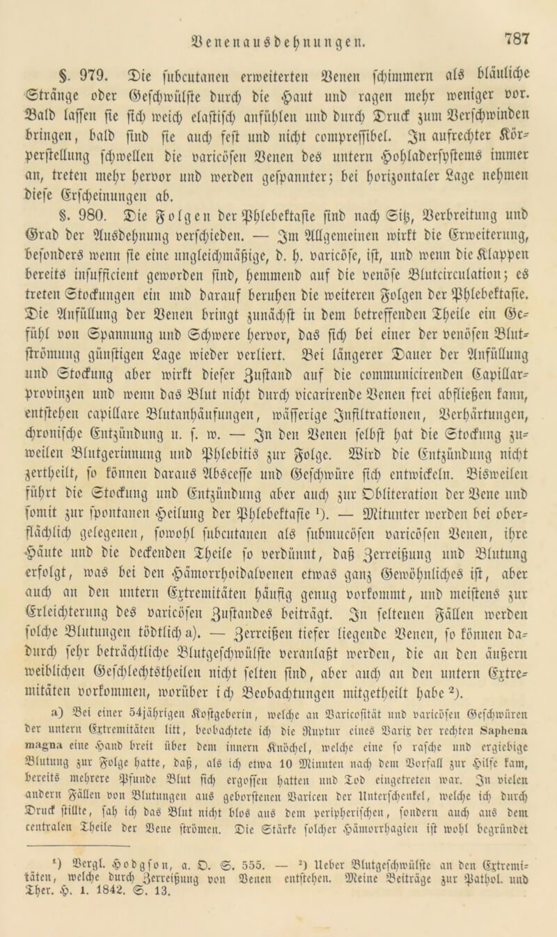 § 979. 3)ic fukutanen erweiterten Venen flimmern atS Mäultche Stränge ober ©efchwiilfte burch tue «^aut unb ragen mehr weniger oor. Salb taffen fte ftd) weich elafiifch anfüt;len unb burd) SDrucf jum Vcrichwinben bringen, batb jtnb fie auch feft unb nicht compreffihet. 3n aufrechter ßör- perfMung fd;we(tcn bie oaricofen 23eneix bee) untern «hohtaberfpftemö immer an, treten ntet;r heroor unb werben gekannter; bei horizontaler 2age nehmen biefc Erfahrungen ab. S. 980. £>ie folgen ber tphtebeftafte finb nad) Sip, Verbreitung unb ©rab ber Auöbehnung oerfdjieben. — 3m Allgemeinen wirft bie Erweiterung, befenberS wenn fte eine ungleichmäßige, b. h. oaricöfe, ift, unb wenn bie Etappen bereite) infufficient geworben finb, hentmenb auf bie oenöfe Vtutcircutation; e$ treten Steifungen ein unb barauf beruhen bie weiteren gofgen ber *pt)tebeftajte. 5E)ie Anfüllung ber Veiten bringt junächfi in bem betreffenben Xt;eite ein ©c- fitht oott Spannung unb Schwere heroor, baö ftd) bet einer ber oenöfen Vtut- ftromung günfitgen Sage wieber oertiert. Vet tangerer 2)auer ber Anfüllung unb Stocfititg aber wirft biefer 3uftvtnb auf bie commuiticirenben Eapittar- prooinjen unb weint baö Vtut nicht burch oicarirenbe Venen frei abfticBcn fann, entgehen capittarc Vtutanhäufungen, wäfferige ^nftltrationen, Verhärtungen, d)ronifd;e Ent^ünbung u. f. w. — Ojn beit Venen fetbft t;at bie Stocfung ju- weiten Vtutgertnnnng ttitb *|3l)tcbiti3 gur gotge. 28irb bie Entjünbung nicht jertheitt, fo fönnen barauö AbSccffe unb ©cfd)würe ftd) entwiefetn. ViSwciteit führt bie Stocfung unb Entjünbung aber and) §ur Dbtiteration ber Vene unb fontit $ur fpontanen Leitung ber ^t^ebeftajte *). — Mitunter werben bei ober- flächlich getegenen, fowoht fubcutanen al3 fubmueöfen oaricofen Venen, ihre •häute unb bie bcifenbeit Xt;eite fo oerbünnt, bag 3erre^ung unb Vtutung erfotgt, wag bei beit «hämorrhoibafüeneit etwas ganj ©ewöf;ntid;eö ift, aber auch ön beit untern Extremitäten häufig genug oorfommt, unb mciftcnS jur Erleichterung beS oaricofen 3uftanbeS beiträgt. 3U fettenen gaffen werben fotebe Vtutungen töbttid; a). — 3errcißen tiefer tiegenbe Venen, fo fönnen ba- burd) )ehr beträchtliche Vtutgefd)wütfte oerantafjt werben, bie an ben äußern weiblichen ©e|d)ted)tStt)citcu nicht fetten ftitb, aber auch m ben untern Extre- mitäten oorfommen, worüber i d; ^Beobachtungen mitgetheitt höbe 2). a) Sei einer 54jährigen Äojtge&erin, welche an Saricofttät unb oaricofen ©efdjwüren ber untern Extremitäten litt, beobachtete ich bie Dtuptur eines Sarix ber redeten Saphena magna eine 4?attb breit über bent innern $nöd)el, wcld)c eine fo rafche unb ergiebige Slutnug jur ftolge hatte, bag, al§ ich etwa 10 SOtinuten nach bem Sorfall jur $ilfe fam, bereits mehrere ^funbe Slut ftd) ergoffett hatten unb Xob eingetreten war. 3n »ielen attbertt g-ällett oott Slutuugcn aus geborftenen Sariceu ber Untcrfchenfcl, weldje ich burch 3)ruct füllte, fah id) baö Slut nicht bloS attS bent pcripEcrifchen, fottbern auch au8 bem centralen X-heile ber Sette ftrömen. Sie ©tärfe fotd)er .främorrhagiett ift wobt begrünbet *) Scrgl. ^obgfott, a. O. ©. 555. — 2) lieber Slutgefdjwülfte an ben Extremi- täten, welche burch Berreiguttg oott Seiten entgehen. Steine Beiträge jur Salböl. unb Sher. $. 1. 1842. ©. 13.