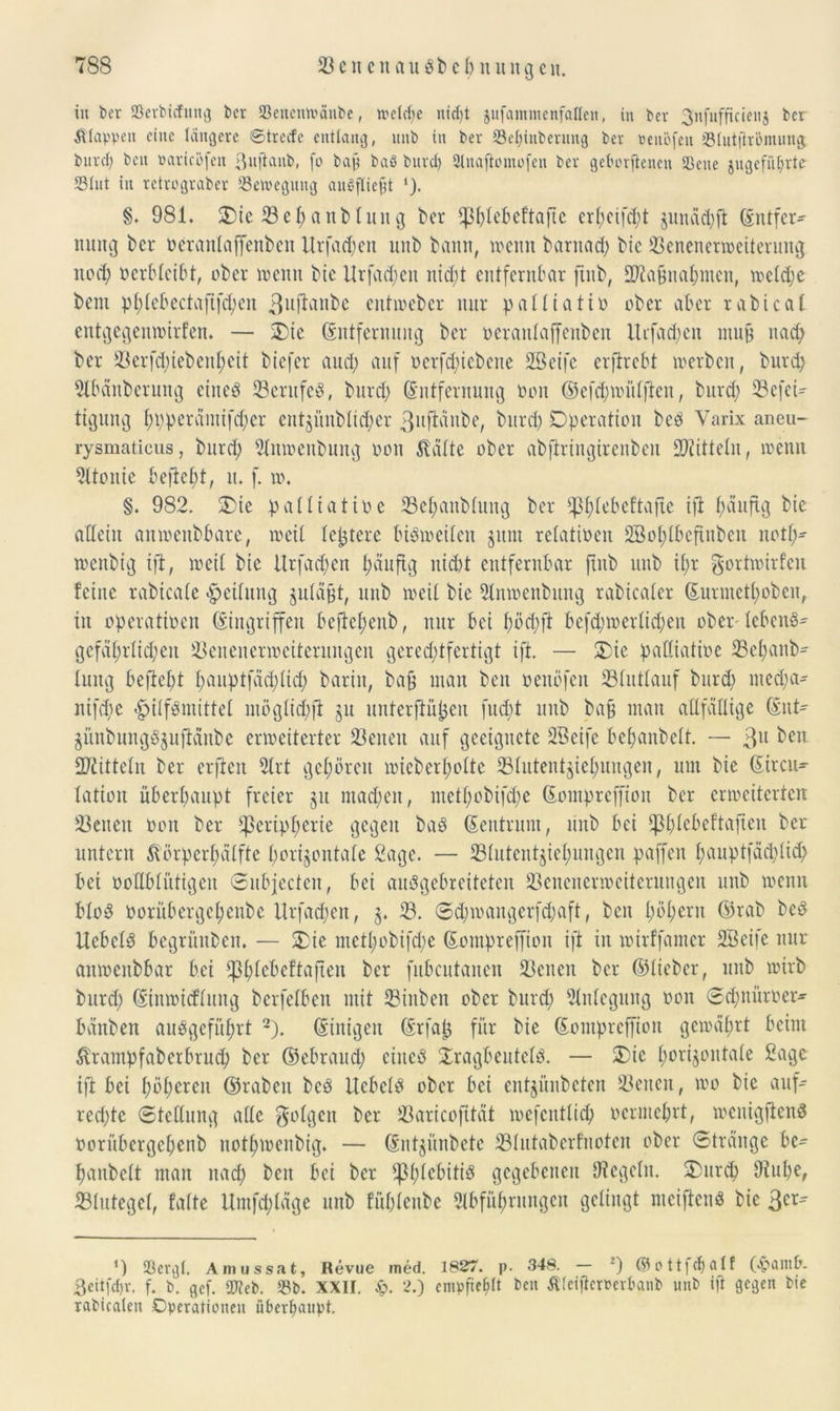 in ber töerbicfung ber Sencmranbe, trelcbe ntd)t jufamincnfallen, in bcr gnfufftcienj ber Etappen eine tangere ©treefe entlang, nnb in ber Sebinbenntg ber nenöfen Stutflrömung. burd; beit Badeöfen ßuflanb, fo baft baS burd; Anafiomofen ber geborgenen Seite jngefii^rte Stut in retrograber Setvegung auSfliefjt §. 981. Oie 33 eh anb tun g ber phfebeftafte er(;ctfcl;t jiuiäd;ft Entfer- nung bcr ocraitlaffenbett Urfad;en nnb bann, trenn barnad; btc 23enenertneiterung noch nerbfeibt, ober trenn btc Urfad;ett nicht entfernbar fiub, SRapnahnten, trefd;e bem pf;febectaftfd;en 3u^önbe entioebcr nur paffiatin ober aber rabical entgegemnirfen. — Oie Entfernung bcr ocrantaffenben ltrfad;cn nutp nach ber ü8crfd;tebenf)ett btefer and; auf nerfd;icbene Sßetfc erflrcbt toerben, burd; Abänberung eines 23crufeS, burd; Entfernung non ©efd;triifftcn, burd; 23efeU tigung t;t)peräiuifd;er entgi'tnblic^er 3u^n^et bitrd; Operation bcS Varix aneu- rysmaticus, burd; Amnenbung oon Glätte ober abftringirenbeit Mitteln, trenn 2ftonie befiehl, it. f. tr. §. 982. Oie pattiatire 23ehanb(ung ber tpt;tebcftafte ifi ^duftg bie allein amreubbare, treif festere biStneifen §um refatinen 2öof;tbefiuben notf;- trenbig ift, treif bie Urfad;en ^äuftg nicht entfernbar ftnb unb if;r gorttrirfeit feine rabicafe -Reifung §ufäpt, unb treif bie Antnenbung rabicafer Eurmctf;oben, in operatinen Eingriffen beftcf;enb, nur bei f;öd;ft befd;irerfid;ett oberfcbettS- gefäf;rfid;ett üöenenertrciteruugen gerechtfertigt ift. — Oie paffiatine 23ef)anb- fung beftef;t f;auptfdd;(id; barin, bap inan ben nenöfen 23futfauf burd> nted;a- nifd>e |>iffSmittef ntögfid;fi 511 nuferftüpcit fud;t unb bap man afffäffige Ent- günbungSjufiänbe ertreiterter S3eiten auf geeignete SBeife befjanbeft. — 3U ben 2ftittefn ber erflen Art gehören irtcberl;ofte 33fittentjief;uugen, um bie Eircu- fatiou überhaupt freier 31t mad;en, metf;obifd;e Eompreffion bcr enreiterten betten non ber Peripherie gegen baS Eentrunt, nttb bei pf;febeftafien ber untern ftörpcrf;äffte horizontale Sage. — Pfutent§icf;ungen paffen f;aitptfdd;lich bet noffbfütigeit ©ubjecten, bei auSgebreiteten 23enenermeiterungen unb trenn bfoS norübergcf;enbe Urfacpen, 3. 23. ©d;traitgerfd;aft, beit f;nf;eru Eirab bcö UcbcfS begrünben. — Oie metf;obtfd;e Eompreffion ift in trirffanter SBcife nur aittncnbbar bei pf;febeftafteu ber fubcutanen 23enen bcr ©lieber, unb trirb burd; Eintrid’fitng berfelben mit 23inben ober burd; Anlegung non ©hnüroer- bdnben ausgeführt 2). Einigen Erfap für bie Eompreffion gctraf;rt beim totnpfaberbrud; bcr E3ebraud; ciucö XragbeutelS. — Oie horizontale Sage ift bei f;öf;ercn ©rabeit beS Hebeln ober bei entjünbeten 23eucit, tro bie auf- rechte Stellung affe folgen ber Jßaricofitdt mefeutfid; nermef;rt, trenigflenS oorübcrgef;enb nothtrenbig. — Entjiinbete 23lutabcrfuotcn ober Stränge be- haubeft man ttad; beit bei ber pf^ebitiö gegebenen Regeln. Ourch 9tuf;e, 23lutegcl, falte Untfd;(äge unb f’ühfeube Abführungen gelingt meificnS bie 3er' *) Sergt. Amussat, Revue med. 1827. p. 348. — 2) ©ott|d;aIf (apam&. 3citfct)v. f. b. gef. SWeb. Sb. XXII. £. 2.) empfiehl ben Äteifternerbanb unb ift gegen bie rabicaten Operationen überhaupt.