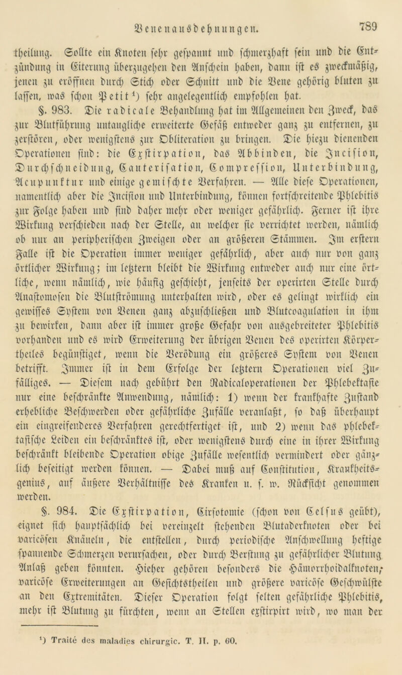 tpeiluitg. ©eilte ein Quoten fel;r gefpaitnt mit) fd;ntergpaft (ein mit) bie Ent- gmtbung in Eiterung i'tbergugepen ben $nfd;ein pabcn, bann ift eS gwecfntä^tör jenen gu eröffnen burd; ©tid; ober ©d;nitt nnb bic 23ene gehörig bluten gu taffen, waö fd;on fpetit1) fepr angelegentlich empfohlen pat. §. 983. Oie rabicate 23epanblung pat im 2Mgemeinen ben ß^ecf, ^ gur Sölutfüpruitg mttauglid;e erweiterte ©cfafj entwcber gang gu entfernen, gu gerftören, ober wenigfienp gur Obliteration gu bringen. Oie piegu bienenben Operationen finb: bie Exfiirpation, baö 2lbbinben, bie 3ncUi*>nf 2)nrcpf cp n e ibnitg, Eauterifation, E o m p r c f fi o n, Unterbinbung, Slcnpunftur nnb einige gcmifd>te 23erfapren. — 2llle biefe Operationen, namentlich aber bie 3ncifton nnb Unterbinbung, föitncn fortfd;reitenbe Cß^lebiti^ gur golge pabcn nnb finb baper me£;r ober weniger gefäprlicp. ferner ift ipre SBirfung oerfepieben itad; ber ©teile, an meid; er fie »errichtet werben, nämlicp ob mir an peripperifepen 3tr>eigen ober an größeren ©tdimnem erfiern galle ift bic Operation immer weniger gefäprlid;, aber and) nur non gang örtlicher Sßtrfuugj im lct$tern bleibt bie SBirfung entweber and) nur eine ört- liche, wenn nämlich, wie häufig gefepiept, jenfeitä ber operirten ©teile burd; 5lnaflomofen bie 23lutftrömung unterhalten wirb, ober c3 gelingt wirflid; ein gewiffeS ©pftem oon tßenen gang abgufcpliefjen unb 23lutcoagulation in ipm gu bewirten, bann aber ift immer grofje ©cfapr oon anögebreiteter f)3plebiti$ oorpanbeu nnb e§ wirb Erweiterung ber übrigen 23enen bcö operirten Körper- tpetleS begünfiiget, wenn bic 23eröbung ein größeres ©pftem oon 23enen betrifft, ^mmer ift in beut Erfolge ber lejjtern Operationen oiel ßu- fälligcS. — liefern nad; gebührt ben Utabicaloperationen ber f]3p leb cf tafle nur eine befepränfte 2lnwenbung, nämlich: 1) wenn ber franfpafte ßuftanb erpeblicpe 23efcpwerben ober gefäprlicpe ßufäße oeranlafjt, fo ba§ überpaupt ein eingreifenbereg 23erfapren gcred;tfertiget ift, unb 2) wenn bas pplebef- taflfcpe ßcibcit ein befepränfte^ ift, ober mcnigftcnö burd) eine in iprer SBirfitng befepränft bleibenbe Operation obige 3uf^e wefentlicp oerminbert ober gäng- lid; befeitigt werben fönnen. — Oabet mnp auf Eonftitution, Strawfpeitg- geniu«, auf äufjere 23erpältntffe beö Traufen u. f. w. fftücfflcpt genommen werben. §. 984. Oie Ejftirpation, Eirfotomie (fepon oon Eelfug geübt), eignet ftd; pauptfäcplicp bei oereingelt ftepeuben 23lutaberfnoten ober bei oaricöfeit Knäueln, bic entftelleu, burd; periobifepe 2lnfd)weKuug peftige fpanuenbe ©dimergen oerurfacpeit, ober burd; 23erfiung gu gefäprlicper Blutung 2lnlap geben fönnten. «Pieper gepören befonberö bie £ämorrpoibalfnoten,* oaricöfe Erweiterungen an EeficptStpeilen unb größere oaricöfc ©efd;miilfte an beit Extremitäten. Otefer Operation folgt feiten gefäprlicpe IßplebitiS, mepr ift ^Blutung gu fürchten, wenn an ©teilen ejftirpirt wirb, wo man ber Traite des maladies Chirurgie. T. II. p. 60.