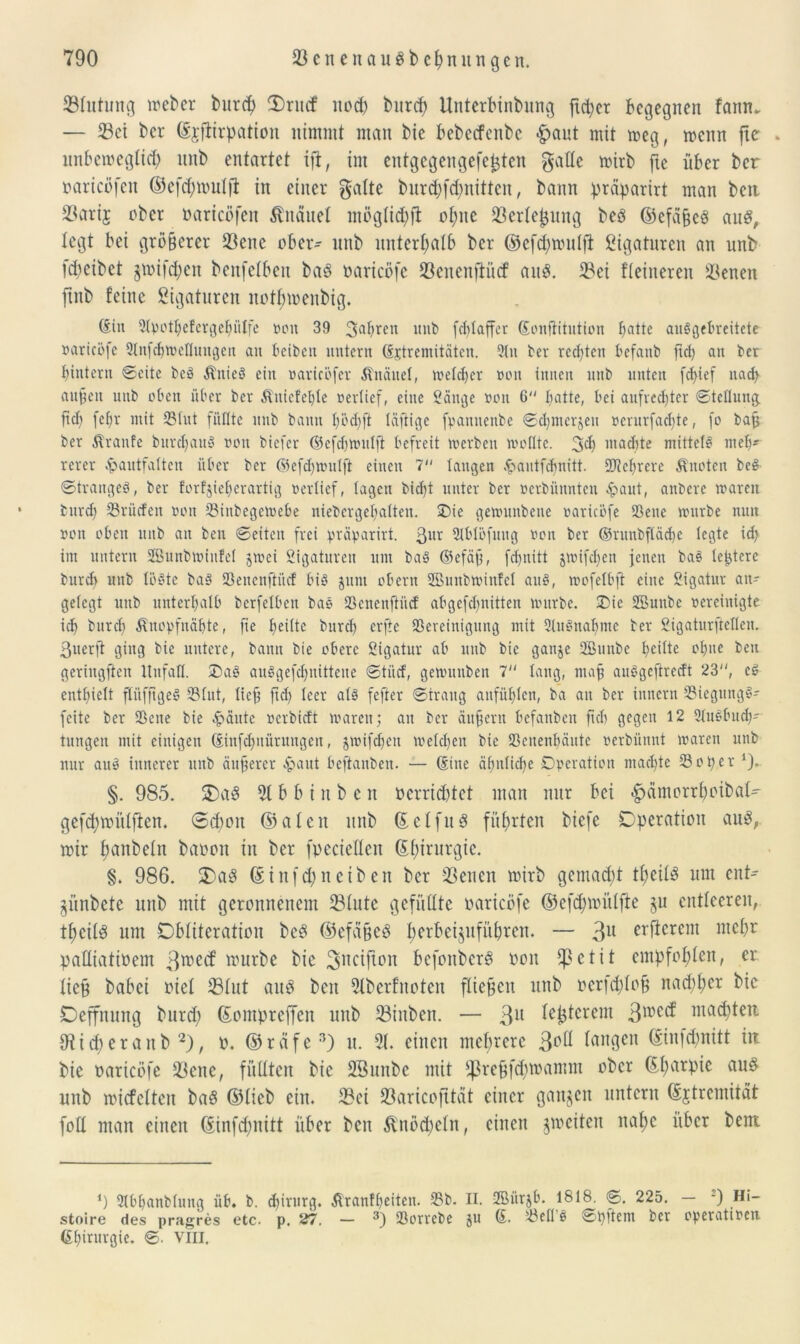 33lutung weber burep fDrucf nod) burep Unterbinbung fxc^cr begegnen faitn* — 53ei ber (Ejftirpatton nimmt man bie bebccfenbe «gjaut mit meg, menn fte . itnbemeglicp itnb entartet ift, im entgegengefepten gatte mirb fte über ber »aricofen ©efepmulfl in einer gatte burepfd;nitten, bann präparirt man beit 23ari$ ober »arieöfen Änäuet mögliepjt opne fßerlepung beö ©efäfjcö au$, tegt bei größerer föene ober- nnb nnterpatb ber ©efepmulfi gigaturen an unb fepetbet §mifcpcn benfetben ba$ oaricöfe tßenenfiücf au$. 23ei fteineren ÜBenen jtnb feine gigaturen notpmenbig. diu 2tpotp>efergcpiiIfe »on 39 3aPreu unb feplaffer Sonftitution patte auSgePreitete »arieöfe Slnfepweflungen an beibeit untern (Sjtremitätcn. 2tu ber reeptett befattb ftep an ber pintern Seite beä ÄitieS ein »aricofer Äitäuel, weldjer »on innen unb unten fepief naep aufeit unb oben über ber Äniefepte »erlief, eine Sange »on 6 patte, bei aufreepter Stellung ftep fepr mit Blut füllte nnb bann pöcpfl läftige fpannenbe Scpmerjen »crurfaepte, fo baff ber Traufe burepauS »on biefer ©cfcpwulft befreit werben wollte. 34) machte mittels mep- rerer ^aittfalten über ber ©efepwulft einen 7 langen .frautfepnitt. SDteprere Quoten beS Stranges, ber torfjieperartig »erlief, lagen biept unter ber »erbünnten «fraut, anberc waren burep Prüften »on Bittbegewebe niebergepalten. Oie gewunbene »arieöfe Bette würbe nun »on oben unb an ben Seiten frei präparirt. 3llt StblBfung »on ber ©runbfläcpe legte icp im untern SBunbwiufel jwei Sigaturen um baS ®efäp, fepuitt jwifepen jenen bas lepterc bureb nnb löste baS SBenenftücf bis $tim obern Sßunbwinfel aus, wofelbft eine Sigatnr an- gelegt unb unterpalb berfelbett baS SSenenftiicf abgefepnitten würbe. Oie SBunbe »ereinigte icp burd) Änopfnäpte, fie peilte burep erfte Bereinigung mit 2lnSnapme ber Sigaturfteflen. ßtterfi ging bie untere, bann bie obere Sigatur ab unb bie ganje 2Bunbe peilte opne ben geringften Unfall. OaS auSgefcpnittene Stiirf, gewutiben 7 lang, map anSgcftredt 23, eS cntpielt fltifftgeS Blut, lief ftep leer als fefter Strang anfüplen, ba an ber iitnern BiegttngS- feite ber Bette bie £äutc »erbieft waren; au ber ättpertt befanben ftep gegen 12 21uSPuep- tmtgeit mit einigen diitfcpnürungeit, jwifepen welcpen bie Benenpänte »erbünnt waren unb nur auS innerer unb äufercr «paut beftaitbeu. — (Sitte äpitlicpe Operation maepte Bo per ‘j* §. 985. $E5a$ 31 b b i n b e n oerrieptet man nur bei $ämorrpcibal- gefepmülften. 0d)oit ©alen unb (Eclfud führten btefe Operation auS, mir panbein baoon in ber fpeciellen (Eptrurgie. §. 986. $)a3 (Einfd;neiben ber fßenen mirb gemaept tpeilS um ent- jünbete nnb mit geronnenem 23lute gefüllte oaricöfe ©efepmüljte $u entleeren, tpcilä um Obliteration beS ©efäfjeö perbeijufitpren. — 3U öfterem ntepr palliatioem 3roe<f würbe bie ^ncifton befonberg oon c t i t empfoplen, er. liefj babei oiel 33lut aud ben 3lberfnoten fliegen unb oerfcplofj naepper bie Oeffnung burd) (Eompreffen unb 33iitben. — 3U I^ptcrem 3wctf ntaepten Oticperaub 2), o. ©räfe3) u. 51. einen meprerc 3P^ langen (Einfd;nitt iit bie oaricöfe 33enc, füllten bie SBunbe mit fJSrejjfcproamm ober (Eparpie auö unb micfelten baö ©lieb ein. 33ei 93artcojttat einer ganzen untern (Extremität foll man einen (Einfcpnitt über ben ^nöepeln, einen ^weiten napc über bent *) 211'panMung üb. b. epirttrg. ßranfpeitett. BP. II. 2Bür$ö. 1818. S. 225. — -) Hi- stoire des pragres etc. p. 27. — 3) Borrebe ju (£. Bell S Spftem ber operattoett dpirurgie. S. VIII.
