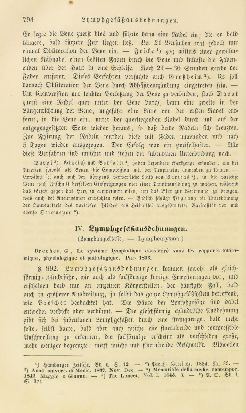 *• ($r legte tue 23cuc pierft btoS unb führte bann eine 9tabel ein, bie er halb tangere, halb fürjere Seit liegen ließ. 33ei 21 23crfud)cn trat jebed) nur einmal Dbtüeration ber 23ene ein. — g riefe 4) 50g mittels einer gemöbn- Xic^en 9tdbnabet einen beötten gaben bureb bie ÜBenc unb fnüpfte bie gaben- eitben über ber £>aut in eine ®d;teife. 9iacb 24 — 36 ®tnnben mürbe ber gaben entfernt. £>iefeS 33erfa^ren oerfuebte and; ©roß beim2). ©s fott barnad) Obliteration ber 23ene burd; Abbafibentjünbung eingetreten fein. — Um ©ontpreffum mit leidster 23erlef$ung ber Seite ju oerbinben, jlad; £>aoat jiterft eine 9tabet quer unter ber 23ene bureb, bann eine jmeite in ber ßdngenrid)tung ber Sette, ungefähr eine ßinie non ber erften 9tabet ent» fernt, üt bie Sette ein, unter ber querliegenben 9tabet btird; unb auf ber cittgcgeitgefeßtcit (Beite mieber beraub, fo baß beibe Diabelu ftd; freuten. 3ur gijirung ber Dtabetn mürben biefe mit gaben ummunbeit unb nad) 5 2agett mieber ausgewogen. $)er ©rfotg mar ein jmeifetfiafter. — Alte biefe Setfabren fiitb unfteber unb fiebcit ber fubcutanen Untcrbinbung nad). *Puppi3), ©iacid) unb Sorfatti4) haben befonberc Sßerfjeugc erfunben, um bei 2lrterien forooljl alg Seiten bie Somprefjtou mit ber 2lcupunctur anmenbeu ju foulten. — ©rmäbnt fei auch nodj ber übrigeng »ermerflid)e Oiatl) »011 Saricag 5), in bie »arieöfe Sette nad) 2lnfd)nitt berfetben ©infprt^ungen mm einer Xauninauflöfung ju madtett, ivabrcub baö ©efäß gegen bag Herj 51t comprimirt mirb, um bag Slut jur ©erinnung 51t bringen, mag and) bei SIneurpgmen empfohlen mirb. — ßnblid) fdilägt ^ßigeaitj bie Ituterbinbnng ber Hauptarterie beg »arieöfen ©iiebcg alg Heilmittel auggebreiteter Saricofität wer unb ebenfo ©tromeper 6). IV. £pmpl)gefäfiau$bcl»tuii$eit» (Spmp^angieftafie, — Lympheurysma.) Brechet, G., Le Systeme lymphatique considere sous les rapports anato- mique, physiologique et pathologique. Par. 183t). §.992. S p mp 1; g c f ä § a u ö b ebnungen fomnten fomot;t als gleich- förmig-eptinbrifebe, mie and; als fadförmige fitotige ©rmeiteruugcit oor, unb erfebeinen batb nur an einzelnen ßörperflelten, ber ^äuftgfio galt, batb aud) in größerer Ausbreitung, ja fetbfi baS gange Spmp^gefa^fpficm betreffenb, mie 23 reffet beobachtet bat* 2)te häute ber ßpmpbgefäße fiitb babei entmeber üerbieft ober oerbüitnt. — 2)ie gleichförmig cptinbrifd;c AuSbebnung gibt fiep bei fubcutanen fipmpbgefäßeit burd; eine firangartige, halb mel;r fefie, fetbfi barfe, halb aber and; mcid;e mie ftuctuirenbe unb compreffible Anfdjmettung $tt erlernten; bie fadförmige crfd;eint als oerfepieben große, mehr meitigcr begrenzte, nteifi meidfc unb ftuctuirenbe ©efebmutfi. SiSmeilen 4) Hamburger ßeitfdjr. Sb. I. ©.12. — 2) $rcuß. Scrcingj. 1834. 9?r. 33. — 3) Anali univers. di Medic. 1837. Nov. Dec. — 4) Memoriale della medic. contempor- 1842. Maggio e Giugno- — 5) The Lancet. Vol. 1. 1845. 6. — 6) 2t. 0. Sb. 1. e. 371.