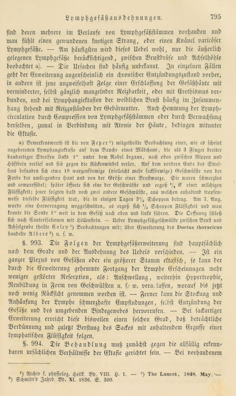 2 t; nt p t; g cf ä ß au $ b et; it u n g cn. ftnb bereit mehrere im Verlaufe oou Spmphgefäßfiämmen oorhetnbett itnb man fühtt einen genutnbenen fnotigen Strang, ober einen ftnäuet oaricöfer ßpmphgefäße. — 91m häuftgften mirb biefeä Ucbet mohl, nur bie äußerlid; gelegenen Spmphgefäße berücfjtd;tigenb, jmi[d)cu ©ruftbritfe unb 9td;felhöblc beobachtet a). — 2)ie Urfa^en ftub häufig unbefannt. 3n einzelnen gatten gebt ber (Erweiterung augenfd;eiittid; ein d;roittfd;cr (Sntjünbungägufianb oorher, in anberit tfi jene unzweifelhaft golge. einer (Erfd;Iaffung ber Gefäßhäute mit oerntiuberter, felbfl gänzlich maugetnber Steizbarfcit, ober mit Gretl;idmu3 oer- bunben, unb bei ßpmphangieftaften ber »«blichen ©ruft häufig int 3u|ammen* bang ftel;cnb mit Otci^uftänben ber Gebärmutter. 9(ud; Hemmung ber 2pmph- circulation bttrd; Gomprefftott non Spmphgefäßftämmen ober bttrd; ©ertoachfung berfetben, Junta! in ©erbinbung mit 21toitie ber fällte, bebtngen mitunter bie Gftafte. a) 33emerfendwcrth ift bie von ^jeper1) mitgetheilte ^Beobachtung einer, wie cd fdjeiut angeborenen Spmphangieftafte auf bem 93audic eiltet SDlabchend, bie a(d 3 Ringer breiter banbartiger Streifen linfd l unter bem 9tabet begann, nach oben jwifdjen Dtippen unb Hüftbein pertief unb ft cp gegen bie Otücfemrirbel pertor. 9Iuf bem porbern (inbe bed Strei- fend befanben fid> etwa 18 warjenförmtge (piettcicht mehr fadförmige) ©efchwütfte pon ber $arbe ber umliegenben £ant unb pon ber ©röße einer 93ruftroarje. Sie waren fdjmerjlo^ unb comprcffibef; fpäter öffnete ftcf> eine ber ©efchwülfle unb ergoß i/4 ft einer milchigen gtüfßgfeit; jener folgten halb noch JtPei anbere ©efcbmiilftc, and welchen anhattenb tropfen- weife biefetbe glüfftgfeit trat, bie in einigen Jagen 3l/2 Schoppen betrug. 9tm 7. 3Iug. würbe eine ^erporragung weggefdjnitten, ed ergoß ficf i/2 Schoppen gtüfftgfeit unb man fonnte bie Sonbe 1 weit in bem ©cfäß nach oben unb tinfd führen. £>ie Oeffnung fddoß ftd; nach Sauterifationen mit -Spöflenftein. — Heber ßpmphgcfäßgefdjroütfte jwifdjen 23rufi unb 5tchfetgrube theitte (Eolep 2) 23cobad)tungett mit; über (Erweiterung bed Ductus thoracicus hanbette 9116erd3) it. f. w. §. 993. ®ie gotgen ber ßpmpbgefäßerroeiterung ftub t>auptfäd;lid> nad) beut Grabe unb ber 5lu8behnung be8 Uebeld ocrfd;tcben. — ein ganzer tpiejud oou Gefäßen ober ein größerer Stamm eftaftfd;, fo f'ann ber bttrd; bie (Erweiterung gehemmte gortgang ber Spmpbc Grfd;eiitititgcn mehr weniger gehörter ffteforption, al$: 9!nfd;wctlttng, weiterhin «g>ppertrophtcr 9teitbilbung in gönn Ooit Gefd;wiUften n. f. w. oerartaffen, worauf bis jeßt nod; wenig fftucfftcht genommen worben ift. — gerner famt bie Storfung unb Anhäufung ber 2t;mpl;c fepmer^pafte (Entpftubungcit, fclbjt Gntjünbung ber Gefäße unb bcö umgebenben ©inbegewebeS heroorrufen. — ©ei faefartiger (Erweiterung errcid;t biefe bisweilen einen folcpeit Grab, baß beträchtliche ©erbünmtng unb juleßt ©erfiung bcS SacfeS mit anhattenbeni (Erguffc einer tpmphatifchen gliifftgfeit folgen. §. 994. J)ic ©ehanblung muß zunächfi gegen bie aftfättig erfenn^ baren urfäd;lid)ett ©crhältnijfe ber Gftaftc gerichtet fein. — ©ei Oorbanbeitcnt ’) 9trd)iP f. phpftotog. #eitf. 93b. VIII. $. 1. — 3) Scbmibt’d 3ahrb. 93b. XI. 1836. S. 300. 2) The Lancet, 1848. May.'