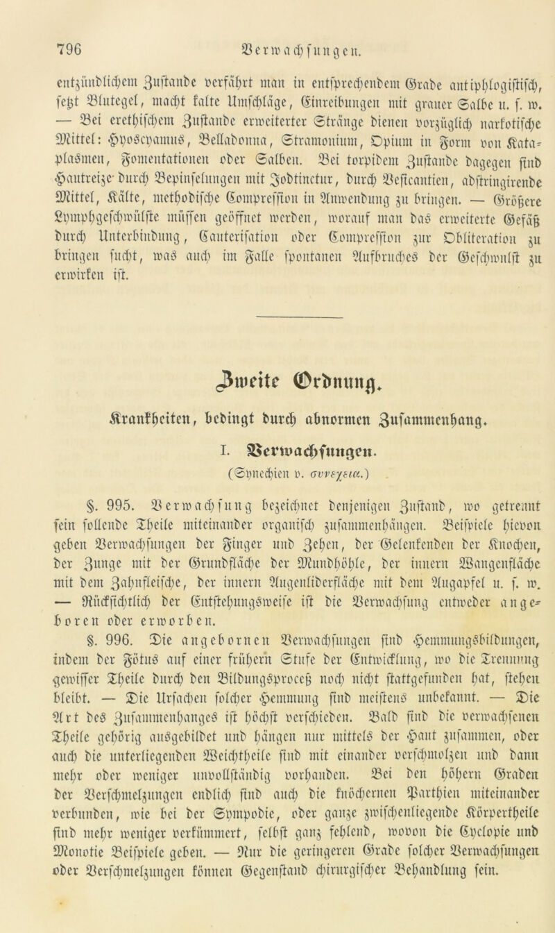 cntgitnblic^cm ßuftanbc üerfä^rt man in cntfprc^enbcm ©rabe antipftfogifftfcb, fe^t Stutegel, macht falte Umfrage, Einreibungen mit grauer Salbe u. f. w. — Sei ereti;ifd>em 3ufiaubc erweiterter «Strange bienen oorjuglicb ttarfotifd)e bittet: <£>pogcpamu3, SeUaboitita, Stramonium, Opium in gorrn ooit Äata- plaämen, gomentattonen ober Salben. Sei torpibem 3ufianbc bagegen ftitb #autrei$e- burd) Sepinfeluitgcn mit 3obtinctur, burd) Seftcaittien, abftringirenbe Mittel, Äfitte, ntetf;obifcf>e ©ompreffton in 2lnwenbung zu bringen. — ©totere Spmpbgefcbmitlfte muffen geöffnet werben, worauf man baö erweiterte @efä§ burd) Unterbiubung, Eauterifation ober ©ompreflton jur Obliteration ju bringen fuebt, wa$ and) im gälte fpontanen 2lufbrnd;e8 ber ©efd)mitlfi zu erwirfen ift. <3mcitc ©rtmunß. $ranff>ciicn, bebingt bureb abnormen Sufamntcnlmng* I. 35crn»ad)fungen. (Spned)ten o. avvsytia.) §. 995. Serwad)(nng bezeichnet benjenigen 3ufianb, wo getrennt fein follcnbe Obeile miteinanber organifd) gufammen^angen. Seifpiefe l)icooit geben Serwad)|ungen ber ginger unb 3ebeu, ber '©etenf’enben ber $vitod)eit, ber 3unge mit ber ©runbflädfe ber 9Jiunbl)öble, ber innern 23angcnfläd)c mit beut 3^bufleifd)e, ber innern 2lugeitliberfläd)c mit bem Augapfel u. f. w. — 9iü(fftd)tlid) ber ©iitftet)ungomcife ift bic Serwad)fung entweber ange- boren ober erworben. §. 996. Oie angebornen SBerwadjfungen ftnb «Ipcntntungöbilbungcn, inbem ber götuS auf einer früf>errt Stufe ber ©ntmieftung, wo bie Orennmtg gewtffer Ol;eilc burd; beit SUbung&procejj uod) uid)t ftattgefuubeu l;at, fielen bleibt. — Oie Urfacbeit folcber Hemmung ftitb meifienö unbefannt. — Oie 21 rt beb 3uüintutcul;augeö ift böcbft ocrfcbicben. Salb ftitb bic oerwaebfeneu Ol)eilc gehörig aubgebilbet unb bangen nur mittclb ber #aut gufammen, ober and) bie untcrliegcubcn 2Scid)tl)cilc ftitb mit einattber »erfcbmolgen unb bann ntefr ober weniger unooUfifinbig oorbaitben. Sei beit l)öl)crn ©rabcit ber Serfcbmeljungen enblicf) ftitb and) bie fitödierneit fßartbten miteinanber »erbnnben, wie bei ber Spmpobie, ober gange gwif^enliegenbe ßörpertbeile ftitb mehr weniger oerfümmert, felbft ganz fel)lcnb, wooon bie ©pclopie unb SWoitotie Scifpiclc geben. — 9tur bic geringeren ©rabe folcber Scrmad)fungcn ober Scrfd)ntelzungeit fönncit ©egenfianb d)irurgifd)er Sebanblung fein.