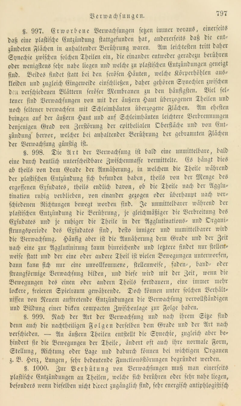 §. 997. (Erworbene Venoachfuugen fcßcit immer oorau$, einericits fcaß eine plaftifd;e ©ntzünbung ftattgefunben l;at, anbererfeitS baß bic ent- ZÜnbcten g(äd;en iit anhaltenber Verührung toaren. 21m leid;teften tritt bal;cr ©pncd;te §mifd;en folgen Xt;eiten ein, bie etnanber cutiocber gerabeju berühren ober tocttigflcuP fel;r nabe liegen ititb toeld;e zu plafiittäjen ©ntzüitbungcit geneigt ftitb. VeibeS finbet ftatt bei ben ferofen ganten, iocld;e Körperhöhen au$* fleibctt nnb zugleich (Singeweibe einfdjbie^eu, beider gehören ©pned;ien z*oi|d;en bon oerfd;icbeitcn Vlättern feröfer Membranen git beit t;änftg|ten. Viel let- tener ftitb Venoad;fungeit 001t mit ber äußern £aut überzogenen 3:t;eiten nnb nod) fettener oenoad;feit mit Schleimhäuten überzogene gläd;en. 21m et;efien bringen auf bei* äußern .fjant ititb auf Schleimhäuten leichtere Verbrennungen benjenigeu ©rab 001t 3cl'fdmUK3 ber epithelialen Dberfläd;c unb 001t (Snt- jünbuttg ßeroor, ioeld;er bei anhaltenber Verührung ber gebrannten glädjcit ber Venoad;fung günftig ift. §. 998. Oie 21 rt ber Vertoad;fuitg ift batb eine unmittelbare, halb eine bitrd; beittlid; unterfd)eibbare 3toifd;eumaffe oermittettc. ©3 fjäitgt bicS ab tl;cil3 oon bem ©rabe ber 2(ituäf)crung, in toeld;em bie Zfytite toährenb ber plaftifchen (Siitgünbimg fid; befuttben ßabeit, tl;eil3 oon ber Vienge bc§ ersoffenen ©jfubatcö, tfjeitö enblid; baooit, ob bie Xbcilc itad; ber 21ggltt- tination ruhig verblieben, oon einanber gezogen ober überhaupt itad; ocr^ fd;iebeiteu 9fid)tititgcit bewegt morben ftitb. unmittelbarer toübrcitb ber ptaftifeben ©ntzitnbung bie Verührung, je gleichmäßiger bie Verbreitung bc$ ©jfubatcP unb je ruhiger bie Xt)ci(c iit ber 21gglutination3- unb Crgatti- ftrungöperiobe be3 ©rfubateS ftitb, befto inniger unb uumittetbarer wirb bie Vertoad)fung. häufig aber ift bic 2tnnät)crung bent ©rabc unb ber 3e^ nach eine zur 21gglutinirung faitnt binrcid;enbe unb leßtcrc finbet nur ftellcif^ weife ftatt unb ber eilte ober anbere Xticit ift vielen Vetoegungen untertoorfen, bann fanit ftd; nur eine unoottfommene, ftcücmocifc, fabelt, banb- ober jlraitgförmige Venoadjfitng bitbeit, unb biefe wirb mit ber 3e^ ^ 113 enn Vetoegungen beö eilten ober aitbent Xtieitö fortbauern, eine immer mehr lodere, freieren Spielraum geioäl;renbe. Ood; föuucit unter fold;cit Verpeilt- ttiffeit 001t 9ieucm aitftrctenbe ©ntzünbungen bie Venoadifuitg oerooUftanbigeu unb Vilbuitg einer bideit compacten 3*oifcf)enlage zur golge haben. §. 999. 91 ad; ber 21rt ber Venoadifuitg unb itad; ihrem Sißc ftitb benn and; bie nad;thciligeit folgen berfelbeit bem ©rabc unb ber 2lrt nach oerfd;iebeit. — 21 n äußern Xhcileit entftetlt bic Spitcd;ic, ^itvsletd; aber be- hinbert ftc bie Vcioegungcit ber Xl;cilc, änbert oft and; ihre normale gerat, Stellung, 9iid;tititg ober Sage unb baburd) fömten bei ioid;tigcit Organen Z* V. $erz, ßungett, fel;r bebcutcnbc gunctionSfiörungeit begrünbet werben. §. 1000. 3ur Verhütung oon Venoachfuugen muß man ciucrfcits plaftifd;e ©ntzünbungen an Xhcilcit, toeld;c fid) berühren ober fchr nahe liegen, bcfonberP wenn biefelbeit itid;t bircct zugänglich ftitb, fel;r energifd) aittipblogiftifch