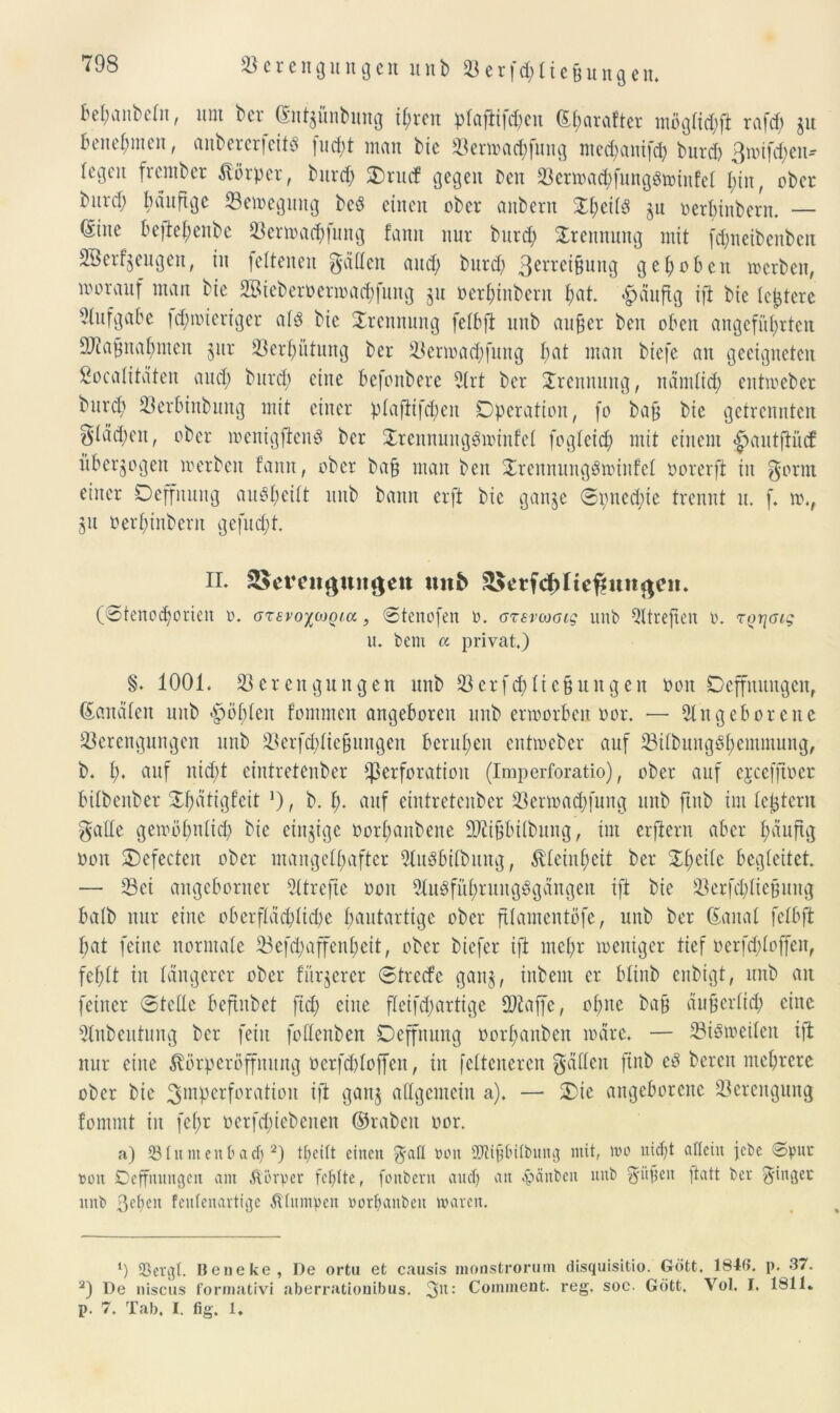 Verengungen unb V erfd}üeßung en. beraub du, itnt bcr (Sutgünbung ihren ptaftifd)en (^fjarafter mögtid}ft rafcf) gu benehmen, anberertcitd fud;t man bic Verwacbfung med}anifd} burd) ßwifdwn- (i'gcu frember Körper, burd} Orutf gegen Den Verwa<hfung§winfel hin, ober bnvcp bvinftge Vewegung bcö einen ober anbern OtwÜS gn oerbiitbern. — (£int beftehenbe Verwad})ung fann nur burd} Trennung mit fdfneibeubeit Sßetfgeugen, in leiteneu gälten and; burd} 3errei§ung gehoben werben, worauf man bie 2Bieberoermad}fuug gu oerI}inbent hat. häufig ift bie lottere Aufgabe td}wieriger ald bic Trennung felbjt unb außer ben oben angeführten Maßnahmen §ur Verhütung ber Verwad}fung hat man biefe au geeigneten Totalitäten and} bitrd} eine befonbere Art ber Trennung, ndmlid} entweber burd} Verbittbung mit einer plaftifd}en Operation, fo baß bie getrennten $Iad}cn, ober wenigfienS ber OrennungSwinfet fogleid} mit einem |>autjiü<f überzogen werben fann, ober baß man ben OrennungSwinfel öorerft in gönn einer Oeffnuug auSheilt unb bann erft bic gange ©i}ned}te trennt it. f, w., gu oerhinbcrit gefugt. II* SSevettgungeit unb ^etfchlieffun^e». (©tenod}orten r>. oxsvoiMQia , ©tenofen ». ozsvojcig unb Atreftett p. rQrjGig u. bem a privat.) §* 1001. Verengungen unb Verfd}Iicßungen non Ocffuuugcn, banalen unb *^öl}len fontmen angeboren unb erworben oor. — Angeborene Verengungen unb Verfd}Iießungen beruhen entweber auf Vilbung6t}emmung, b. h* auf nid}t eintretenber Perforation (Imperforatio), ober auf ejcefjtoer bilbenber ©h^Ogfeit *), b. f}- auf eintretenber Vermad}fung unb jtnb im festem gälte gewöhnlich bie einzige oorhanbene Dltißbilbung, im erftern aber häufig non SDefecten ober mangelhafter Ausübung, Kleinheit ber Oheite begleitet — Vei angeborner Atrefie ooit Augfithrungggängen ift bie Verfd}Iießuitg halb nur eine oberflächliche hautartige ober ftlamentöfe, unb ber (Sana! fctbft bat feine normale Vefd}affenl}eit, ober biefer ift mehr weniger tief oerfd}loffen, fehlt in längerer ober fitrgercr ©trede gang, inbent er bltnb enbigt, unb an feiner ©tette beftnbet fid} eine fteifd}artige Vtaffe, ohne baß äußertid} eine Anbeutung ber feilt foüenben Oeffnuug oorl}anben wäre. — Viöweilen ift nur eine ^örpetüffmtng öerfdjtojfen, in feltcnercn gälten ftnb eö bereit mehrere ober bie ^Perforation ift gang allgemein a). — Oie angeborene Verengung fommt in fet}r oerfd}iebenen ©rabcit oor. a) Vlumenbadj l 2) theitt einen gafl »tut SAißbtlbung mit, wo nicht allein jebe ©pur »oit Deffnungen am Körper fehlte, foitbern auch atl hänbeit unb güßen fiatt ber ginget unb ßehett feufenartige Älumpen »orhaubeu waren. l) SBergt. Beneke , De ortu et causis monsfcrorum disquisitio. Gott. 184b*. p. 37. 2) De niscus formativi aberratiouibus. gu: Cominent. reg. soc. Gott. Vol. I. 1811. p. 7. Tab. I. fig. 1.