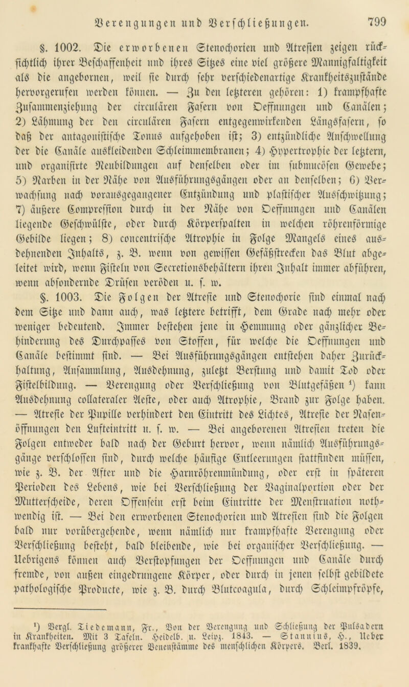 §. 1002. £>ie erworbenen ©tenod;oricn nnb Sttreßen geigen ritef- ftd;ttid; i^rcr Vcfd; affenbeit nnb it;re3 ©ijzeS eine riet größere 9Jiannigfattigfeit atS bic angebornen, weit ftc bnreb fef>r oerfd;iebeitartigc ftranfbcitSzuftänbc bcroorgerufcit werben foulten. — 3u beit lederen geboren: 1) f’rampfbaftc ßufammenjiebung ber circularen gafern oon Dcffnungcit nnb Sandten; 2) ßäbntnng ber beit circularen gafern entgegenwirfeuben ßängSfafern, fo baf; ber antagonifiifdw £onuö aufgehoben ifi; 3) cnt$nnbtid)e 2tnfd;wc(tuug ber bic Sandte auSfteibenbeit ©djtcimmembraueit; 4) •fpppcrtropbic ber te^tern, nnb organiftrte 9teubi(buitgcu auf benfetben ober im fubntucöfen ©ewebe; 5) Farben in ber 9Mbe üon 2tuSfüf;ruugSgängeit ober au benfetben; G) Ver- waebfung nach oorattSgegangeuer Snt^ünbung nnb ptaftifd;er SluSfcbwibmtg; 7) duffere Somprcffion burd> in ber 9}ät;c Kon Oeffnungen uub Sandten liegenbe ©cfd;wittfte, ober burd; $törperfpatten in weteben röhrenförmige ©ebitbc tiegen; 8.) conccntrifd;e 5ltropb^c in f^olge Mangels eines auS- bebnenben ^^batts, 5. 23. wenn oon gewiffen ©efäfjftrecfen baS Vtnt abge- leitet wirb, wenn giflelit oon ©ccrctionSbet;ättern ihren Jnbalt immer abfitbren, wenn abfonbernbe Prüfen oeröben u. f. w. §. 1003. SDie folgen ber Slfrefte nnb ©tcnod;oric ftitb einmal nad; bem ©i^c uub bann and), was teuere betrifft, bem ©rabe nad; met;r ober weniger bebeutenb. bejteben jene in «Hemmung ober gänzlicher Vc- binberung bcS £mrd;paffeö Oon ©toffen, für wetd;e bic Deffnungen nnb Sandte befiimmt ftnb. — Vei SluSfübrungSgängen cntftct;en bat;er ßuritef- battung, Slnfammtung, StuSbcbnung, zutefjt Verfhtng nnb bantit £ob ober giftetbitbung. — Verengung ober Vcrfd;tie§uug oon Vtutgefäften *) fann SluSbebnung cottateratcr Stelle, ober and; 2ttropt;ie, Vraitb zur gotge haben. — Sttrcjte ber ^ßupillc oert;inbert ben (Eintritt beS 2id;tcS, SUrefte ber Üftafen- öffnungett ben Sufteintritt lt. f. w. — Vei angeborenen Sltrefteit treten bic gotgeit entweber batb nad; ber ©eburt beroor, wenn udmtid; SluSfübrungS^ gange oerfd;toffeu ftitb, burd; wctd;e t;wge Snttecrungcn ftattfinben muffen, wie z* V. ber Elfter nnb bie $arnrbbrenmüitbung, ober erfi in fpätcrcn Cßeriobett beS SebeuS, wie bei Verfd;tie§ung ber Vaginatportiou ober ber 99inttcrfd;cibc, bereit Dffenfeiit erft beim (Eintritte ber Vicnflruation nott;- wenbig ift. — Vei beit erworbenen ©tcnod;oricit nnb SUrejten ftitb bic golgen batb nur oorübcrgct;enbc, wenn nämlich nur frampfbaftc Verengung ober Verfcbltefcung beftct;t, batb bteibenbe, wie bei organifeber Vcrfd;IicButtg. — UebrigenS föniten aud; Verjlopfuitgett ber Deffituitgcn uitb Sandte bureb frembe, oon aufjen eiugebrungene Körper, ober burd; in jenen fetbjl gcbitbctc p>atf>otogifd>e Vrobude, wie V. burd; Vtutcoaguta, burd; ©d;tcimpfröpfc, *) Söer^l. Siebemann, gr., 23oit ber 93erengmtg uitb ©ebtiebung ber $ittSabern in ^ranftjeiten. 5CRit 3 Safetn. Jpeibelb. ,u. öeipj. 1843. — ©taituiuS, £>., liebet franftjafte S3erfd>tiebung größerer SSeneuftämme bc6 menfet;ticf;cir ÄerperS. Vert. 1839.