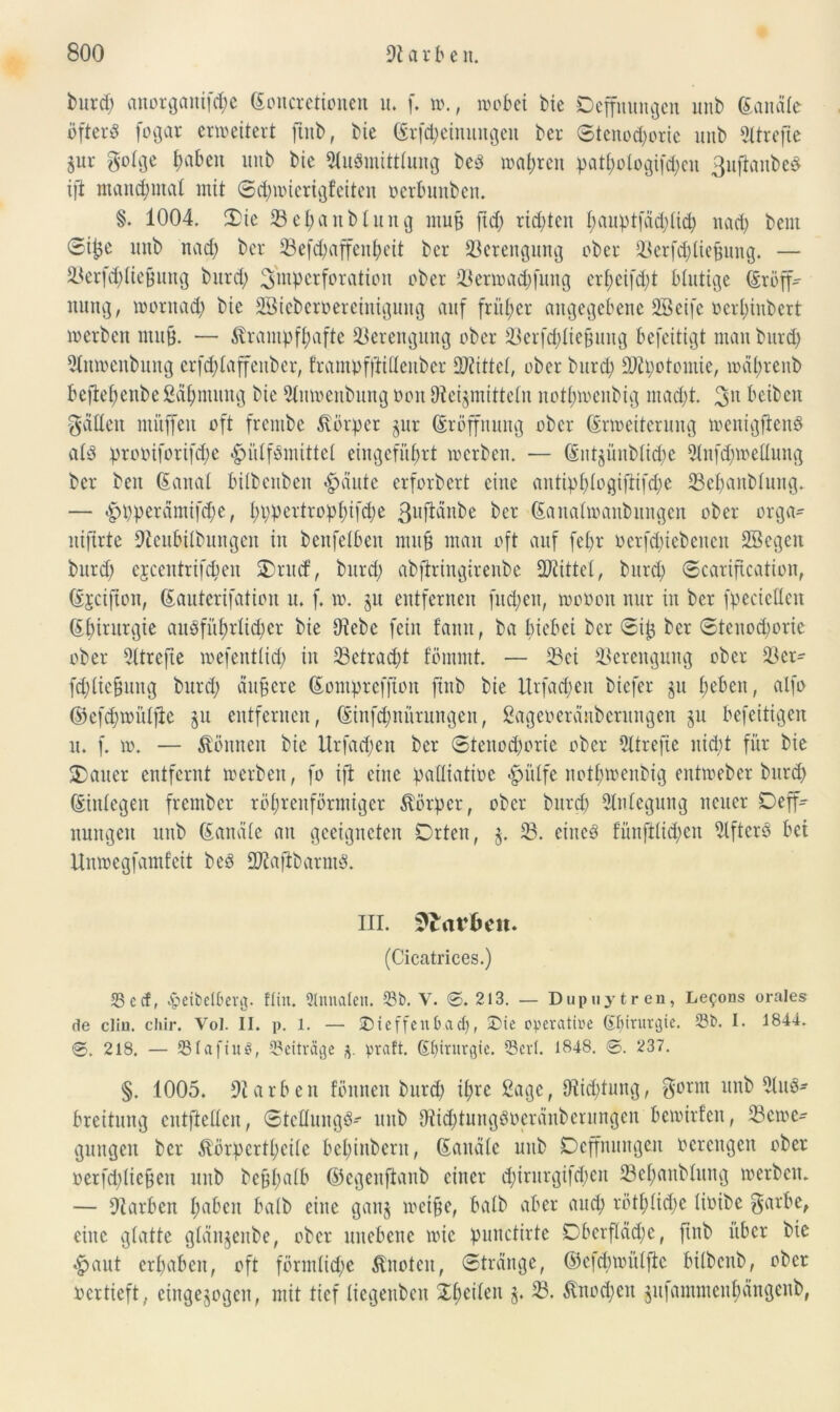 burd) anorgaitifche Eoncretionen u. f. w., wobei Die Oeffttungen unb Eandte öftere fogar erweitert ftnb, Die Erlernungen Der ©tenodjorie uitD Sltrejte jur gotge haben unb Die 3üiSmitttung Des wahren patI;otogifd;eu 3uftaitbeS ift manchmal mit ©d)wierigfeiteu oerbunben. §. 1004, Sie 33ehattblung mujj ftd; richten hauptfaddid) nach beut ©t£e unb nach Der 33efd)affeitheit Der Verengung ober 33erfchliefjung. — 33erf(hliefjung burd) 3'mpctforation über 33erwad)fung erf>cifd;t blutige Eröff- nung, woritad) Die SöieDeroereinigung auf früher angegebene Sßeife oertjinbert werben mitB. — krampfhafte Verengung ober 23erfcf?lie§ung befeitigt mau Ditrd) 5tnwenbung erfd; 1 affenbcr, frampfftidenber bittet, ober Ditrd) DJtpotomie, wdhreitb beftehenbe ßähntung Die 31nmenbttng oott ^Heilmitteln nothwenbig mad)t. 3U beibeit gatten muffen oft frentbe körper §ur Eröffnung ober Erweiterung wenigfienS als prcoiforifd;e ^iüfSmittet eingefüf>rt werben. — Entgünbli<he 9tnfd)wedung Der Den Eanal bilbcnben «gjäute erforbert eine antiphlogifiifdje 33ehaitblung. — $pperdmifd)e, I)t;pertrop 1;tfd;e Der Eaitatwanbungen ober orga- nifirte Oteubilbungen in benfetben mitp man oft auf fel>r öerfd)iebencn SBegett burd) ejeentrifepen Srud, Ditrd) abftringireube bittet, Ditrd) ©cariftcation, Ejcifton, Eauterifation u. f. w. §u entfernen fnd;en, rnooon nur in Der fpecieUcn Ebintrgie ausführlicher Die D?ebc fein fatttt, Da btebei Der ©ip Der ©teitod)oric ober 3(trefte wefentlid) iit 33etrad)t fömntt. — 33ei Verengung ober 33er- fddiepuitg burd) äußere Eompreffton ftnb Die ltrfad)eit biefer ju fwben, alfo ®efd)wülfte gu entfernen, Einfd)ititrungen, Sageoeranbcrungen ju befeitigen u. f. w. — können Die Urfad)en Der ©tenod)orie ober 3ltrefte nicht für Die Sauer entfernt werben, fo ift eine padiatioc #ülfe nothwenbig entweber burch Einlegen frember röhrenförmiger körper, ober Durch Anlegung neuer Deff- nungen unb Eandte au geeigneten Orten, $. 33. eines füitftüd)cit 3lftcrS bei Unwegfamfeü Des ttHafibarmS. III. Farben. (Cicatrices.) 53ccf, ^etbelbcrg. Hin. 2lnnalen. 53b. V. ©.213. — Dupuytren, Le^ons orales de clin. cliir. Vol. II. p. 1. — Dieffenb.adj, Die operatiöe ©jirurgte. 53b. I. 1844. ©. 218. — 531aftu$, Beiträge praft. Chirurgie. 53cvl. 1848. ©. 237. §. 1005. Farben fönnen burd) ihre ßagc, 9^id;tung, gornt unb 3luS- breitung cutfiedcit, ©teflungS-- ttitb 3itd)tungSocränbcntngcit bewirten, 33cwe- gungeit Der körpertl;eite bel)inbent, Eauctle unb Ocffnuitgeu ocrcitgcit ober »erfd)liepen uitb beplmtb ©egettfianb einer d)iritrgifd)cit 33ehaitblttng werben. — Farben h^ben halb eine ganj weipe, halb aber and) rött)tid)c tioibe garbe, eine glatte glänjenbe, ober unebene wie punctirte OberfIdd)e, ftnb über Die #aut erhaben, oft förmliche knoten, ©trdnge, ©efdmntlfic bübeitb, ober oertieft, einge^ogen, mit tief liegenben ©heilen §. 33. knod)eit $u|amntcnhängenb,