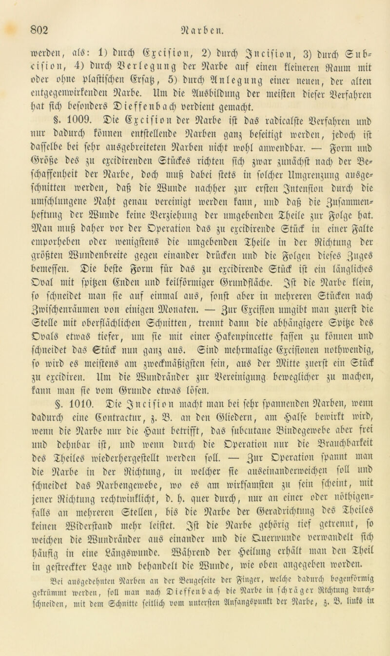 werben, alS: 1) burd; ©jeifion, 2) bitrd; 3«cifi.onf 3) burd; ©u ctfton, 4) burd) Verlegung ber Starbe auf einen Heineren tRaum mit ober ofjnc plafitfchen ©rfatj, 5) burd; Anlegung einer neuen, ber alten eutgegenwirfeuben Starbe. Um bie 91uSbilbung ber meifien biefer Verfahren f;at ftd; befonberS Oieffenbad; oerbient gemacht. §♦ 1009. Oie ©jetfton ber Starbe ift baS rabicalfte 33erfahren unb nur baburd; fönneit entftettenbe Farben ganz befeitigt werben, jebod; ift baffetbe bei fe(;r auSgebretteten Starben nid;t wol;I anwenbbar. — gorm unb ©rüge beS §u ejeibirenben ©titcfeS richten ftd; §war zuitäd;ft nad; ber Be^ fd;affeni;eit ber Starbe, bod; rauf babei ftets in fold;er Umgrenzung auSge- fd;nitten werben, bajj bie fffiunbe nachher gur erden 3utenfum burd; bie untfd;Iungenc Stal;t genau oereinigt werben tarnt, unb ba§ bie 3uf<tmmen- beftuug ber SBunbe feine Beziehung ber umgebenbeit Steife zur golge t;at. SRan mufj bat;er oor ber Operation baS zu ejeibirenbe ©tücf in einer gatte emporheben ober menigftenS bie umgebenben Ztyitt in ber Stiftung ber größten Sßunbenbreite gegen einanber britefen unb bie golgen btefeS 3uge3 bemeffen. Oie befte gornt für baS zu ejcibireitbe ©tücf ifi eilt längliches Ooat mit fpifjen dnben unb feilförmiger ©runbfläche. bie Starbe Hein, fo fd;neibet man fte auf einmal aus, fonft aber in mehreren ©titcfen nad; 3wifd;enräumen oon einigen Monaten. — 3ur Sjcijion umgibt man juerfi bie ©teile mit oberflächlichen ©d;nitten, trennt bann bie abhängigere ©pi£e beS Orals etwas tiefer, um fte mit einer £>afenpincette faffen §u tonnen unb fd;neibet baS ©tücf nun ganz ailS. ®inb ntefjrntaligc ©jetftonen nott;menbig, fo wirb es nteiftenS am zwecfmäfjigften fein, aus ber ttRitte zuerfi ein ©tücf ZU ejeibiren. Um bie Söunbränber zur Bereinigung beweglicher zu machen, famt man fte Oont ©ruttbe etwas töfen. §. 1010. Oie 3ucifion macht man bei fef>r fpaitnettben Starben, wenn baburd; eine (Sontractur, z. B. an beit ©liebem, am «£jatfe bewirft wirb, wenn bie Starbe nur bie «paut betrifft, baS fubcutane Binbegewebe aber frei unb betmbar ift, unb wenn burd; bie Operation nur bie Brauchbarfeit beS $l;eileS wieber^ergefiedt werben fott. — 311^ Operation fpannt man bie Starbe in ber Stiftung, in wetd;er fte attSeinaitbcrmcid;cn fott unb fchneibet baS Starbengewebe, wo eS am wirffamften zu fein fd;eint, mit jener Stiftung red;tmiufltd)t, b. t;. quer burd;, nur au einer ober nötigen* falls an mehreren ©teilen, bis bie Starbe ber ©erabrid;tung beS Xf;eilcS feinen Söiberftanb mct;r teiftet. 3ft bie 9tarbe gehörig tief getrennt, fo weid;eit bie SBunbrättber aus ciitaitbcr unb bie Otuerwuube oerwaubdt ftd; häufig in eine £ättgSwunbc. SBährenb ber -Reifung erl;äit man beit ©l;eif in geftredtcr Sage unb bef;anbcU bie Söunbe, wie oben angegeben worben. Sei au§gebef)uten Farben an Der Beugefeite ber ginger, welche baburd) bogenförmig gefrümmt werben, foU man nad) SD teffenb ad) bie 9tarbc in ld)räger Dltdjtitng bind)- fdjneiben, mit bent Schnitte feitiid; 00m unterften 2lnfang3punft ber Starbe, j. üufS itt