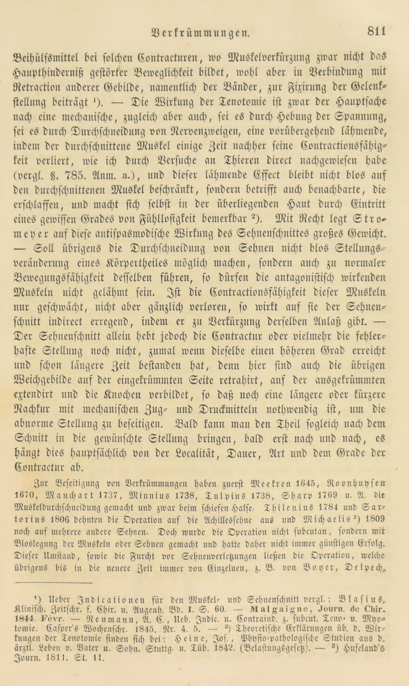 33cifuilfPmittel bei folgen (Eontracturen, wo SKuPfelüerfür^ung $war nicht baP 4>aupthinbernifj geftörfer 23eweglichfeit bitbet, wohl aber in 23erbinbung mit SRetraction anberer ©ebilbe, namentlich ber 33änber, 311t gijirung ber ©elenf* fteHung beiträgt *). — £ie SBirfung ber Xenotomie ift §war ber «£jauptfad;e nad; eine mechanifche, ungleich aber and), fei cP burd; «fpebuitg bet Spannung, (ei eP burd; !X)utd;fd;ncibung oon 9tcrüen$weigen, eine Dorübergehenb täl;menbe, inbem ber burd;f<hnittene SJiuPfel einige 3eü nad;l;er (eine ©ontractionPfähig- feit verliert, wie ich burd) 23erfud;e an $hteren birect nad;gewtefen f^abe (ocrgl. §. 785. 21 um. a.), unb biefer lähmenbe (Effect bleibt nicht bloP auf beit burchfchnittenen SC^uöfel befchränft, fonbern betrifft auch benad;barte, bie crfd;laffen, unb mad;t ftd; (elbft in ber überliegenben «fpaut burd; (Eintritt cincP gewijfen ©rabcP ooit ^nhlloftgfeit bemerkbar 2). ÜJiit lltedjt legt Stro* meper auf biefe autifpaPmobtfche Söirfung beP Sel;nenfd;nitteP großeP ©ewid;t — Soll übrigen^ bie £>utd;fcbneibung oon Sehnen uid;t bloP StellungP- oeränbermtg eineP EtörpcrthcileP möglich machen, fonbern and) ju normaler 23ewegungPfähtgfeit bcffelbett fuhren, fo bürfen bie antagoniftifch wirfenben SWuPfelit nicht gelähmt fein. 3ft bie ©outractionPfäl;igfeit biefer üDütPfelit nur gefd;wätf)t, nicht aber gänzlich verloren, fo wirft auf fie ber Sehnen- fchnitt inbircct erregenb, inbem er gu 23erfür§ung berfelben 21nlafj gibt. — Xer Sef>uenfd)nitt allein hebt jebod; bie (Eontractur ober vielmehr bie fehler- hafte Stellung noch iüd;t, jumal wenn bicfclbc einen höheren ©tab erreicht unb fd;on längere 3ett beftanben fyat, beim fner ftnb and; bie übrigen 2Beid;gebilbe auf ber eingefrümmten Seite retrapirt, auf ber auPgefriimmten cjtenbirt unb bie Knochen oerbilbet, fo bafj nod; eine längere ober fürjere 9tad;fitr mit med;anif(hen 3ug- unb 3)rucfmitteln nothwenbig ift, um bie abnorme Stellung §u befeitigeit. Salb fann man ben Xl;eil fogleid; itad; bern Schnitt in bie gewitnfd;te Stellung bringen, halb erft nach unb nach, eP hängt biep heiuptfäd;lich twit ber ßoealität, 2)auer, 2lrt unb beut ©rabc ber ©ontractur ab. ßur 23efeitigurtg oon 2krfrümmungen hetzen juerjt SR ee fr eit 1645, Dioonpnpfeti 1670, SJtaudjart 1737, SD^inntuö 1738, OulpiitS 1738, ©parp 1769 tt. 3t. bie SJtuSfetburcpfdjnetbung gemacht uub jmar beim fcpiefeti -hälfe. X£>i 1 e n iu§ 1784 unb ©ar= tortuö 1806 bepnten bie Operation auf bie 21d)ifle3fepne anS unb 9J?id) aeii» 3) 1809 noep auf mehrere aitbevc ©epnen- Ood) nntrbc bie Operation nicht fubcutan, fonbern mit 23loSleguttg ber SJiuSfeln ober ©eilten gemacht ttitb patte baper niept immer güitjtigen (Erfolg. Oiefer ltntftanb, fomie bie ^ltrcpt oor ©epnenoerte^ungen licpeit bie Operation, welche übrigens bis in bie neuere ßcit immer oott (Einjetnen, 5. 23. oon 23oper, Octped)„ 4) Heber 3nb t c ati0 neit für ben SftttSfel* unb ©epnenfcpnttt ocrgl.: 231afin$,. ^linifcp. ßeüfcpr. f. (Epir. tt. Stugenp. 23b. I. ©. 60. — Malgaigne, Journ. de CMr. 1844. Fevr. — 9t e tim amt, 2U (E., Heb. 3ttbic. tt. (Eontraiitb. 3. fnbeut. Oeno» tt. ÜDtpo^ toniie. (Eafper’S 2öocpenfdjr. J845. 9tr. 4. 5. — 2) £peoretifcpe (Erflciritttgen üb. b. 2Bir- fttitgen ber Oeitotomie finben ftd) bei: feilte, 3°f < 23Ppfto--patpoIogifcpe ©tnbien attö b. ärjtl. geben o. 23atcr u. ©opn. ©tuttg- u. Xüb. 1842. (fBelajhtngggefejj). — 3) £ufelanb’P 3ourn. 1811. ©t. 11.
