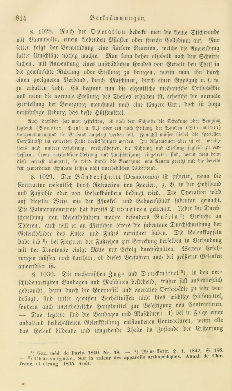 §. 1028. 9tad) ber Operation bebccft man bie Eieine ©ticptounbe mit 93ammoot(e, einem flebeitbeit fßflafter ober fheicbt (SoUobium auf. 9iur feiten folgt ber 93ermmtbung eine fiärfere ERcactioit, welche bie 9Imoenbung falter Umfrage nötpig machte. 2J?an fann baper alfobalb nacp bem ©cpnitte fudjen, mit 91moenbung eines unfcpäblichen ©rabcS oon ©etoalt ben Xpeil in bie geiomtfcpte 9Üchtmtg ober ©tetlnng $u bringen, morin man ipn bnrd; einen geeigneten 93erbanb, bnrd; 2Rafd)itten, bnrd) einen ©ppSgufc u. f. to. §u erpaltcu fud;t. (ES beginnt nun bie eigentliche mecpanifcpe Ortpopabie mtb toenn bie normale ©tetlnng beS SpctleS erhalten ift, erpeifcpt bie normale 4?crfteHung ber 93etoegung manchmal nod; eine längere (Sur, bocp ift picju oerftänbige Hebung baS befte ^ülfSmittet. 2tucp darüber pat man geftritten, ob nach kein ©cpnittc bie ©trecfuug ober Mengung fogleich (Courier, aitIi it. 21.J ober erft nach Teilung bet SBnnben (Strom etter) »orgenommen nnb ein Sßerbanb angelegt »erben fotl. ßnnächft müffen h^bei bie fpecicöen aBerpättniffe im concretcn 3 alle beriicffichtigct »erben. 3m 2lflgemeinen aber ift eS, wenige ftenS nach unferer Erfahrung, »ortpeilfiafter, bie Dichtung nnb ©tetlnng fogleid) $n ocr» beffent, beoor entjünbtiche 9tei$ung mtb StuSfchuupung cingctretcn ftnb, trenn man beim biefe rorerft ainoartet, fo trirb bnrd) bie (Bewegung ron Otenem gcreijt nnb bie bereits fefl geworbenen (Sjfubate leifien nid)t unerheblichen Sßiberftanb. §. 1029. Oer 93 änb erfcpnitt (Desmotomia) ift inbicirt, wenn bie (Sontractur loefentlid; bnrd) 9tctractiou oon gaScien, §. 93. in ber ^oplpanb nnb gufjfcple ober oon ©elenfbanbern hebingt mirb. Oie Operation toirb auf biefelbe Söeife toie ber 2Rn$!cH nnb ©epnenfcpnitt fubcutan gemacht. Oie *J3atmaraponeurofe hat bereits Oupuptren getrennt. Heber bie Ourd)- fcpneibung oon ©elenfbanbern machte befonberS ©ttörin *) 93eriud;e an Spieren, aud) toiH er an üRcnfcpeit öfters bie fubcutane Ourd)|d)itcibmtg ber ©etenfbänber beS minies mtb gufjeS oerrid;tet paben. Oie ©etenffapfetn pabe i cp *) bei glejnren ber gu^epen jur ©trccfintg berfclbcit in 93erbinbung mit ber Oenotomie einige 9JiaIe mit (Erfolg burd)fcpnitten. Söeiterc (Erfah- rungen müffen nod; bartpmt, ob biefcS 93crfapren and) bei gröberen ©elenfen amoenbbar ift. §. 1030. Oie medjanifepen 3U0' un^ Orucfmittet3), in beit oer- fcpiebenartigften 93anbagen mtb SD^afcpinen beftepeub, früper fafl auS|cpIiebIicp gebraucht, bann bttrep bie ©pmnaflif mtb operatioe Ortpopäbie jujepr ocr- brängt, ftnb unter getoiffen 93erpältniffen niept bloS wichtige «piilfsmittel, fottbern and) unentbeprlicpe £>auptmittet $ur 93efeitiguttg oon (Soittracturen. — OaS festere ftnb bie 93anbagen mtb SWafcpinen: 1) bei in golge einer anpaltcitb beibepalteuen ©elcufftcflung entftanbenen ©oittracturen, locnn atle baS ©elenf bilbenbe mtb umgebettbe £peilc im 3llftan^e ^cr (Erftarrung *) Gaz. med. de Paris. 1840. Nr. 38. — 3) Cliassaignac, Sur la valeur des frati9, et etrang. 1845. Aoüt. — 2) SERcinc 93citr. Sq. 1. 1842. ©. 108. appareils orthopediques. Annal. de Chir.