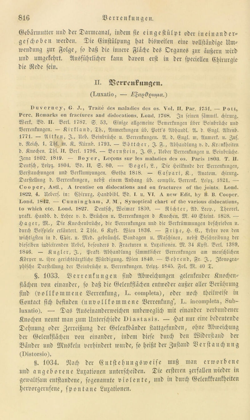 ©ebarmutter unb ber l£armcana(, inbem jtc eingeftiUpt ober in ein anb er* gefeboben werben. 2)ie ßinftülpung fyat bisweilen eine ooüftanbige Um* wenbung gur golge, fo baß bie innere gläcbe beS Organes jur äußern wirb nnb umgefefyrt. 9UtSfitf;rlid;er fann baoon erfl in ber fpecieCten Gtyirurgie- bie (Rebe fein. II. SSem'iifmißcn. (Luxatio, — E^aQ&QtofA.a.') Duveruey, G. J., Tratte des maladies des os. Vol. ir. Par. 1751. — Pott, Perc. Rernarks on fractures and dislocations. Load. 176*8. 3 feinen fäntintl, d)irurg. SBerf. Sb. II. Seit. 1787. 0. 53. (Sittige allgemeine Seitterfuitgen über Seintmidje unb Serreitfungeit. — Äirflanb, II)., 2lnnterfungen üb. Spott’« 2lbl;attbl. 21. b. (Sttgl. 2lltenb. 1771. — Qlitfeu, 3m Heb. SeinOritcf)e u. Serrenfungett. 21. b. (iitgl. nt. 2(nnterf. u. $uf. v. Dieicl). 1. Dfd- nt. $. 9iiirttf>. 1793. — Söttcfyer, 3- 3'-< Slbbanblung t>. b. Äranfljeiteit b. Ättodjen. Dl)l. II. Serl. 1796. — Sernfteitt, 3- ©., Heber Serrenfungett u. ScinOriidte. 3eita 1802. I8l9. — Boy er, Lecons sur les maladies des os. Paris 1803. T. II. 5Deut|d;, SeipS- 180-1. Sb. 11. 0. 80. — Segel, 2., Die fäcilfunbe ber Serrenfuttgen, Serftaudjungeit unb Serflumpungctt. ©otlja 1818. — ßafpari, 5t, 2lnatem. cl)irnrg. Darjieflnng b. Serrenfuttgen, nebft einem 2lttl)attg üb. compltc. Serrettf. Seipj. 1821. —• Coo per, Asti., A treatise ou dislocations and on fractures of tbe joints. Lond. 1822. 4. Heber), in: ©jirurg. epaubbibf. Sb. I. u. VI. A new Edit. by B. B. Cooper. Lond. 1842. — Cunningham, J. M., Synoptical chart of tbe various dislocations, to wltich etc. Lond. 1827. Detttfd;, Sßeintar 1830. — 9lid)ter, 2lb. £eop., Il)coret. praft. epattbb. b. 2el)re e. b. Srüd;eit tt. Serrenfungett b Jtnodje'n. Tt. 40 0tcint. 1828. — £agcr, St., Die Äued)enbritd)e, bie Serrenfungett ttnb bie Serfriimmititgen befdjriebcn tt. burd) Seifpiele erläutert. 2 Dl)(e. 6 Äpft. SEBien 1836. — grille, ep. (£., geljre weit ben ltfidjtigfien iit b. Gkir. tt. Sieb. gebräudjl. Sanbagen tt. Siafd)inett, nebft Scfebreibuug ber biefelben inbicirenbett Hebel, befenberä b. gractureit tt. Situationen. St. 34 5?pft. Serl. 1389. 1846. — Ättgler, 3-» $raft. 2lbl)attbluug fämmtfid)er Serrenfungett ant ntenfdjlidjen Körper tt. il;re geridttf-arjUielje 2Biirbigung. Söiett 1840. — Sel)rcnb, gr. 3m 3f°uogra* plnfdje Darftelluug ber Sciubriicfe tt. Serrenfungett. Seipj. 1845. gol. St. 40 Z. §. 1033. Serrenfungett finb Abweichungen gelenfenber Änodjen* flachen Don einanber, fo baß bie ©elenffläd;en entweber außer aller 23crüf;rung finb (oo Ufo muten e Serrenfung, L. completa), ober nod; t^etfweife in ©ontaet ftd; befinben (nnoollfomntenc Serrenfung*, L. incompleta, Sub- luxatio). — 3)aS AuSeinanberwetd;en unbeweglich mit einanber oerbnnbener 5lnod;eit nennt man $um Unterbliebe Diastasis. — $at nur eine bebeutenbe 2)cl;nung ober 3crrcißung ber ©elenfbcinber ftattgefunben, oljnc Abweichung ber ©elenffldd;cu oon einanber, inbem biefc burd; beit Sßiberjtaub ber Sauber unb ÜDUtSfelu ocrl;iubcrt würbe, fo heißt ber 53 er ft au d;uitg (Distorsio). §. 1034. 9?ad; ber @ntfte$ung$weife muß man erworbene nnb angeborene Situationen unterfd;eiben. £ic erftereu verfallen wieber in gewaltfam entftanbene, fogenannte oiolentc, unb in burd; ©clenffranfl;eiten heroorgentfene, fpontaue ßujationen.