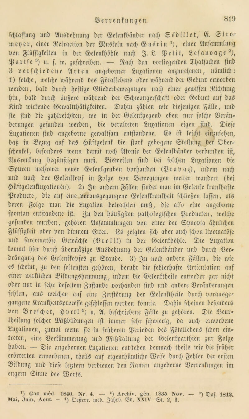 fd;laffung unb 5(uSbct;nung ber ©elenfbänber nad; S^bittot, ©. Stro- nteper, einer fRetraction ber SRuSfetn nad; ©u6rin einer 9lnfantmlung Don gtüffigfeiten in ber ©etenfhöhle nad; 3- & $ctit, gcfauDage2), tparife3) u. (. w. §ufd;reiben. — ÜRad; ben Dortiegenben XI;atfad;en ftnb 3 D er fd;ie bette 5lrten angeborner gujationen anjuncf;men, nämlich: 1) fotd;c, metd;e wät;rcnb beö götattebenS ober wähtenb ber ©eburt erworben werben, halb burd; heftige ©tieberbewegungen nad; einer gewiffett Dichtung tun, batb bnrd; ändere mäbrcitb ber Sd;wangerfd;aft ober ©ebnrt auf baS Slinb wirfenbe ©ewatttt;ätigfciten. $)al;iu §ät;tcn wir diejenigen gälte, unb fte ftnb bic jat;trcid;ftcn, wo in ber ©etenfgegenb eben nur (otd;e Berän- berungen gefunben werben, bie veralteten £u$attoneit eigen ftnb. £iefe Situationen ftnb angebornc gewattfam entftanbene. ©$ ift teid;t einjufet;en, baß in Be$ug auf ba$ «gjüftgetenf bie ftarf gebogene Stellung ber Dber^ fd)enfet, befonberg wenn bamit nod; 9ltonie ber ©elenfbdnber ocrbunbcit ift, 5tu$renfung begünftigen muß. Zweiten ftnb bei fotd;en ßujationeit bie Spuren mehrerer neuer ©etenfgrnben Dorf;anben (tpraoag), inbem nad; unb nad; ber ©elenffopf in gotge von Bewegungen weiter wanbert (bei #üftgetenftujationen). 2) %\\ anbern gatten ftitbet man im ©ctenfe franft;afte $robucte, bie auf eine Dorattggegangene ©etenttranft;cit fcblicßcn taffen, atö bereu gotge man bie Sujatioit betrauten muß, bic atfo eine angeborne fpontan entftanbene ift. 3» ben l;äuftgftcu patt;otogifd;cn fprobucten, wetd;e gefunben würben, gehören Slnfammtungen Don einer ber Spnooia ät;ntid;en gtüfftgfeit ober Don bünnern ©itcr. ©3 geigten ftd; aber and; fd;on tipomatöfe unb farcontatöfe ©cmädtfe (Brotif) in ber ©etcntt;öl;tc. 3)ie Situation fontmt f;ier bnrd; übermäßige 5ln3bct;nung ber ©elenfbänber unb burd; Ber* brängititg bc3 ©etenffopfeö p Staube. 3) 3» nod; anbern gälten, bic wie cß fd;eint, ju beit fettenften geboren, beruht bic fet;tert;aftc 5lrticutation auf einer wir!tid;en BitbungPl;emmung, inbem bic ©ctcnftt;eite entweber gar nid;t ober nur in fet;r bcfectcm ßnjtanbe Dort;anben ftnb unb anbere Beränberungen fehlen, auö welchen auf eine 3crf^ruug ber ©etcnftt;citc burd; oorauogc- gangene $rauft;eit3proccffe gcfd;toffen werben fömtte. 3)at;iit fd;eincn befonberä Don Brefd;ct, <£>prtt4) u. 5t. bcfd;ricbcnc gättc ju gehören. £ie Beur- teilung fotd;er SRißbitbungen ift immer fct;r fd;wicrig, ba and; erworbene Sujationeu, $umal wenn fte in früheren Cßeriobcn bc3 götattebenö febon ein- treten, eine Bcrfümmcrung unb 2Rißfialtung ber ©etenfpartt;icn jur gotge haben. — S5ic angebornen Sujationen entüet;cn bemnad; tt;cil$ wie bic früher erörterten erworbenen, theitö auf eigentümliche Söeife burd; gct;tcr ber erften Bitbung unb biefe teßtern Dcrbicnen ben tarnen angeborne Bcrrcufuugcu int engem Sinne be3 SBortö. !) Caz. nied. 1840. Nr. 4. — *) Archiv, gen. 1835 Nov. — 3) £)af. 1842. Mai, Juin, Aout. — 4) Defterr. nteb. XXIV. 0t. 2, 3.