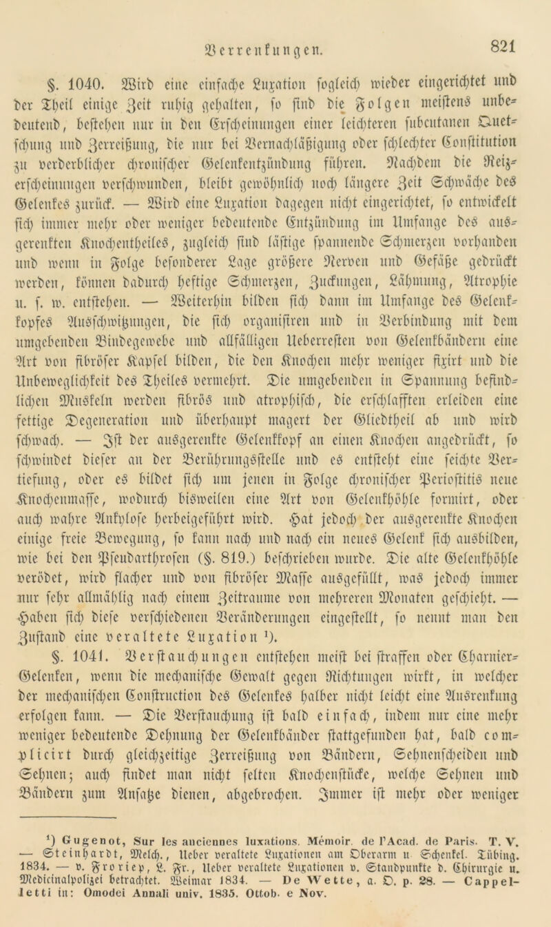 §. 1040. 2Birb eine einfache Situation fogteid) lieber eingerichtet unb ber Xtyii einige 3eit ruhig gehalten, fo jtnb bie gotgen meijlenS mibe- bentcnb, bcfteben nur in ben (Srfd)cinungen einer leichteren fnbcutanen Duet- fdjung unb ßerrei&ung, bie nur bei Vernad;täfjigung ober fd;led;tcr Gouftitution 511 ocrbcrbticpcr chronifd)er ©etenfentjünbung führen. 9iad)bent bie O'teij- erfdieinungen oerfd;wunben, bleibt gewöhnlich itcd) tangere 3e^ ©d)wäcbe beS ©etenfeS juriief. — SBirb eine Sujation bagegen nicht eingerichtet, fo entwiefett fiel) immer mehr ober weniger bebeutenbe ©nt^ünbung im Umfange beS aus- gerenften ßnodjentpeiteS, §ugteid) ftnb täftige fpannenbe ©<hntcr$en oorpanben unb wenn in gotge befonbercr ßage gröbere Dtcroeit unb ©efä&e gebrüeft werben, fönnen baburep heftige ©cpiner^n, ßuefungen, Zähmung, Atrophie u. f. w. entliehen. — SBeiterpin bitben fiel; bann im Umfange beS ©etenf- fopfeS 9luSfd;wij3imgen, bie fich organiftren unb tu Verbinbung mit bem umgebenben Vinbegewebe unb anfälligen Ueberrefien oon ©etenfbänberu eine 3lrt oon fibröfer Zapfet bitben, bie ben $nod;en mehr weniger fijirt unb bie Unbewcgticpfcit beS DpeiteS oermehrt. Die umgebenben in ©pannung befinb- tid;en SKuSfetn werben fibrös unb atroppifcb, bie erfeptafften erteiben eine fettige Degeneration unb überhaupt magert ber ©tiebtheit ab unb wirb fdnoad). — 3jt ber auSgerenfte ©elenffopf an einen Knochen angebrüeft, fo fcpwinbet biefer au ber VentprungSfMe unb es entfteht eine fcid)tc Ver- tiefung , ober eS bitbet fiep um jenen in gotge cpronifdier fßerioflitiS neue Änod;cumaffc, wobitrch bisweiten eine 5trt oon ©etcnfpöple formirt, ober auch wahre 2lnfptofe perbcigcfüprt wirb. <£at jeboct) ber auSgerenfte $inod;cn einige freie ^Bewegung, fo fann nad) unb nad) ein neues ©elenf fid; auSbitben, wie bei ben *J}feubartprofen (§. 819.) befdjrieben würbe. Die alte ©etcnfpöple oeröbet, wirb flacher unb oon fibröfer 2)?affe auSgefüttt, was jebod) immer nur fepr aflntäplig nad) einem Zeiträume oon mehreren Monaten gefdjiept. — fabelt ftd; biefe oerfchiebeneit Veränberungcn eingeftettt, fo nennt man ben 3ufianb eine oerattete ßujatioit !). §. 1041. Verfluchungen eutftehen meift bei ftraffen ober ©parnier- ©etenfen, wenn bie mcdmitifcpe ©ewatt gegen ^Richtungen wirft, in wetdier ber med^anifepeu ßonflruction beS ©etenfeS halber nicht teid)t eine 5luSrenfung erfolgen fann. — Die Verftaudjung ift batb einfach, inbem nur eine mehr weniger bebeutenbe Dehnung ber ©etenfbanber ftattgefunben hat, batb com- pticirt bitrcp gleichzeitige 3errei§ung oon Vänbcnt, ©epnenfeheiben unb ©ebnen; auch ftnbet man nicht fetten $nod)enfiücfe, welche ©epnen unb Vänbcrn §um Stnfajjc bienen, abgebrochen. 3mmcr ift ntepr ober weniger *) Gugenot, Sur les anciennes luxations. Memoir. de l’Acad. de Paris. T. V. — ©teinparbt, Skelet)., lieber veraltete gusationen am Oberarm it ©chenfel. Oitbing. 1834. — ö. ^roriep, g. $r.f lieber veraltete gujationeit ». ©tanbpunfte b. Sbirurgie u. ÜHebtctnalpolijet betrachtet. SBeimar 1834. — De Wette, a. O. p. 28. — Cappel- le tti in: Omodei Anuali uuiv. 1835. Ottob. e Nov.