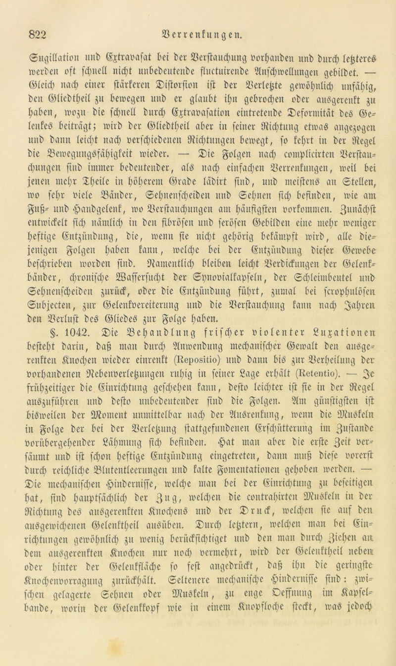 Sugittation unb ©jtraoafat bei ber tßerfianipung oorpanben unb burd; legeres »erben oft fd>neü nid;t unbebeutenbe fluctuirenbe 2lnfcp»ettungen gebitbet. — ©teid; nad; einer jtärferen Diftorfton ift ber äkrteijte ge»öputid; unfähig, ben ©tiebtpeit $u bewegen unb er gtaubt i£;n gebroden ober auögerenft gu Reiben, »o$u bie fepnett burd) ©jtraoafation eintretenbe Deformität beö ©e^ Icnfeö beiträgt; wirb ber ©tiebtpeit aber in feiner SRiiptung etwaö angelegen unb bann tcid;t nad; oerfepiebenen fftteptungen bewegt, fo fefjrt tu ber lieget bie 33e»egungöfäpigfeit wieber* — Die folgen nad; compticirten 23erflau- d;ungcu fiitb immer bebeutcuber, atö nad; ctufad;cn 23errenfungen, »eit bet jenen mcl;r Dpeite in pöpetem ©rabe täbirt ftnb, unb meiftenö au Stetten, »0 fet;r oiete 23änber, Set;ueufd;eiben unb Seinen ftd; beftnben, »ie am gu§- unb «hanbgetenf, »0 23erftaud;ungen am t;äufigften oorfomnten. ßunäcpft entwiefett fict; nämtid; in beit ftbröfen unb feröfen ©ebitben eine ntef>r weniger peftige ©ntgünbung, bie, »enn fte nid;t gehörig befämpft »irb, atte bie- fettigen folgen t;aben fann, »ctd;e bei ber ©ntjünbung biefer ©e»ebe befd;riebeit »orben ftnb. 9?amentlicp bteiben teid;t 33erbic£nngen ber ©etenf- bänber, d;rottifd;e SBafferfucpt ber Spnooiatfapfetn, ber Sd;tcimbcute( unb Sepncnfcpeibeit juritef, ober bie ©ntjüitbung füprt, jumat bei feropputofen Subjecten, §ur ©etenfoereiterung unb bie $erftaud;ung fann nad; 3a^n ben 23ertuft beö ©ticbed $ur gotge paben. §. 1042. Die 33epanbtung frifd;er 0iotenter Situationen, befiept baritt, ba§ man burd; 2tn»enbung meepanifeper ©e»att beit auöge- renften $nocpen »ieber einrenft (Repositio) unb bann bis jur 33erpeitung ber »orpanbenen ÜRebcnoertetjungcn rupig in feiner Sage erpätt (Retentio). — 3C frühzeitiger bie ©inritptung gefd;ct;en fann, befto Icid;ter ift fte in ber flieget auö^ufüpren unb befto unbebeutenber ftnb bie folgen. 2tnt gi'tnftigfien ift bi$»eiten ber Moment unmittelbar nad; ber 2luörenfung, »enn bie ÜJiuSfetn in gotge ber bei ber töertejjung ftattgefunbenen ©rftpüttcrung im guftanbe oorübergepenber Säptmtng ftd; beftnben. «hat man aber bie erflc 3e^ üei> fäumt unb ift fepon peftige ©nt^ünbung eingetreten, bann mu§ biefc oorerft burd; reid;tid;e 33tntentteerungen unb falte gomentationen gepöben »erben. — Die med;anifd;ett «hinberniffe, »etd;e man bei ber ©inricptnng 51t befeitigen pat, ftnb pauptfäcplicp ber 3lu3? toeltpett bie contrapirten ÜJiubfctu in ber Sticptung beö auögerenften 5tnod;enö unb ber Drucf, »etd;eit fie auf ben auögemicpeiten ©etenftpeit auöüben. Durd; teptern, »etepen man bei ©in- ricptutigen gewöpnticp 51t »enig beriteffid;tiget unb ben man burd; fiepen fllT- bent auögercnfteu $nocpen nur nod; oermeprt, »irb ber ©etenftpeit nebe» ober hinter ber ©etenfftäd;e fo fcjt angebrfteft, baf; ipn bie gcringfte Änocpenoorragung ^urücfpätt. Seltenere nteepanifepe «hinberniffe ftnb: j»i- fd;en gelagerte Sepnen ober ÜHuöfcln, gu enge Oeffnung int Zapfet- baube, »orin ber ©elenffopf »ie in einem ßnopflotpe ftctft, »aö jeboep