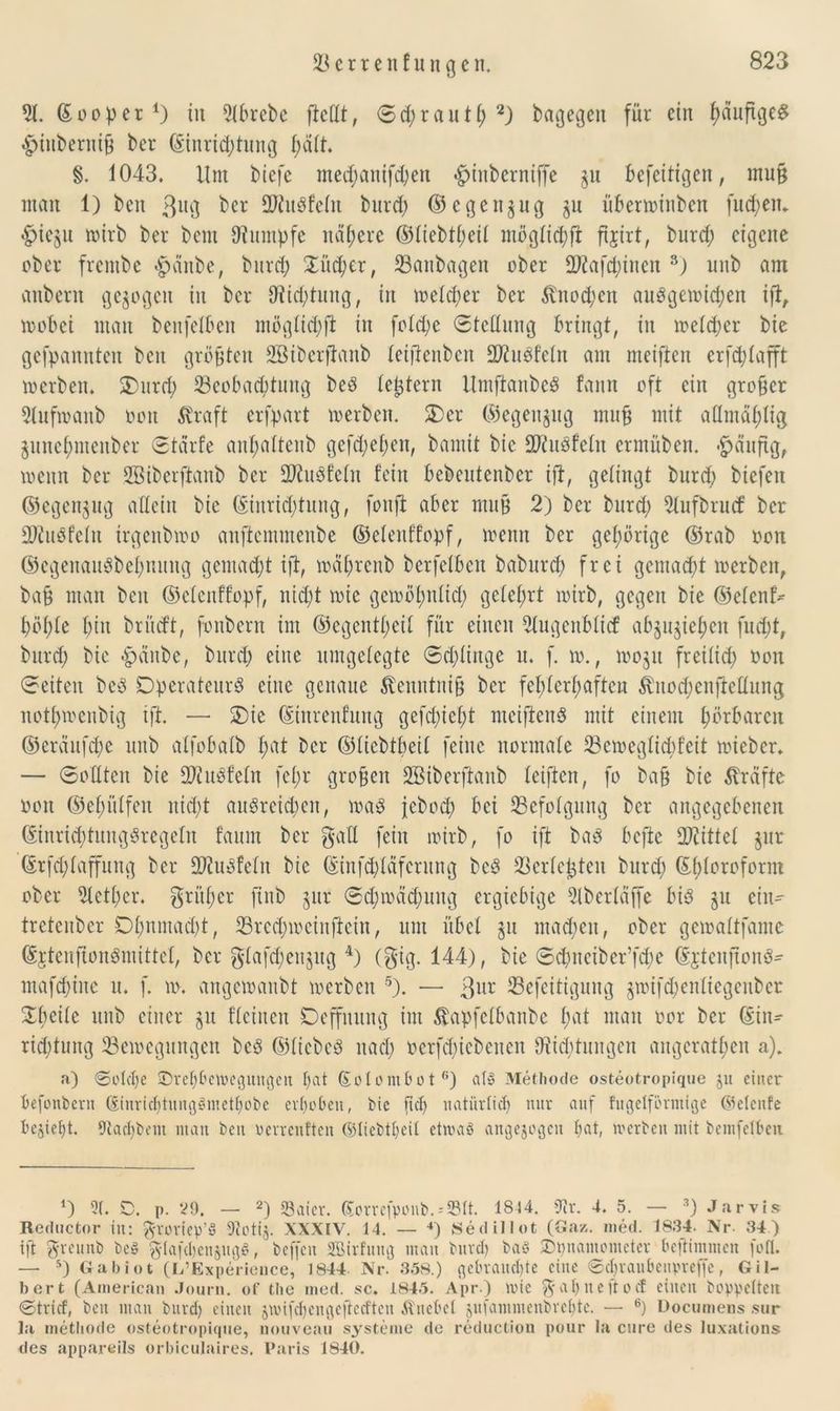 2t. ©ooper1) in 2tbrebe ftcdt, ©d;rauH; 2) bagegen für ein ßaufigeS 4?inberniß ber ©inrid)tung ßdtt. §. 1043. Um biefe metßanifdfen ^inberniffe $u befetttgen, muß man 1) bcn ßug bcr 2)tu8fctu bureß ©egenjug ju übertrinben futßen. «fneju trirb ber bent tWumpfe nähere ©tiebtßeit mögticßft fijtrt, burd) eigene ober frembe #cinbe, bureß £ücßer, 23anbagen ober SKaftßinen 3) unb am anbern gezogen in bcr iftkßtung, in treteßer ber $nod;en auogetridjen ift, trobei man benfelben mögtidjft in fotd;e ©tedung bringt, in metdjer bie gefpanutcu bcn größten äBibcrßanb teijfenben SJtuöfetn am meiften erfeßtafft inerben. 3)urd; Beobachtung beö {extern Itmftanbcö fann oft ein großer 2(uftranb ooit straft erfpart treiben. £>er ©egenjug muß mit aUmaßtig juneßmenber ©tarfe anßattenb gefdjeßen, bamit bie fOiuPfctu ermüben. #duftg, trenn ber Söiberftanb ber 2J?uöfe(n fein bebeutenber ift, gelingt bnrd) biefeit ©egenjug allein bie ©inrießtuug, fonft aber muß 2) bcr bnrd; 2tufbrud: bcr SKuöfctu trgenbtro anftemmenbe ©elenffopf, trenn ber gehörige ©rab ron ©cgenauSbeßnung gcmad;t ift, träßrenb bcrfelbcit baburd) frei gemaeßt trerbett, baß man bcn ©elenffopf, nid)t trie geiroßtdicß geteßrt trirb, gegen bie ©etenf^ ßößte ßiu brücf’t, fonbern im ©egentßeit für einen 2tugenbticf ab§u$ießen fneßt, bnrd; bie £dnbe, bureß eine umgetegte ©dringe u. f. to., troju freiiid) ron ©eiten beP Operateur^ eine genaue ^eitutniß bcr fcßterßaftcn $nod)enjMung notßtrenbig ift. — 2>ie ©ittrenfung gefeßießt mciftcuS mit einem ßörbaren ©eränfcße unb atfobatb ßat bcr ©tiebtßeit feine normale Betregticßfeit trieber. — ©odten bie SOtuöfcfn feßr großen SBiberftanb teiften, fo baß bie ^reifte ron ©eßittfen nid;t auöreicßcit, mß jebod) bei Befolgung bcr angegebenen ©inricßtungSregetn faum ber galt fein irirb, fo ift ba3 befte Spittel §ur ©rfeßtaffung ber Biuöfetu bie ©inßßläfcrung bcö Berichten bnrd; ©ßtoroform ober 2tctßcr. grüßet* finb gut* ©eßtreußung ergiebige 5tberläffe bi3 gu ein- tretenber Dßnmacßt, Brcdnrciuftcin, um übet 511 matßen, ober geirattfame ©rtenfionömittct, bcr gtafcßenjitg 4) (gig. 144), bie ©cßnciber’fcße ©jteuftonS' mafd;ine n. f. tr. angetranbt trerbett 5). — 3ur Befeitigung gtrifeßenfiegenber Sßeite unb einer $u fteinen Deffuung im ^apfetbanbe ßat man ror ber ©in- rießtung Beiregungen bcö ©liebet naeß rerfd)iebenen iRidttungen angcratßen a). a) ©oteße ©reßbeweguttgen ßat ©olombot6) atg Methode osteotropique ju einer befonbern ©inricßtungämetßobc erßoben, bie fteß natürließ nur auf fugeiförmige (Setenfe beließt. 9tacßbem man beit werrentten ©liebtßeit etwas angejogcu ßat, werben mit bemfelben *) 5t. D. p. 29. — 2) Saicr. (5orrefponb.--S5tt. 1814. 9ir. 4. 5. — 3) J.arvis Reductor in: groriep’S 9tcti§. XXXIV. 14. — 4) Sediliot (öaz. med. 1834. Nr. 34) ift greuub bc§ $Ia(cßen§ugS, beffcit SBirfung man bureß baö SDßnamometer beßtmmen fofl. — 5) Gabiot (L’Experieuce, 1844- Nr. 358.) gebraueßte eine ©eßraubenpreffe, Gil- bert (American Journ. of the med. sc. 1845. Apr ) wie ^ aß n e ft o cf einen hoppelten ©trief, bcn man bureß eilten jwifeßengeftceften Änebel gufammenbreßte. — 6) Documens sur l<t metliode osteotropique, nouveau Systeme de reduction pour la eure des luxations des appareils orbiculaires, Paris 1840.