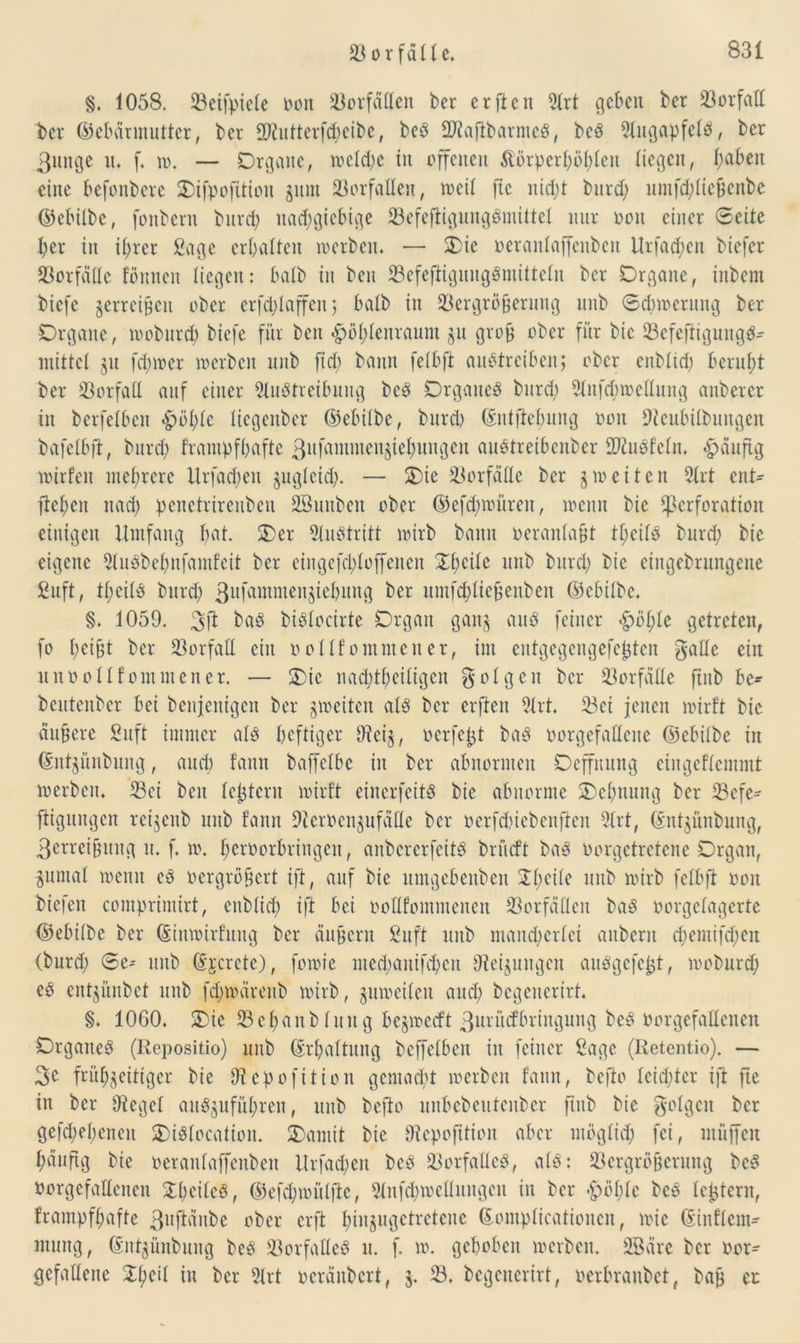 §. 1058. 23eifpiele Dort 23orfällen ber e r ft eit Art geben ber 23orfall bcr ©ebännutter, ber SKutterfchetbe, beb 2J?aftbarnteS, beS Augapfels, ber 3unge tu f. ro. — Organe, welche tu offenen &örperl)öl;len liegen, l;abett eine befonbere Oifpofitiou zum Vorfällen, weil fic nid;t bnrd; nmfd;liebcnbc ©ebilbe, fonbern bnrd) nad;giebtge 23efeftigungSmittel nur ooit einer Seite l;er in ihrer Sage erhalten werben. — Oie oeranlaffcnbcit Urfadjeit biefer Vorfälle föuncu liegen: halb in ben 23efeffiguugSmiltelu bcr Organe, inbem biefe zerreißen ober crfd)laffen; halb in Vergrößerung unb Scbwerung ber Organe, woburch biefe für ben #ol)lenraum zu grob ober für bic 23cfeftigungS^ mittel zu fd;mer werben unb ftd; bann felbft austreiben; ober cnblid) beruht ber Vorfall auf einer Austreibung beS Organes bnrd; Aufhellung anbercr in berfelbcit $öl)te liegenber ©ebilbe, bnrd) ©ittfiebung ooit Dtcubilbuugen bafelbft, bnrd; frampfhaftc 3ufamnteitziebungen auStreibenber üftuSfeln. ^äuftg wirfeit mehrere Urfadjeit zugleid;. — Oie Vorfälle ber § weiten Art ent- flehen itad; penctrireitbeu SSunbeit ober ©efd;würen, wenn bie Perforation einigen Umfang bat. Oer Austritt wirb bann oeranlafU tl;eilS bnrd; bie eigene 21uSbehnfainfeit ber eingefd;loffeneit 01;cile unb bnrd; bie eingebrungenc Suft, tl;cils burd; 3ufammenziebung ber umfcbließenben ©ebilbe. §. 1059. baS biSlocirte Organ gan^ aitS feiner <£>öl;le getreten, fo l;eißt ber Vorfall ein o ollf ornrnen er, im entgegengefc^ten galle ein unoollfommener. — Oie nachteiligen folgen bcr Vorfälle ftub be- beutenber bei bcnjcnigcit ber zweiten als ber erften Art, 23ei jenen wirft bic äußere Suft immer als heftiger Dieß, oerfetjt baS oorgefallcite ©ebilbe in ©nt^ünbung, auch fann baffelbe in bcr abnormen Ocffitung cingcflcmmt werben. Vci ben leßtcru wirft eincrfcitS bic abnorme Oehnung ber Vcfe- ftigungcu reßenb unb fanit Dlcrocnjufällc bcr oerfcßiebenflen Art, ©nßünbuug, 3errcißitng it. f. w. heroorbringen, anbercrfcitS brüeft baS oorgetretene Organ, §untal weint eS oergrößert ift, auf bie untgebeitbeit 01;cile unb wirb felbft ooit biefeit comprimirt, ettblid; ift bei oollfoinmcncit Vorfällen baS oorgclagcrte ©ebilbe bcr ©iitwirfuitg bcr ciußcrn Suft unb mancherlei aitbcnt d;emifd;cit (bnrd; ®e- unb ©jcrcte), fowte nted)anifd)cit Dielungen auSgefept, woburd; eS ent^ünbet unb fd;wäreitb wirb, gitweilett and; begeuerirt. §. 1060. Oie V e © a n b 1 it it g bejwccft 3uritcfbringung beS Oorgefalleiten Organes (Repositio) unb (Erhaltung beffclbcu in feiner Sage (Retentio). — 3e frühzeitiger bie Dtepofiticn gemocht werben fann, befto leidster ift fte in bcr Siegel attSzuführen, unb befto unbcbcutcnbcr ftitb bic folgen bcr gefd;el;eneit OiSlocation. Oamit bie Dlcpofition aber möglich fei, ntüffen häufig bie oeranlaffenben Urfad;eu beS Vorfalles, als: Vergrößerung beS Oorgefalleiten SthcilcS, ©cfd;müljtc, Aufhellungen in ber .£)öhlc beS Icßtcrn, frampfhafte 3uftänbe ober erft hinzugetretene ©ontplicationcn, wie ©tnflem- mnng, ©ntzünbung beS Vorfalles u. f. w. gehoben werben. Sßäre bcr oor- gcfallcne Oheil in bcr Art oeränbert, 5. 23. begeuerirt, oerbraubet, bah er