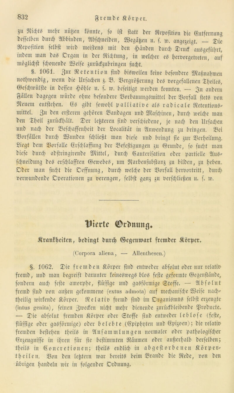 grembc Ä'ötpct. in DticStS nt cf; r nüßen fönnte, fo ifi ftatt ber Diepofttton bic Entfernung befielben burd; 2lbbinbeu, 2lbfcSneiben, äßegdfcen n. f. m. angejeigt. — Oie tftepofition fetbft mirb meiflenö mit bcn £änben bitrcf; SDrucf auSgcfübrt, tnbctn man baS Oigatt in ber Diid;titng, in mcld;cr cS I;ctnorgctrctcn, anf möglid;ft fcf;onettbe 2Beife jnritcfjnbringen [nd;t. §. 1061. 3ur Dtetention futb biSmcilcn feine befonbere fDtaßnabmen not^menbig, meint bie Urfac&en $. 33. Vergrößerung bcS »orgefaßenen Reifes, ©efd;mitlfie in beffen £öl;le n. f. m. befeitigt werben fonntcn. — 3n anbern fallen bagegen mürbe of;ne befonbere VorbauungSmittel ber Verfall ftets tmn Weitem entfielen. ES gibt fomol;l palliative als rabicafc Retention«* mittel. 3u bett elfteren gehören Vanbagen ltnb ÜRafdjtnen, burd; mefd;c man ben 2$eit gurüdfyält. Oer festeren finb oerfcSiebene, je nad; bcn Urfad;en ltnb nad; ber Vefd;affenf;eit ber fiocafttät in Stnmenbung ju bringen. Vei Vorfällen burd; SBunben fd;licßt man btefe unb bringt fte jur Verseifung. Siegt bent Vorfälle Erftylaffung ber Vefeftigungen 51t ©runbe, fo fud;t man biefe burd; abftringirenbe Mittel, burd; Eautcrifation ober partielle 2luS* fcSneibitng bcS crfd;lafftcn ©ewebeS, um 9tarbettfubfian$ p bilben, ju l;eben. Ober man fueßt bie Oeffititng, burd; mcld;e bcr Vorfall l;eroortritt, burd; oermuttbenbe Operationen ju verengen, fclbft gan§ 31t oerfd;licßen n. f. m. VitTtC ©tlMUUtJ], Äranfbciten, bebingt burd; ©cgcnnmrt frember Körper* (Corpora aliena, — Allenthesen.) §. 1062. Oie fremben Körper ftitb entmeber abfolut ober nur relativ frentb, unb man begreift barunter fciueSmegS bloS fefte geformte ©egenftdnbe, fonbern and; fefte amorphe, flüfftge unb gasförmige Stoffe. — 3lbfolut frentb finb 001t außen gefommene (extus admota) auf med;attifd;e SBeife itad;- tl;cilig mirfenbe Körper. Utelatio frentb finb im Organismus fefbft erzeugte (intus genita), feilten 3^ecfen ltidit mcl;r bienenbe jitrüdblcibcitbe fßrobuctc. — Oie abfolut fremben Körper ober Stoffe finb entmeber leblofc (fefte, flüfftge ober gasförmige) ober belebte (Epipl;pteit unb Epi^oen); bie relativ fremben befielen tl;eilS in 2lnfammlungeit normaler ober patl;ologifd;cr Er^eugntffe in il;rcn für fie beftimmten Oiditntcn ober außerhalb berfelben, tßeils in Eoncretionen; tt;eilS enblid; in abgeftorbenett $örper- tpeilen. Von bcn leßtcrn mar bereits beim Vraitbc bic Diebe, von bcn übrigen Saubein mir in folgeitbcr Orbitung.