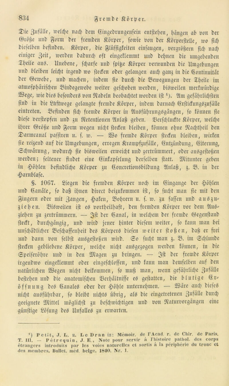 25ie 3ufälle, treibe nad) betn Kittgebrungenfein entfielen, Rängen ab von ber ©röjte mib gorm ber fremben Körper, fomie von ber Äörperficöc, mo fttf; bicfelben befinben. Körper, bte glüfftgfeiten cinfaugeit, vergröbern ftd; nad; einiger 3C^ / werben baburd) oft eingcflemmt uub bel;ncn bic umgebenbeit ^l;eile auP. Unebene, fd;arfe unb fpijje Körper vermunben bic Umgebungen uub bleiben leid;t irgenb mo ftetfen ober gelangen and; ganz in bic Kontinuität ber ©emebe, unb machen, inbent ftc burd; bie 23emeguitgen ber Xl;eile im atmo)pl;ürifd;cn 33inbegemebe meitcr gefepobett merben, biPmeilen merfmürbige Söege, mie bicP befonberP von 9tabeln beobachtet morben ifti). 5lm gefährlichen ftnb in bie Stiftmege gelangte frembe Körper, inbent barnad; KrftitfungPzufälle eintreten. 23eftnben ftd; frembe Körper in 9luPfül;rungPgängcn, fo fönnen ftc biefe oerftopfen unb 51t 0?etentioiten 9lnla§ geben. 93erftf;lutfte Körper, mcld;e ihrer ©röfe unb gönn megen nid;t ftetfen bleiben, fönnen ol;ite 9£ad;tl;cil beit 2)armcanal pafferen 11. f. m. — 2ßo frembe Körper ftetfen bleiben, mirfcit fte ret^enb auf bic Umgebungen, erregen Krampfanfälle, Kntjiinbnng, Kiterung, ®tf;märung, mobnrd; fte biPmeilen crmcid;t unb zertrümmert, ober auPgeftoüeit merben,* feltener ftnbet eine Kinfapfelung berfelben ftatt. Mitunter geben in Rollten befutblicbe Körper §u KoncrctioitPbilbung 5litlafi, z- 33. in ber 4?arnblafe. §. 1067. Siegen bie fremben Körper nod; im Kingauge ber <§>öl;Ieit unb Kanäle, fo bafj ihnen birect beizufommeit ift, fo fudtf man fte mit beit giitgern ober mit 3uugen, <£>afen, 33ol;rent u. f. 10. 'zu faffen unb auPzu- Ziel;eit. 33iPmeilen ift eP oortl;cil(;aft, beit fremben Körper vor bem 3luP- Zief;eit zu zertrümmern. — 3ft ber Kanal, in meldjem ber frembe ©egenftanb ftetft, burchgängig, unb mitb jener hinter biefent meitcr, fo fann man bei uitfd;äblid;cr 33cftf;affenl;eit beP KörpcrP biefen meitcr ftofjeit, baf er frei unb bann Von felbft auPgeftofcn mirb. <3o fud;t man 23- tut ©cplunbe ftetfen gebliebene Körper, m eiche nicht auPgezogcn merben fönnen, in bte 0peiferöl;re unb in beit Stagen zu bringen. — ber frembe Körper trgenbmo eingeflcmmt ober eingcfcbloffcn, unb fann man bemfelbeit auf beit natürlichen SBegen nicht beifommen, fo muf man, meint gefährliche 3l,fälle beftel;en uub bie aitatoiniftf;eit 33crl;ältniffe eP gefüllten, bie blutige Kr^ Öffnung beP KanaleP ober ber <f?öl;lc unternehmen. — SBäre and; bic|eP nicht auPfitht'bar, fo bleibt lticötP übrig, alP bic eingetretenen 3uf^e bllr$ geeignete Mittel möglichfi zu bcfd;mid;tigcn unb von 9taturvorgäugen eine günftige Söfung beP UnfaUeP zu ermarten. J) Petit, J. L. 1t. Le Dran in: Memoir. de l’Acad. r. de Cliir. de Paris. T. III. — Petrequiu, J. E., Note pour servir ä Pliistoire pathol. des corps etrangers introduits par les voies naturelles et sortis a la peripherie du tronc et des niembres. Bullet, med. beige. 1840. Nr. 1.