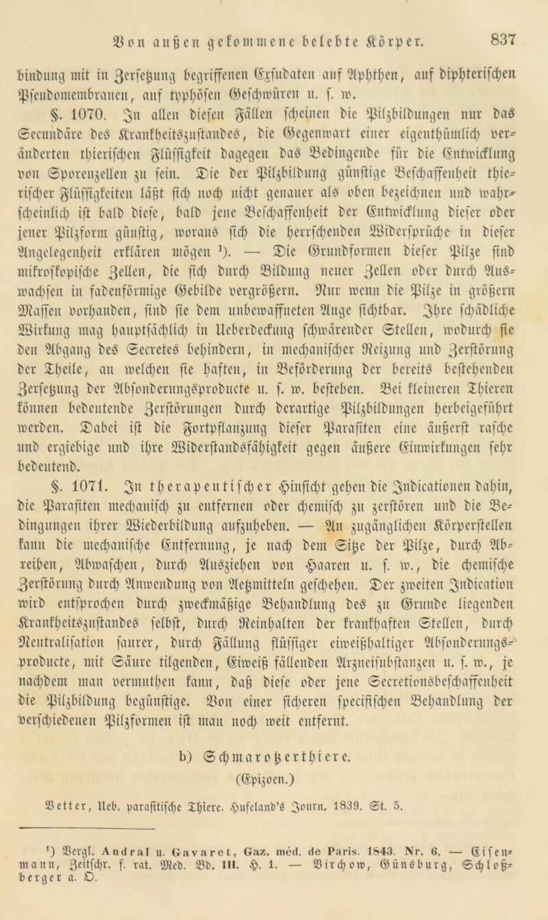 binbung mit in ßerfe^ung begriffenen Ejfubaten auf ^(pl;tf>en, auf bipl)terifd)en *]3fcubomembranen, auf tpphöfen ©efd)würen u. f. w. §. 1070. $n aßen biefen gatten fd) einen bic ^i^bÜbungen nur ba$ Secunbare beP Äranfheit$$uftanbe8, bie ©egenwart einer eigentümlich oer^ dnberten tbierifd)en glüfftgfcit bagegen ba3 Sebingenbe für bie Entwicflung Don Sporenjetten ju fein. SDie ber ^i^btlbung günftige 33efd;affenl;eit tl;ie- rifd)cr gliiffigfeiten tagt fid) noch nicht genauer alb oben bezeichnen unb wahr- fd;ein(id; ift batb biefe, halb jene 23efd;affen^eit ber ©ntwicflung bicfcr ober jener *pil$form gftnjlig, worauf ftcb bie t;errfd)enbcn SBiberfprücpe in biefcr Angelegenheit erflären mögen *). — SDie ©rnnbformen btefer *pil$e ftnb ntifroffopifche 3e^e11^ kie fid; burd) SBilbung neuer 3etlen ober burd) Aus* warfen in fabenförmige ©ebilbe oergröfjern. 9tur wenn bie Cßilge in großem Staffen oorl;anben, ftnb fte beut unbewaffneten Auge ftdjtbar. 3hre fd;äblid;e SBirfuug mag t>auptfäd;lid; in Ueberbecfitng fdjnoärenber Steden, woburd) fte ben Abgang beb Secrcteb be^tnbern, in mcd;auifd;er ttteijung unb 3crftörung ber Xl)ctle, an weld)en fte haften, in Seförberung ber bereite befhe£;enben 3erfe^ung ber Abfonberungbprobuctc u. f. w. befteben. Sei feineren £hieren fönnen bebeutenbe 3crftiümngen burd) berartige *piljbilbungen herbeigeführt werben. 5)abei ift bie gortpflanjung biefer Cßarafiten eine äu&erfi rafche unb ergiebige unb ihre ABtbcrflanbbfähigfeit gegen äußere Einwirkungen fej)r bebeuteub. §. 1071. therapeittifd)er £>infid)t gehen bie 3>nbicatioucn bai)in, bie fßarafiten medjanifch ju entfernen ober d)cmifch ju jerfiören unb bie Se- btngungen ihrer SBieberbilbung aufjuheben. — An zugänglichen ^örperftetten fann bie me($anif<he Entfernung, je nach bem Sipe ber $ilje, burd) Ab- reiben, Abwafd)en, burd) Aubjiehen oon paaren u. f. w., bie d)entifd)e 3erftörung burd) Anwcnbung oon Ae^mitteln gcfd)d)en. 2)er zweiten ^nbication wirb ent|prod)en burd) zweckmäßige Sel)anbtung beb §it ©runbe liegenben Üranfhcit^uftanbeP fclbft, burd) beinhalten ber franfljaften Steden, burd) beutratifation faurer, burd) gäüung flüffiger eiweißhaltiger Abfonbcrungb- probucte, mit Saure tilgenben, (Siweiß fdttenbeit Arjucifubftaujcn u. f. w., je nad)bem man oermutben fann, baß biefe ober jene Secrctionbbefdmffcnbeit bie ipiljbilbung begünftige. Son einer ftd)creit fpecififd)en Sehanbtung ber oerfd)icbenen ^iljformen ift man noch weit entfernt. b) S d) m a r o c r t h i e r e. (Epiken.) 23etter, ltet». parafttifcfye Xtjiere. .Jpufelanb’S 30ltr,t* 1839. ©t. 5. *) SBergf. Andriil u. Gavaret, Gaz. ined. de Paris. 1843. Nr. 6. — Eifen* mann, 3citfd)r. f. rat. 9Jicb. Sb. III. £>. 1. — 23ircf;ow, ©ünöburg, ©cbloß= b erg er a. D.