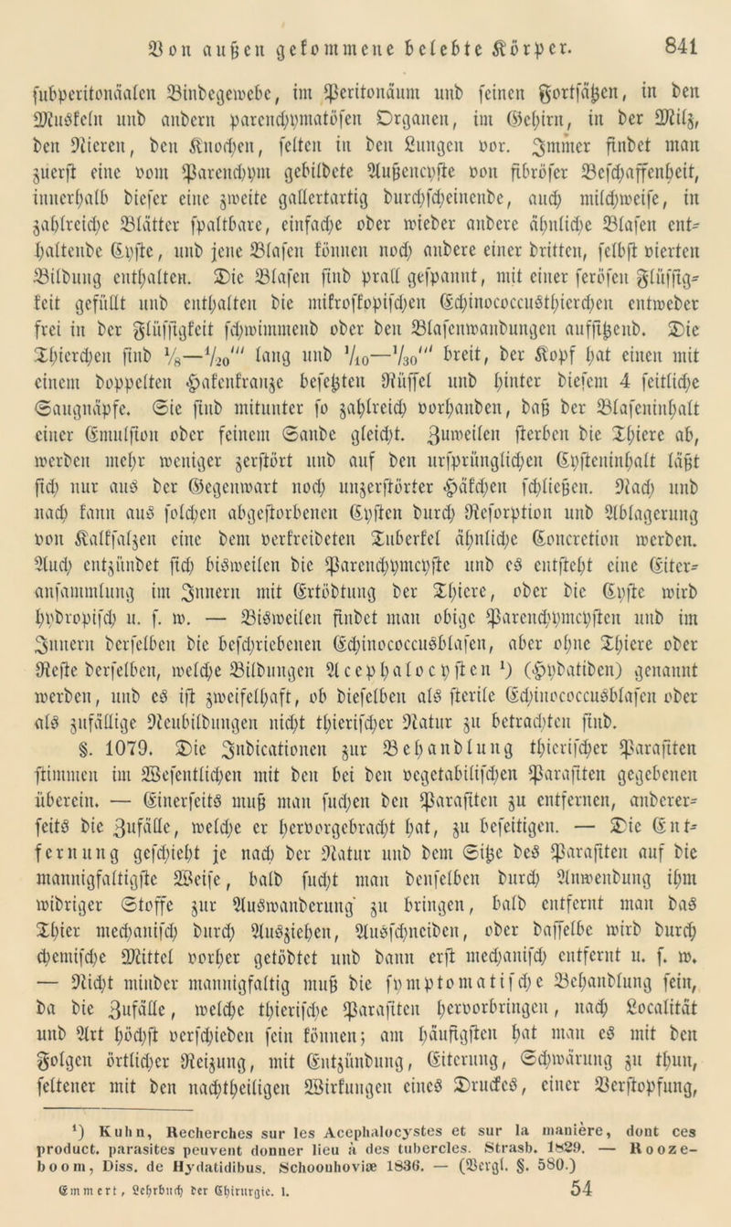 fubperitonäafen 23inbege»ebe, im Sßeritondum unb feinen gortfäjjen, in ben 2RuPfeln unb aubcrit parcitd;i;matöfen Organen, int (M;irn, in ber 2Jlil'Sf ben Stieren, ben &uod;eu, feiten in ben Zungen oor. 3mmer ffnbet man jucrft eine nom Sparendem gcbilbcte Außeucpfle non ftbröfer 23efd;affenbeit, innerhalb biefcr eine $»eite gallertartig burd>fd;eincnbc, and; mild;toeife, in 5ablrcid)c 23latter fpaltbare, einfache ober »ieber anbere ähnliche Olafen ent- i;altenbe (Epfte, unb jene 23lafen fbnnen nod; anbere einer britten, felbft oiertcu 23ilbung enthalten. Oie 23lafen fiitb praCl gefpannt f mit einer feröfett glüffig* teil gefüllt unb enthalten bie ntifroffopifd;eit (Ed;inococcuPtl;ierd)cit entmeber frei in ber glüfftgfeit fdj»immenb ober ben 23lafcn»anbungen aufft^ettb. Oie Ol;ierd;eit fmb Vg—1/^ lang unb Vio—%0‘“ breit, ber &opf l;at einen mit einem hoppelten «gjafenfranje befehlen Dinffcl unb hinter biefem 4 feitlid;e Saugnäpfe. Sic jtnb mitunter fo §af)lrcid; oor^attben, baß ber 23tafenin^alt einer (Sntulfton ober feinem Sanbe gleid;t. 3ume^en fterben bie 2l;iere ab, »erben mefyr weniger gerjlört unb auf ben urfpritnglid;en (Epfteitinf)alt laßt jtd) nur auP ber ©egemoart nod; unjerftörter <häfd;eit fd;ließcn. 9iad; unb nad; fanit auP fo Id; eit abgefiorbenen (Epftcit burd; ffteforptton unb Ablagerung oou $alffal$en eilte bent oerfreibeten Ouberfel dl;nlid;e (Eoncretion »erben. Aud; entjiinbet fid; biPivcilen bie $arcud;pntci;fte unb cP entfielt eine (Eitcr^ anfammtung im ^anerit mit (Ertöbtung ber Ol;iere, ober bie (Epfte wirb f;t;bropifd; u. f. to. — 23iP»eilen ftitbet man obige $arcitd;pmcpftcit uttb im Sintern bcrfelbcit bie befd;riebenen (EcpinococcuPbtafen, aber ol;uc Spiere ober 9iefte berfelbcit, welche ^Bilbintgen Aceppatocpften *) (<£jpbatiben) genannt »erben, unb cP ifl zweifelhaft, ob biefelben alP fterile (Ed;iitococcuPblafcn ober alP zufällige 9leubilbungen nid;t tpierifcpcr Aatur ju betrad;ten ftnb. §. 1079. Oie Situationen jur 23epanbluitg tpicrifcper *ßaraftten ftimmeit im 2Befentlid;en mit ben bei beit ocgetabilifd;en Cßaraftten gegebenen überein. — (EinerfeitP mit9 man fttd;en beit ^arafitcit ju entfernen, anbcrer- feitP bie 3ufdlle, »eld;e er l;eroorgebrad;t l;at, $u befeitigen. — Oie (Ent- fernung gcfd;iel;t je nad) ber 9£atur unb bent Sißc beP fßaraftten auf bie ntannigfaltigfle Seife, halb fud;t man benfelben burd; Attioenbuitg ipm »ihriger Stoffe $ur AuPioanbcruitg' §u bringen, halb entfernt man baP Spier med;aitifd; burd; AuP^iepeu, AuPfcpncibeu, ober baffelbc »irb burd; d;emifd;e Mittel oorper gelobtet uttb bann erft med;anifd; entfernt u. f. ». — 9tid;t minber mannigfaltig muß bie fpmptomatifd;c 33epanblung fein, ba bie 3ufdlle, »eld;c tl;ierifd;c $arajiteit peroorbringcu, nach ßocalitdt unb Art pöd;ft oerfd;ieben feilt foulten j am päuftgileit bat man cP mit ben folgen örtlid;cr 97ei$ung, mit (Entjiinbnng, (Eiterung, Sd;»druitg gu tpmt, felteiter mit ben natptpetligen Sirfungeu ciitcP OrucfcP, einer 23er|topfung, ‘) Kuhn, Recherches sur les Acephalocystes et sur la maniere, dont ces product. parasites peuvent donner lieu ä des tubercles. Strasb. 1829. — Rooze- boom, Diss. de Hydatidibus. Schoouhovise 1836. — (Skvgl. §. 580.) (5mm crt, Sefyrburf) ber Gtjirurgie. 1. 54
