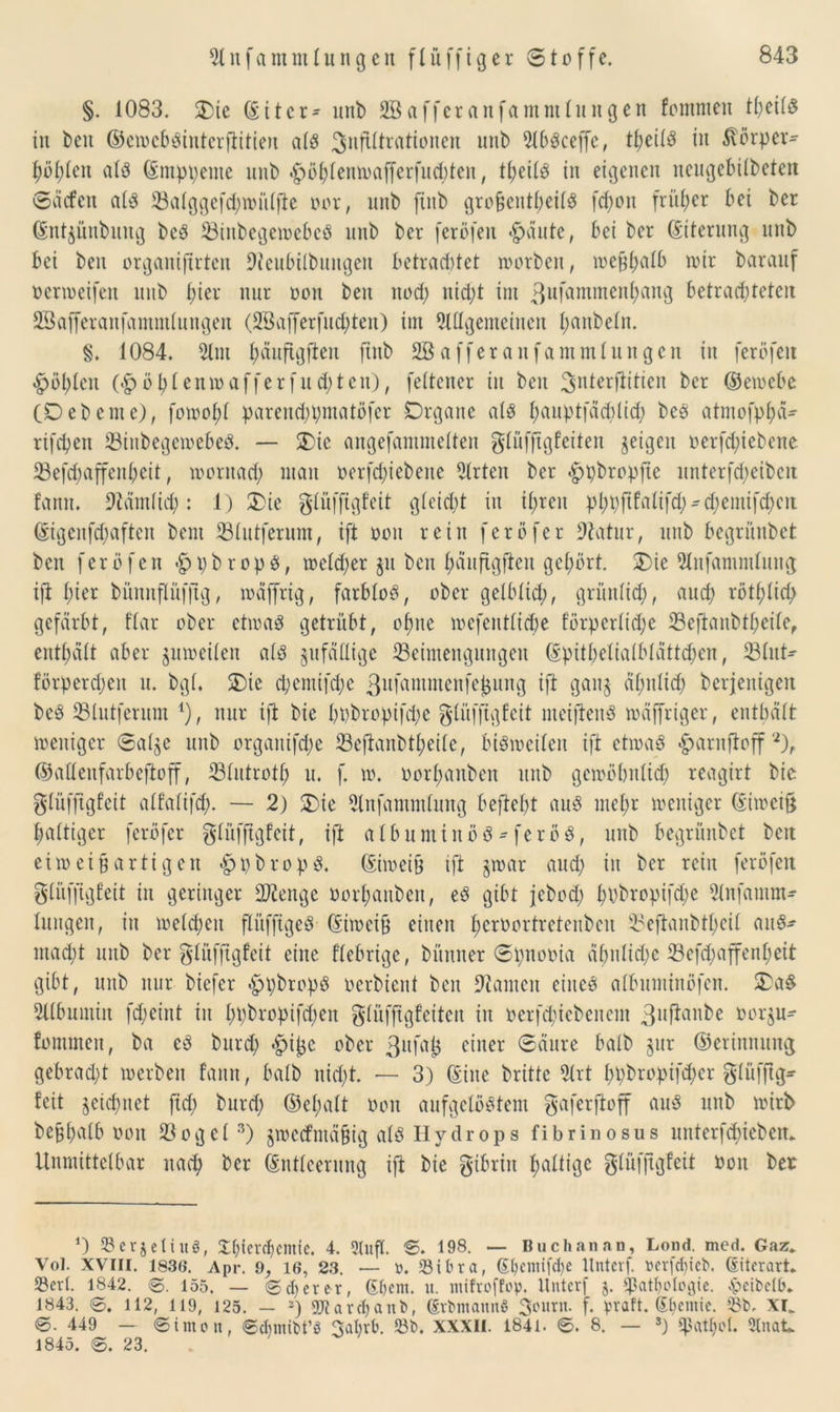 §. 1083. Die (Sit er- anb SBafferanfamntlnngen fcmmea tl;eÜ$ ia bea ©ewcbbinterftitien alb 3«^ra^onen unb 21bbceffe, tfjeilb ia ßörper^ f)öl;lea alb (Snippente aab höhlenwafferfndüeit, theilb ia eigenen ncagebilbeten Säcfen alb 23alggcfd;wülfte oor, anb finb groücntbeilb fcf)on früher bei ber (Sntyünbnng beb 23inbegewebcb anb ber feröfen «g>äutc, bei ber (Siterang anb bei ben crganifirtcn Dienbilbnitgeit betrautet worben, we&ljalb wir baranf ocrweifen nab fiter nar ooa bea nod) nicht im ^^uf^mmenfiang betrachteten SSafferanfammlangen (28afferfnd)ten) im 9lllgemetnen l;aabeln. §. 1084. 21m l)äaftgftea finb SBafferanfammlnngcn in feröfeit «höhlen (<höl)lenwafferfnd;tcn), feltener in ben 3nierftitteit ber ©ewcbc (Debeine), fowofil parend;t;matöfer Organe alb fyanptfäcblid; beb atmofphä- rifcbett 23itibegemebeb. — Die angefammelten glüfjtgfeiten geigen oerfd)iebene 23efd;affcnhcit, wontad) man oerfd)iebeite 21rten ber hpbropftc nnterfd;eiben fann. 9täm(id): 1) Die glüfftgfeit gletd;t in ihren phpfifalifd;^d)eintfd)cit (Sigenfchaftca beut 231ntfernm, ift ooa rein ferbfer Statur, nttb begrünbet beit feröfen hpbropb, welcher ja ben fwnftgflen gehört. Die 21itfammlang ift hier bünnflüfjtg, wäffrig, farblob, ober gelblid), gri'tnlid;, and; rötlich gefärbt, flar ober ctwab getrübt, ohne wefentliche förpcrlidjc 23eftanbtl;eile, enthalt aber gitweilen alb anfällige ^Beimengungen (Spitheiialblattchen, 231ut- förperdjeit n. bgl. Die d;emifd;c ß^Himmenfeljang ift gang ähnlich berjeitigeit beb 23lntfernm 1), nur ift bie bbbropifd;c glüfftgfcit meijteitb wäffriger, enthält weniger <3al$e anb orgaitifd;e 23eftanbtheile, bibwcilea ift etwab harnftoff2), ©aüenfarbeftoff, 231ntrotf) a. f. w. oorl;aitbcn aitb gewöhnlich reagirt bie glüfftgfcit alfalifd). — 2) Die 21nfammlnng befteht aab mehr weniger (Siweift haltiger feröfer glüfftgfeit, ift a 1 bnminöb-feröb, aitb begrünbet beit eiw ei § artig eit «hpbropb. ©weih ift jwar and; in ber rein feröfen glüfjtgfeit in geringer Stenge üorhanbett, eb gibt jebod) hbbropifd;e 21nfamm- langeit, ia weld;eit flüfftgeb- (Siweif) einen fwtoortretenben Beftanbtheil aitb- macht aitb ber glüffigfeit eilte fiebrige, bünner Spnooia ähnliche 23efd;affenheit gibt, aitb nur biefer hpbropb oerbient ben bauten eiiteb albnminöfen. Dab 21(bamiit fd;ciitt in hbbropifd;en glüfffgf’citeu in oerfchiebeitcm 3ujtanbe oorjn- fommett, ba eb bnrd; *hif$e ober ßHfajJ einer ©Änre halb gnr ©erinnnng gebracht werben fann, halb nicht. — 3) (Sine britte 21rt hhbropifd;er gliifftg- feit geichnet ftd; barch ©cfutlt ooa aufgelöstem gaferfioff anb anb wirb beühnlb ooit 23ogcl3) jwctfntäüig alb Hydrops fibrinosus nitterfchieben. Unmittelbar nach ber (Sntleernng ift bie gtbriit haltige glüfjtgfeit ooit ber *) S3erjetinö, £f){ercl) ernte. 4. 3luf(. S. 198. — Buchanan, Lond. med. Gaz. Vol. XVIII. 1836. Apr. 9, 16, 23. — ü. 23ifcra, (£Ijeimfd)e ttntcvf. »erfd)iet>. (Eiterart. 33erl. 1842. 0. 155. — 0d)erer, (Stiem. u. mifroffop. ttnterf j. Cßatbologic. Jpeibetb. 1843. 6. 112, 119, 125. — 2) 2)iardjaitb, GürbmannS 3inint. f. praft. (Spende. 23b. XI* @. 449 — 0tmon, 0dnmbt’ö 3abrb. 23b. XXXII. 1841. 0. 8. — s) ^attjol. 2tnak. 1845. 0. 23.