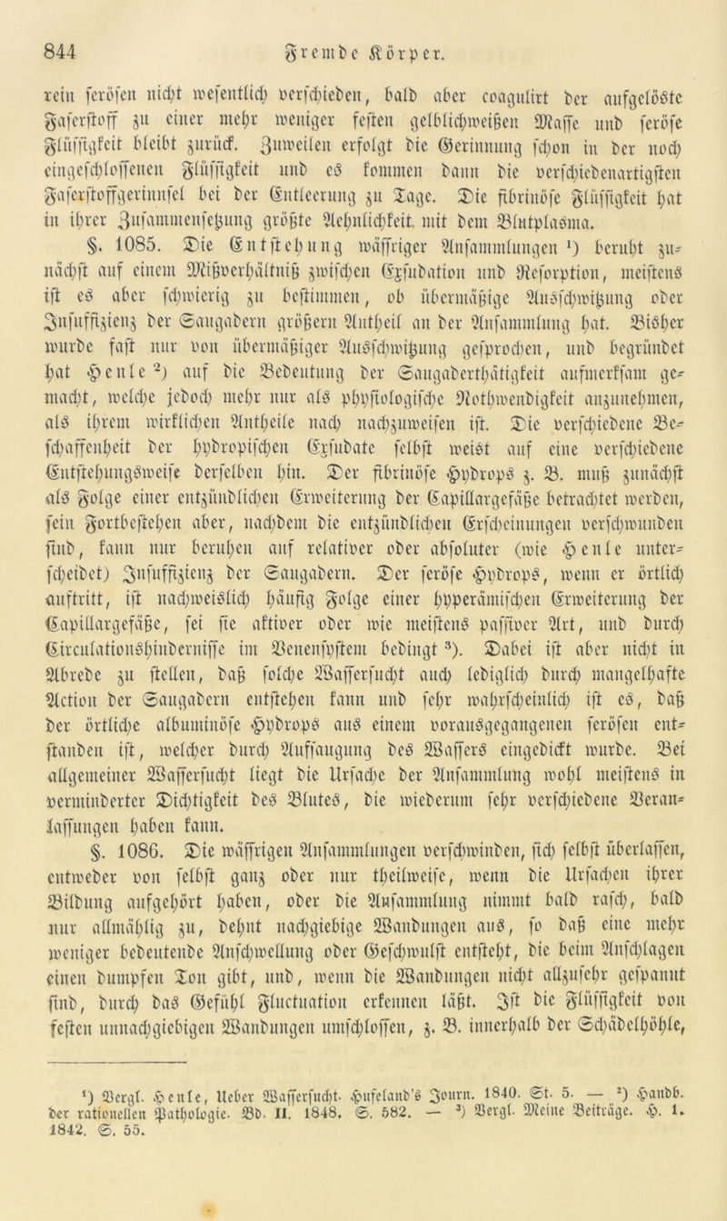 rein fcröfett nid)t wefetttlid) t>erfd;teben, halb aber coagultrt bcr aufgelöste gaferjioff §u einer meßr weniger feften gelblicßweißen »taffe uub feröfe glüfftgfcit bleibt §urücf. ßuweilen erfolgt bie ©etimtuitg feßon in Der nod) ctngefcßloffettett glüffigf’eit unb cS fomntett bann bie oerfd)iebenartigften gaferftoffgeriunfet bei ber Entleerung $u Za ge. £ic fibrinöfe glüfftgfeit ßat in ihrer Bufammeufcßung größte 2le£;nXic^feit mit bem 23lutplaSma. §♦ 1085. SDte Entfießung wäffrtger 3lnfammlungen J) beruht ju- näd)ft auf einem »iißoerßältniß jwifeßen Ejfubation unb Oteforption, meiftens ift es aber feßwierig ju beftimmen, ob übermäßige 3luSfd)wißung ober Snfuffijienj ber ©attgabern großem ^(ntl;ei{ an ber 9lnfammluitg ßat. 33iSßer würbe faft nur oon übermäßiger 3luSfd)wißuug gefproeßen, unb begrünbet ßat feilte -) auf bie 33ebeutung ber ©augabcrtßäfigfeit aufmerffam ge- nügt , weld)c jebod) mehr nur als pßpftologifcße »otbwenbigfeit aujuueßmen, als ißrent wirflid;en 5lnt£;eile nad> nad^uwetfen ift. Zk oerfeßiebene 23c^ fd;affeul)eit bcr ßpbroptfeßen Erfubate felbft weist auf eine oerfeßiebene EntfteßungSweife berfelben ßiu. 2)er fibrinöfe hpbropS $. 33. muß junäcßjt: als golge einer ent£Ünblid)en Erweiterung ber Eaptllargefäße betrachtet werben, fein gortbefteßen aber, itad)bem bie entjünbticbeu Etfcßetituitgen oerfdpoitnbeit finb, faun nur berußen auf relativer ober abfoluter (wie £ eitle unter- fd) eibet) 3u0tffijicnj ber ©augabern. 2)cr feröfe «ppbrops, wenn er örtlid) auftritt, ift itad)ioeiSlicß ßäuftg golge einer ßpperämifeßen Erweiterung ber Eapidargefäße, fei fie aftioer ober wie nteifteitS pafftoer 31 rt, unb burd) EirculationSßiitberniffe im 33eueufpftem bebingt3). 2>abei ift aber nid)t in Slbrebe ju ft eilen, baß folcßc SBajferfucßt and; lebtglicß burd; mangelhafte Fiction bcr ©augabern eutfteßen faun uub feßr wa ßrßßeiulicß ift eS, baß ber örtliche albuntinöfe «hßbropS aus einem oorauSgegangeitett feröfen ent^ ftaubeit ift, welcher burd) 5luffaugung beS SBafferS eingebid't würbe. 33et allgemeiner SSafferfucßt liegt bie Urfad;e ber 3lnfammlung wobt nteifteitS in oerntinberter 2)id)tigfcit beS 33luted, bie wieberum feßr oerfd)icbene 23eran- laffungen haben faun. §. 1086. Zk wäffrigeit Slnfammlungen oerftßwittben, fteß felbft überlaffen, cittweber oon felbft gan§ ober nur tbcilmeifc, wenn bie Urfad)eu ihrer 23ilbung aufgehört ßabeu, ober bie dufammlitng nimmt halb rafcß, halb nur aümäßlig §u, beßnt nad;giebtge SBanbungeit aus, fo baß eine meßr weniger bebeuteube Slnfcßwelluitg ober ©efd)wulft entfteßt, bie beim 3lnfd)lagen einen bumpfen ©01t gibt, unb, wenn bie SBanbungcit nicht aüjufeßr gefpanut finb, burd) baS ©efitßl gluctuation crfeniten läßt. 3ft bie glüfßgfeit oon feften unnad)giebtgen Sßanbuitgen umfcßloffeit, §. 18. innerhalb bcr ©d)äbelßößle, *) ffiergl. 6eitle, lieber SBafferfudjt. £ufelaitt>’$ 3ourn. 1840. 0t. 5. — *) $anb&. ber rationellen ^atßologie. 23t). II. 1848. 0. 582. — 3) 23etgl. »teilte Beiträge. 1. 1842. 0. 55.