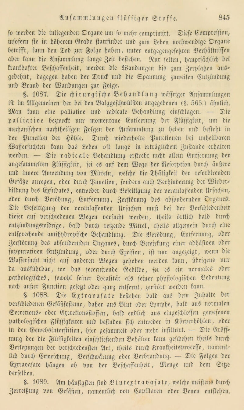 fo »erben bie inliegenben Organe um fo mehr comprimirt. Oiefc Eompreffton, infofern ftc in böserem ©rabe fiattftnbet nnb jitm geben notbmenbtge Organe betrifft, fann beit Oob jur golge haben, unter entgegengefejjten S3er^attniffcn aber fann bie 21nfanunlung fange ßeü befteben. 9tur feiten, hauptfäd)lid) bei franfbaftcr 33efd;affenbcit, »erben bie SBanbungcn bis junt 3^pla£en aitS- gebebnt, bagegen Imbeo ber Orucf nnb bie ©pannung unreifen Ent^ünbung nnb Vranb ber SBanbungen $ur $o!ge. §. 1087. Oie d) i r u r gi f d? e V c b a n b f u it g »äffrtger 51nfammlungen ift im 5Wgemeinen ber bei ben Valggefd)»üfflen angegebenen (§. 565.) äl)nfid). Vtan fann eine paüiatioe nnb rabicafe Velmnblung einfcblageu. — Oie palliatioe be$»ccft nur momentane Entleerung ber glüffigfeit, um bie mcd;anifd)en nad)theiligeit folgen ber 51nfammlung §u beben nnb befiehl in ber Function ber |>öble. Oitrd) »icberbolte Functionen bei unheilbaren 2Bafferfnd)teit fann baS geben oft lange in erträglichem 3uftanbe erbalten »erben. — Oie rabteale Vebanblung erflrcbt nid)t allein Entfernung ber angefammelten glüfftgfeit, fei eS auf beut 28ege ber Dieforption burd) äußere nnb innere 5(n»enbung non Mitteln, »eld)e bie Obätigfeit ber reforbirenben ©efäfe anregen, ober burd) Function, fonbern aud) Verljinberung ber SBicber- bilbnug beS EjfnbateS, ent»ebcr burd) Vefeitigung ber oeranlajfenben Urfacfen, ober burd) Veröbung, Entfernung, 3erf*öruttg beS abfonberuben Organes. Oie Vefeitigung ber oeranlaffenben Urfad)en mu§ bei ber 33erfd;iebenbeit biefer auf oerfebiebenen Söegcn oerfud)t »erben, tbeilS örtlid) halb burd) ent$ünbuugS»ibrige, halb burd) rei^enbe Mittel, tbeilS allgemein burcf) eine entfpred)enbe antil;t)bropifd;e Vebanblung. Oie Vcröbnng, Entfernung, ober ßerftöritng beS abfonberuben Organes, burd) Vemirfung einer abbäfioen ober fuppuratioen Ent^ünbung, ober burd) Ejciftoit, ift nur angejeigt, »enn bie 28afferfud)t nicht auf anberen fffiegen gehoben »erben fann, übrigens nur ba ausführbar, »o baS jccernirenbc ©ebilbe, fei eS ein normales ober patbologifdjcS, fo»obl feiner gocalttät als feiner pbpjtologifcben ©ebeutung nad) aufjer gunction gefefjt ober gan§ entfernt, gerftört »erben fann. §. 1088. Oie Ejtraoafate belieben halb aus bem 3nbaltc ^er oerfebiebenen ©cfäüfpfieme, baber aus Flut ober gpmpbe, halb ans notmalen ©ecretionS-- ober EjcretionSfioffen, halb enblid) aus eingcfchloffen ge»cfenen patbologifcben glüffigfciten nnb beftnben ftd) ent»cber in 5vörpcrl)öblcu, ober in ben ©cioeböinterftitien, hier gefammclt ober mehr infütrirt. — Oie Eröff- nung ber bie glüfjtgfeiten einfddiefjenben Vel)älter fann gefd)el)en tbeilS burd) Verlegungen ber oerfd?iebenfien 51rt, tbeilS burd) ftranfbeitöproceffe, nament- lid) burd) Er»eid)itug, Vcrfd)»ärung ober Verbraitbung. — Oie folgen ber Ejtraoafate bangen ab oon ber Vcfdmffcnbeit, Stenge nnb bem ©ifje berfelben. §. 1089. 51m häuftgfien jtnb Vlutejtraoafate, »eld)c meiftenS burd) 3erreiüung Oon ©efäfteit, namentlich oon Eapillaren ober Veiten entfteben.