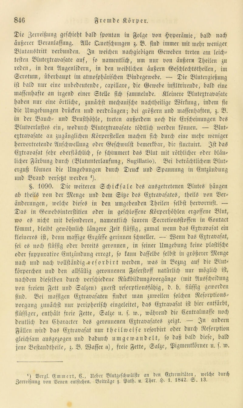 2)ic Serreißung gefehlt halb fpontan in golge non ^ppetämie, halb nad) anderer 23eranlajfung. Sitte Ditetfdjiuigcn g. $8. ftnb immer mit mehr weniger 23lutauStritt oerbunben. 3U weichen nachgiebigen ©eweben treten am leid)- teften 23lute$traoafate auf, fo namentlich, um nur non äußern Xpeiteu §u neben, in bcu Slugenlibern, in ben weiblichen äußern ©efd;led)tStheilen, im Scrotum, überhaupt int atmofpl;ärifd)en 23inbegewebe. — SDie 23lutergießung ift halb nur eine unbebentenbe, capittare, btc ©ewebe inftltrirenbe, halb eine inaffcnhafte an irgenb einer Stelle ftd> (ammelnbe. kleinere 93lutejtrana[ate haben nur eine örtliche, junädjft med)aitifd)e nachtheilige SBirfung, inbem fte bic Umgebungen brücfeit unb oerbrättgeit; bei großem itnb maffenl;aften, z* 23. in bei* 23aud)- unb 23rufil)öhle, treten attßerbem noch bie (Srfdjeinungen bcS 23lutocrlufieS ein, tnoburd; 23lutejtranafatc töbtlich werben Butten. — 23lut- ejtraoafate an zugänglichen &'örperftetteit machen ftd; bttrd) eine mehr weniger heroortretenbe Slitfchwcttung ober ©efdpnntlfi benterfbar, btc fluctuirt. 3>ft hfiö ©jtraoafat fepr oberflächlich, fo febimmert baS 23lut mit röthlicher ober bläu- lid)er Färbung burd; (23lutunterlaufung, Sugillatio). 23ei beträchtlichem ^Blut- erguß Butten bie Hingebungen bttrd) SDrucf unb Spannung in @nt$üubung unb 23ranb ocrfcjjt toerbett 1). §. 1090. £>ie meitercu Scbicffale be$ ausgetretenen 23lutcS ^äu^eit ab tßeilS oott ber SJtcnge unb bent Siljc beS ©jtraoafateS, theilS oon $ßem änberttngen, weldte biefeS in ben umgebenben Shcilctt felbft heroorritft. — 5DaS in ©ewebSinterftitien ober in gefchloffcne SBrpcrf)öhlcn ergoffene 23lut, too es nicht mit befonberen, namentlich fauren SecretioitSfloffeit in ©ontact Bmmt, bleibt gewöhnlich längere 3eit flüfftg, jumal wenn baS ©jtraoafat ein fleinereS ift, beim ntaffige ©rgitffe gerinnen fehnetter. —■' SBeutt baS ©jtraoafat, fei es noch flüfftg ober bereits geronnen, in feiner Umgebung Bitte plaftifdw ober fuppuratioc ©ntzünbung erregt, fo fatttt baffelbe felbft in größerer ttftenge nad) unb nach bollftänbig reforbirt werben, was in 23e^ttg auf bic 23lut- Brpercbeu unb ben attfättig geronnenen gaferftoff natürlich nur möglich ift, naebbem biefelben bttrd) ocrfd)iebeitc OtitcfbilbungSoorgänge (mit 2luSfcheibung oon freiem gett unb Salden) guerfl reforptioitSfähig, b. h. flüfftg geworben ftnb. 23ci mafftgen ©rtraoafatcn ftubet matt zuweilen foldjen ttteforptionS- oorgang zunäd;ft nur periphertfeh eingeteitet, baS ©jtraoafat ift hier entfärbt, flüfftger, enthält freie g-ette, Salze tt. f. w., wälwenb bie ©entralmaffc noch beutlid) bett ©haracter beS geronnenen ©jtraoafateS ^etejt. — 3U uubertt gatten wirb baS ©jtraoafat nur theilweife reforbirt ober bttrd) Oteforption gleichfam ausgewogen uub baburd) umgewaitbelt, fo baß halb biefe, halb jene 23eftanbtl;eilc, $. 23. SBaffer a), freie gelte, Salze, «pigmentBrner u. f. w. M 23ergl. ©mntert, 6., ltcber SBlutgefdjwülfle an ben (Sjtrcmltäten, welche but<h ßetreißitug non U3enen entfielen. 23eiträ^e j. Sjiatf). u. Xfjer. <$• 1. 1842. ©. 13.