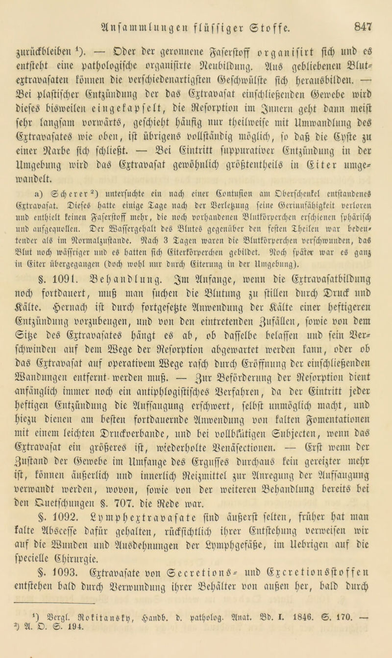 ^itri'icfbleiben 4). — Ober ber geronnene gaferftoff organ ifirt ftd> unb ed entftebt eine pat^ologifdje organijtrte Dteubilbung. 21ud gebliebenen Slut^ ejtraoafaten föttnen bic oerfd)iebenartigften ©efd)miilfte ftd) berauöbÜben. — Sei plaftifd)cr (Entjünbmtg ber bad (Ejtraoafat einfdjliejjenben ©emcbc mirb biefed btötnetlcit eiitgefapfelt, bie Dleforption im ^nucru gel;t bann meiffc fel)r langfam oormärtd, gefd)iel;t häufig nur theilmeife mit Ummanblung bed (Ejtraoafated mie oben, ift übrigend oollftanbig möglich, fo ba§ bic (Epfie $u einer üftarbe fiel; fchlie&t. — Sei Eintritt fuppuratioer (Entjüubung in ber Umgebung mirb bad (Ejtraoafat gcmölmlid) grö&tenthcild in (Eiter umge- manbclt. a) 0euerer* 2) untcrfud)te ein uad) einer (Eontujion am Dberfdjenfel eittftanbeneS (Sjtrattafat. ©iefes batte einige £age itaci) ber SßerleJjung feine ©eriunfäbigfeit »erloren itnb enthielt feinen $aferffaff mehr, bie noch »orbanbenett S31ntförperdjen erfdjtenen fpbärifd) mtb aufgequollcu. £)er Sßaffcrgcbalt bc$> SSIitteö gegenüber ben feften ibcilen mar beben» tenber a(3 im Dtormaljuftanbe. 9tad) 3 Xagctt maren bic 531utfürperd)cu ücrfd^mnnbcn, ba§ 23tut nod) mäffriger itnb eß batten fub (Eiterförpercben gebilbet. 9?od) [pater mar eö ganj in (Eiter übergegangen (bod) mobl ltnr bnreb (Siterung in ber Umgebung). §. 1091. Sehanblung. 3m Anfänge, meint bie (Ejtraoafatbilbung nod) fortbauert, mit§ man fud)ett bie Slutung ju füllen burd; SDrucf unb teilte, £)crnad) ift burd) fortgefe^te 51nmenbung ber dritte einer heftigeren (Entjitnbung oorjubeitgen, unb non beit eintretenben 3uf^en, fomie oou bem Sij3C bed (Ertraoafated hangt ed ab, ob baffetbe betaffen unb fein Ser- fchminben auf bem 2öege ber 9teforption abgemartet mcrbcit fann, ober ob bad (Ejtraoafat auf operatioem SBege rafd) burd; Eröffnung ber einf<hliejjenben SBanbungen entfernt merben muß. — 3ur Seförberung ber Oicforptiou bient anfänglich immer noch ein antiphtogiftifd)cd Verfahren, ba ber (Eintritt jeber heftigen (Entsünbuitg bie 5luffaugung erfchmert, fctbft unmöglich mad)t, unb hieju bienen am befteit fortbauernbe 21nmenbung oon falten gomentationen mit einem leid)ten 2)rucfoerbanbe, unb bei ooHbfütigen Subjcctcn, menn bad (Ejtraoafat ein gröfcered ift, micberholte Senäfectioncn. — (Erft menn ber 3uftanb ber ©emebe im Umfange bed (Erguffed burd)aud fein gereifter mehr ift, fönnett än&erlich unb inncrlid) Dtei^mütel pr Anregung ber 21itf[augung oermanbt merben, moooit, fomie oou ber mcitcren Sebanblung bereitö bei bett Duetfchungeit §. 707. bic IKebe mar. §. 1092. ßpmpheptraoafatc ftnb ciupcrft feiten, früher hat man falte 2lbdceffe bafür gehalten, rücfjtd;tlid; ihrer (Entftchung oermeifen mir auf bic SBunben unb 21udbehnungen ber ßpmphgefäüe, im Ucbrigcu auf bie fpccicllc (El)irurgie. §. 1093. (Ejtraoafate oon Secr etiond* unb (Ejcrctiondftoffcn entftehen halb burd) Sermunbung ihrer Schalter oon aufjen her, halb burd) *) 23crgl. 9tofitan$fb, ^>anbb. b. patbdog. 9tnat. 53b. I. 1846. ©. 170. — 2) 21. £>. ©. 194.
