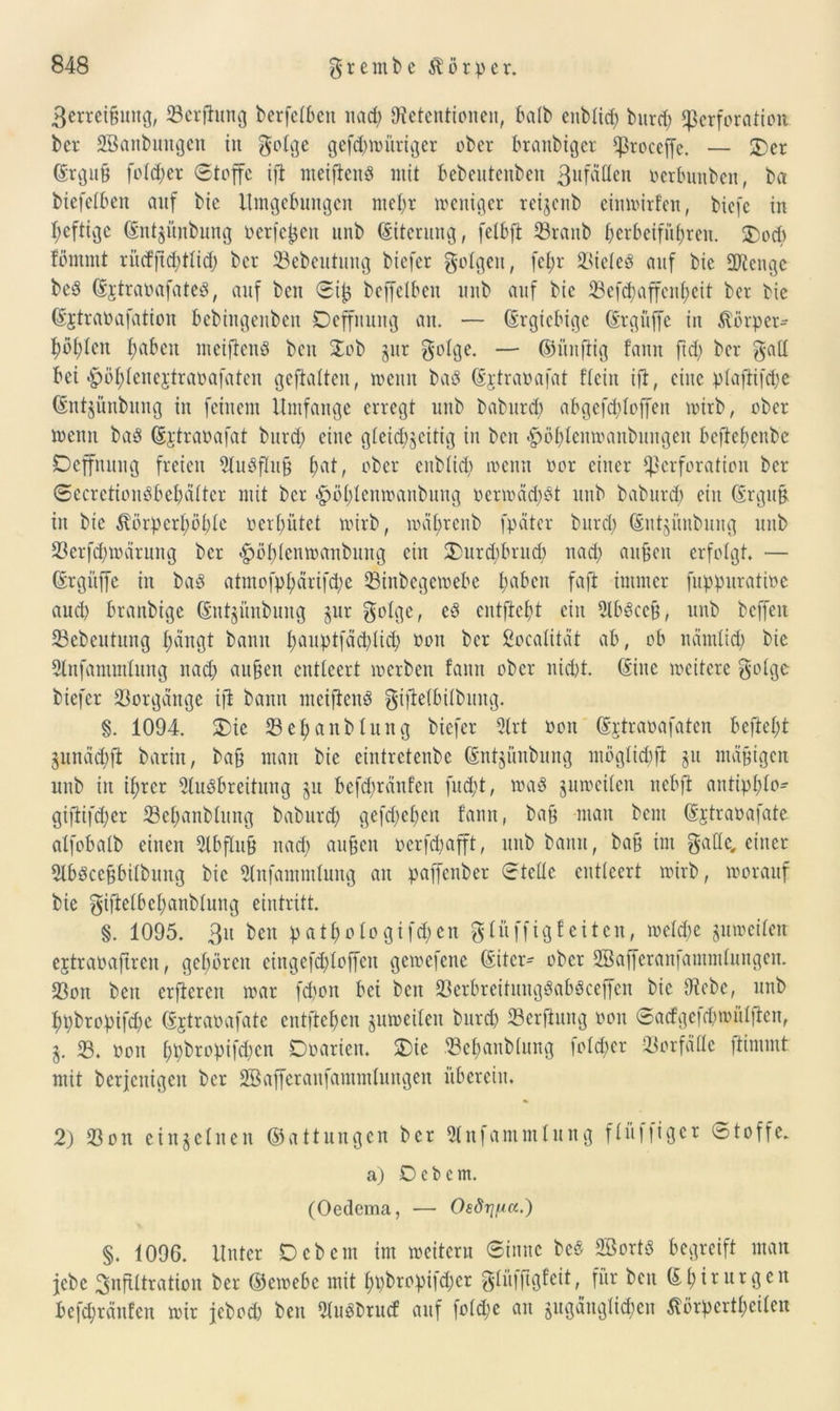 3errei&uttg, 33erfhtng berfetbeit nad) Retentionen, batb enbtid) burd) Perforation ber SBanbmtgen in gotge gefd>nu’iri^er ober branbiger proccjfe. — 2)er (Ergu§ fetter Stoffe ift nteificitS mit bebeutenben 3ufÜtten oerbunben, ba biefetbeit auf bic Umgebungen mehr weniger reijenb einwirfen, btefe in heftige (Entzünbung oerfctjeit nnb (Eiterung, fetbfl 23rattb (>erbeifüf>ren. $)od) fommt riuffid)ttid) ber 23ebeutung biefer folgen, fct)r 23iete3 auf bie ÜJtcngc beS (EjtraoafateS, auf ben Sijz beffelben unb auf bic 33efd)affcnf)eit ber bic ßjtraoafation bebingeitben Deffnung an. — (Ergiebige (Ergüffe in Körper-- t)bt;ten fabelt mciftenS beit $ob zur gotge. — ©itnfiig fann ftd) ber galt bei-^ö^Ienejtraoafaten geftatten, wenn baö (Ejtraoafat ftein ift, eine ptaftifdie (Entzünbung in feinem Umfange erregt unb babitrd) abgefcploffen wirb, ober wenn baS (Ei'traoafat burd) eine gleichzeitig in ben <^öt;Ienwanbungen befteheube Deffititug freien AuSflufj hat, ober eitbtich wenn oor einer Perforation ber SecrctionSbehättcr mit ber ^ötjtcnwanbung oerwäd)St unb babitrd) ein (Ergufr in bie Äörperpöbte oerhütet wirb, wäfyrenb fpätcr burd; (Entzünbung unb 23erfd)wäruitg ber ^öhtenwanbung ein 2)urd;brud) nad) aitücii erfolgt. — (Ergitffc in baS atmofphärifebe 23inbegewebe haben faft immer fiippuratioe and) branbige (Sutgünbuug jur gotge, eS entfielt ein AbSccü, unb bcffeit 23ebeutung hängt bann fwuptfächtid) ooit ber Socatitat ab, ob nämlich bie Anfammtung nach außen entleert werben fann ober nicht. (Eine weitere gotge biefer Vorgänge ijt bann meiftenS gifietbitbung. §. 1094. &ie 23ehanbUutg biefer Art oon (Ertraoafaten befteht Zunäd)ft barin, baß man bie eintretenbe (Entzünbung mögtichft jit mäßigen unb in ihrer Ausbreitung zu befd)räitfeit fud)t, was zuweiten nebft antiphto- giftifdjer 33ehanbtung baburd) gefd;ct)en fann, baß -man bent (Ejtraüafate atfobatb einen Abfluß nad) außen oerfchafft, unb bann, baß im gatte, einer AbSccßbitbung bic Anfammtung an paffenber Steife cnttcert wirb, worauf bie giftetbchanbtung eintritt. §. 1095. Bit beit pathofogifdjen gtüffigfeiten, welche zuweiten ejtraoaftren, gehören eingefchloffen gewefene (Eiter- ober 2Bajferan)ammtungen. 23on beit crftcren war fd)on bet beit 23erbreitungSabSceffen bic Rebe, nnb hpbropifd)c (Ejtraoafate entstehen zuweiten burd) 23erfiung oon @acfge|d)wütften, Z. 33. ooit hh^r°pifchcn Ooarien. 2)ie 33ehanbtung fotd)er -33orfäfte ftimmt mit beseitigen ber SBafferanfammlungen überein. 2) 33 on einzelnen ©at tun gen ber Anfammtung finniger Stoffe. a) Ocbem. (Oedema, — (>£<%/«.) §. 1096. Unter Dcbcm im weitern Sinne bcS 2öortS begreift man jebe Infiltration ber ©ewebc mit f)pbropifd)cr gtüffigfeit, für ben Chirurgen befepränfen wir jebod) ben AuSbrucf auf fotd;e au zugänglichen ßörpertpeiten