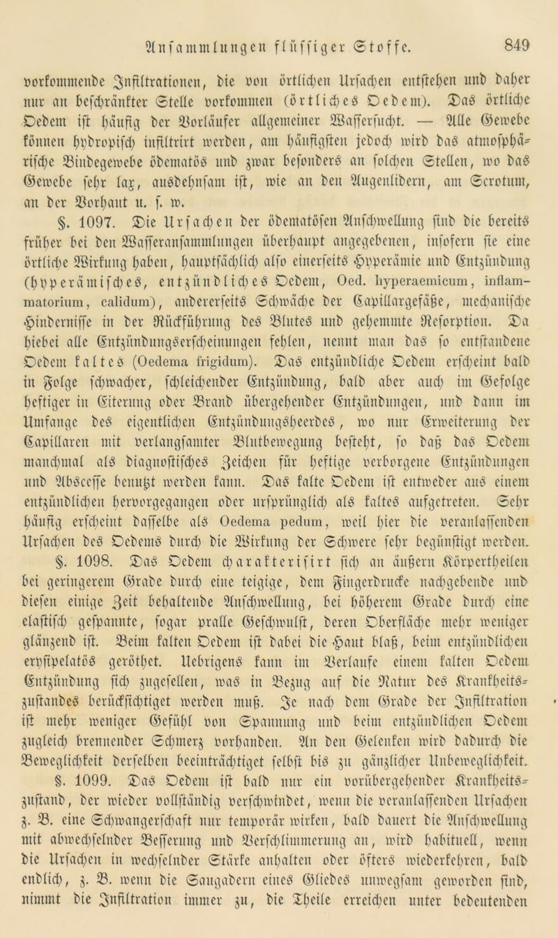 oorfontmenbe Snfütrationcn, bie von örtlichen Urfacpen entfielen unb bal;er nur au befcpränfter Stelle oorfommen (örtticpeP Debem). DaP örttkpe Debem ift päuftg bcr Vorläufer allgemeiner 2Bafferfucpt. — 21 He ©ewebe fönnen ppbropifd) inftttrirt werben, am päuftgfien jebcd) wirb baP atmofppä- rifepe 33inbegewebe öbcmatoP unb gwetr befonberP an fotepen Stetten, wo baP ©ewebe fet;r taj, auPbepnfam tft, wie an beit 2lugentibern, am Scrotunt, an ber üöorpaut n. f. w. §. 1097. Die Urfad)eit ber öbematöfen 2tnfcpwettung ftnb bie bereite früher bei beit SBafferanfammtungen überhaupt angegebenen, infofern fte eine örttiepe Sßirfung paben, pauptfädftid) atfo einerfeitP «^pperämie unb ©ntgünbung (ppperämifipeP, entgünbtidjeP Debem, Oed. liyperaemicum, inflam- matorium, calidum), anbererfeitP Sd)mäd)C ber ©apiltargefäße, meepanifepe ^tnberniffe in ber OUtcffitprung bcP 23tuteP unb gehemmte Hteforption. Da biebei attc ©ntgitnbungPerfcpeinungen festen, nennt man baP fo entftaubene Debem tattcP (Oedema frigidum). DaP entgünbtidje Debem erftpeint batb itt gotge fd)wa<per, ftpleicpenber ©ntgimbung, batb aber and; int ©cfotge heftiger in ©iterung ober 23ranb übergepenber ©ntgünbungen, unb bann im Umfange bcP cigcutticpcu ©ntsünbuugPpeerbeP, wo nur (Erweiterung ber ©apittaren mit oertangfamter 33lutbcwcgung beftept, fo baff baP Debem mandfmal atP biaguofrifcpcP 3c^bcn für peftige verborgene ©ntjünbungen unb 2tbPccffe benutzt werben fanit. DaP falte Debem ift entweber auP einem entgünbtict;en peroorgegaitgen ober urfprüngtiep atP fatteP aufgetreten. Sepr päuftg erfcpciitt baffetbe atP Oedema pedum, weit picr bie Oerantaffenben Urfacpen bcP DebemP burep bie SBirfung ber Scpmere fepr begünfiigt werben. §. 1098. DaP Debem eparafterifirt fiel) an äußern ßörpertpeiten bei geringerem ©rabe burep eine teigige, bent giugerbruefe naepgebenbe unb biefen einige 3eit bepatteube 2lnfcpweflmtg, bei poperem ©rabe burep eine etaftifcp gefpannte, fogar pratte ©efdmmtft, bereit Dberfldepe mepr weniger gtängenb ift. 23eim falten Debem ift babei bie *^>ant Maß, beim entgiinbtiepen erpfipetatöP gerötpet. UcbrigcnP fanit im Verläufe einem falten Debem ©utgünbung ftd> gugefetten, waP in 23e§ug auf bie 9?atnr bcP StranfpcitP* guftanbeP bcrücfficptigct werben muß. 3c naep bent ©rabe ber 3nfittration ift mepr weniger ©efüpt non Spannung unb beim entgünbtid;)en Debem gugteiep brenuenber Scpmerg oorpanben. 2lit beit ©etenfeu wirb babnrep bie 23cmcgticpfeit berfetben beeinträeptiget fetbft biP gu gän§tid)er Unbcwegticpfeit §. 1099. DaP Debem ift batb nur ein twrübcrgepcnber ^ranfpeitP^ gttfianb, bcr wicber oottftänbig oerfcpwtnbet, wenn bie oerantaffenben Urfacpen g. 23. eine Sd)wangerf(paft nur temporär wirfen, batb bauert bie 2lnfd)weflung mit abwedffctnber 23efferuitg unb 33erfd;timmcrung an, wirb pabituett, wenn bie Urfadfett in wed)fetnber Stärfc anpatten ober öftcrP wicbcrfepreit, batb enbtiep, g. 33. wenn bie Sangabern eiiteP ©tiebcp uitwegfam geworben ftnb, nimmt bie OjKftttration immer gu, bie Dpeite erreichen unter bebcutenben