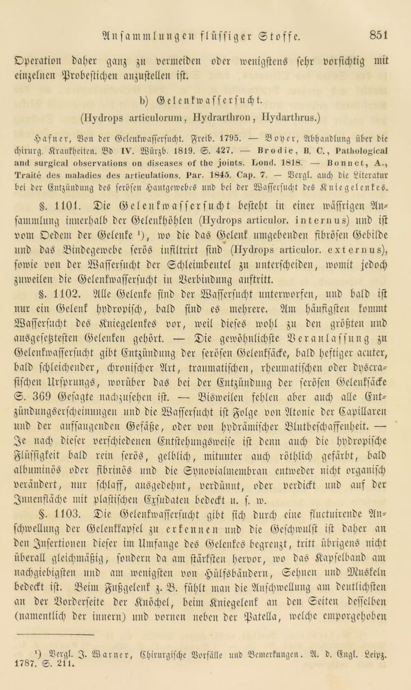 Operation bat;er gaitj ju oernteiben ober toeuigflenS fcfjr üorftdjtig mit einzelnen $robeftid;eu anjujiellen ift. b) © e I e n f xo a f f e r f u d; t. (Ilydrops articulorum, Hydrarthron , Ilydarthrus.) •hafner, 23ou ber (Menfwafferfud)t. greift. 1795. — 33ot)ev, 2tt>banbtung über bie Chirurg. Ävaufh'eiten. Sb IV. 2Bür$t>. 1819. 0. 427. — Brodie, B. C., Pathological and surgical observations on diseases of tlie joints. Lond. 1818. — Bonnet, A., Traite des maladies des articutations. Par. 1845. Cap. 7. — Söergt. and) bie Literatur bei ber dntjüubung beS feröfen .£>autgen?e&e$ unb bet ber 2Baf[erfud;t beS Äntegetenf eS. §. 1101. Oie © et en ho a ffer fit d)t befielt in einer toaffrigen 2ln- fammtitng innerhalb ber ©ctenft)öt)ten (Hydrops articulor. internus) unb ift vorn Oebcnt ber ©cteitfe *), too bie baö ©etenf umgebenben ftbröfen ©ebitbe unb baö 23iitbcgetoebe feröS iuflltrirt ftnb (Hydrops articulor. externus), fonuc oou ber SBajferfud()t ber ©d)leimbeutel gu unterfd)ciben, toomit jeboch guroeilen bie ©etenfroafferfud;t in 23erbtnbung auftritt. §. 1102. 2ttte ©etenfe ftnb ber 2öafferfud)t uittertoorfen, unb halb tft nur ein ©etenf t;nbropifcb, halb ftnb es mehrere. 21m bäungften f'omint SBafferfiidpt bcö tftuicgctenfeö oor, toeit biefeö ioot;t $u beit größten unb auSgefejüeften ©etenfen gehört. — Oie gemöf)ntid)fte 23eranlaffung ju ©etcnfioaffcrfuol)t gibt ©ntjünbuitg ber ferofen ©etenfjäcfe, batb heftiger acuter, batb fchleidjenber, chronifd;cr 21rt, traumatifefcen, rheumatifdjen ober bpöera- ftfdpen Urfprungä, vorüber baö bei ber ©iitjüubuug ber ferofen ©elenffäcfe <3. 369 ©efagte itad)$ufehen ift. — 23iöioeiten fehlen aber auch eifle @nt- ^ünbungSerfd;einungeit unb bie 2Bafferfud;t ift gotge oon 21tonie ber ©apittarert unb ber auffaugenbcit ©efä§e, ober oon h\)brämifd;er ^81ittbefdpaffenl;eit. — 3e nad) tiefer oerfd;icbetten ©ntftehungöioeife ift bentt and; bie hpbropifd)e glüfftgfcit batb rein feröS, getbttch, mitunter and) rötbtid) gefärbt, batb atbuminöö ober ftbriitöö unb bie Spitooialmembrau entioeber nicht organifch oeränbert, nur fefdaff, auögcbehnt, oerbümit, ober oerbieft unb auf ber Innenfläche mit plaflifcheit ©jfubaten bebeeft u. f. io. §. 1103. Oie ©ctcnfioafferfuct>t gibt ftd; bttrd) eine ftuctuirenbe 2tu= fd;ioettung ber ©ctenffapfet ju erfennen unb bie ©cfdjtoulfi ift bal;cr an beit ^nfertiouett biefer im Umfange beb ©etenfeö begrenzt, tritt übrigens nicht überall gleichmäßig, fonbent ba am ftärfjtcn beroor, too baö Stapfetbanb am nadfgiebigften unb am locitigften oon <£>ulf3bänbern, Sehnen unb 2)tu$feln bebeeft ift. 23eitn gnfjgetcnf 5. 23. füftt man bie 2lufd)ioettuitg am beuttiebften an ber 23orberfeite ber &'uöd)ct, beim Äniegelen! an beit Seiten bcffclbeit (namentlich ber iunerit) unb ooritcn neben ber ^atetta, loctdjc emporgehoben l) SSergl. 3* 2Bernter, (E&irurgtfcbc 93orfäfte unb 33c»terfungeit. 3t. b. (Engt. ßcipA. 1787. 0. 211.
