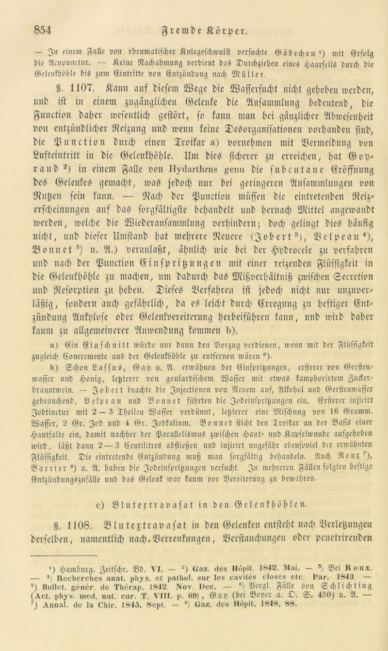 — 3» einem ft-afle ooit rbeumatifdjer Äniegefchwulfi »erfüllte G5 ä b c d> e it ‘) mit (Erfolg bie Slciipunctur. — Äeine Stachahmung »erbient baS Durchwehen eines jpaarfeilS burd) bie ©eleitffwhle bis jutn (Eintritte non (Eutjüubung nad) SÖtüller. §. 1107. ßann auf bicfem 2öege bie SBafferfmht nidjt gehoben »erben, unb ift in einem gugänglidjen ©elenfe bie 2tnfammlung bebeutenb, bie gunction bafjev »efentlich gehört, fo fann man bei gänzlicher 2tbmefenl)eit non entgiinbli^er 9?eiguttg unb meint feine 2>egorganifationen norfjanben ftnb, bie fßunction bitrcf) einen $roifat a) ooritebmeit mit Jöermeibung non ßufteintritt in bie ©elenfl)öl)le. Um bicö fixerer jn erreichen, l;at ©ot)- raitb 2) in einem galle non Hydarthrus genu bie fnbcutane (Eröffnung be3 ©elenfeS gemacht, ma8 jebod) nur bei geringeren 2lnfammlungen non Sinken fein fann. — 9tad) bcr {ßunction miiffen bie eintretenbcn Oicij- crfdjeiitungen auf ba$ forgfciltigffe befmnbeit unb f) ent ad) Mittel angcmanbt merben, mefd)e bie SBieberanfantmfung nerf;inbcru; bod) gelingt bieb häufig nicht, unb biefcr Itmftanb fjat mehrere Dienere (Robert3), 23el:peau4), 23onitet5) it. 21.) oeranlafjt, älmlid) mie bei ber pobrocelc ju nerfabren unb nad) ber Function ©in fpri jungen mit einer reijenben glüfftgfeit in bie ©elenfhöhle §u machen, um baburd; baö 2Ki6nerl)äItiti& jmifdicu Secrcrion mtb Dieforption jit beben. 2)iefe3 23erfal)reu ift jebod) nicht nur unjuner- läfig, fnnbern and) gefährlich, ba e3 leicht burd) (Erregung ju heftiger (Ent- jünbititg Slnfplofe ober ©elenfnereiternng herbeiführen fann, unb mirb bah er faum jit allgemeinerer 2lumeitbung fontmen b). a) Gilt (Eiit[d)ititt würbe nur bann ben Sorjttg »erhielten, wenn mit ber ftliiffigfeit jugleid) (Eottcremente aus ber ©elenfhöhle jtt entfernen wären 6). b) 0d)Ott ßaffuö, ©at) u. 21. erwähnen ber (Einfpri^uitgen, elfterer ooit ©erften- waffer unb heilig, teuerer ooit goitlarbifdjem SBaffer mit etwas famplwrirtcm ßttefer- branutwetu. — 30 b cv t brachte bie 3njcctioncn ooit Steuern auf, 21lfol)»l unb ©erftenwaffer gebrattthenb, 95 etpe au nub Sonnet führten bte 3obeiitfpri^ungett ein. (Erfterer injicirt 3obtiitctur mit 2 — 3 Xhedett SBaffer »erbünut, festerer eine 9J?ifd)ung ooit 16 ©ramnt. SBaffer, 2 ©r. 3°^ unb 4 ©r. 3°bfatiitm. Sonnet ftidjt ben Droifar att ber SafiS einer Jpaittfalte ein, bainit nachher bcr *paralIeliSmu§ jwifdjett opaut- unb Äapfelwunbe aufgehoben wirb, läjjt bann 2 — 3 (EentiliireS abflicfctt unb injicirt ungefähr ebenfooicl bcr erwähnten 3'litfftgfeit. Die eiutretenbe (EntWutbung muh nt an forgfältig behanbelit. Slttch 9louj 7), Sarrier 8) it. 21. hüben bie 3°Öeiitfprif)ungen verfuefjt. 3n mehreren g-ällcit folgten heftige (EntjünbnngSjufäfle mtb baS ©elettf war faum oor Sereitcruug ju bewahren. c) Sluteytrabafat in ben ©e 1 enf 1;ö 1; 1 cit. §. 1108. 23 ln teytraoafat in ben ©elenfett entfloht nad; Verlegungen berfelben, namentlich nach. Verrenfungeit, Verjauchungen ober penetrirenben 4) Hamburg, ßeitfdir. Sb. VI. — 2) Gaz. des Hopit. 1842. Mai. — 8) Sei Roux. •— 4) Recherches anat. phys. et pathol. sur les cavites closes etc. Par. 1843. — 5) Bullet, gener. de Therap. 1842. Nov. Dec. — fi) Sergl. gätte bou ©d)lid)ting (Act. phys. med. nat, cur. T. VIII. p. 69), @at) (bei Soper a. £). 0. 450) u. 21. — 7) Annal. de la Cliir. 1845. Sept. — 8) Gaz, des Hopit. 1848. 88.