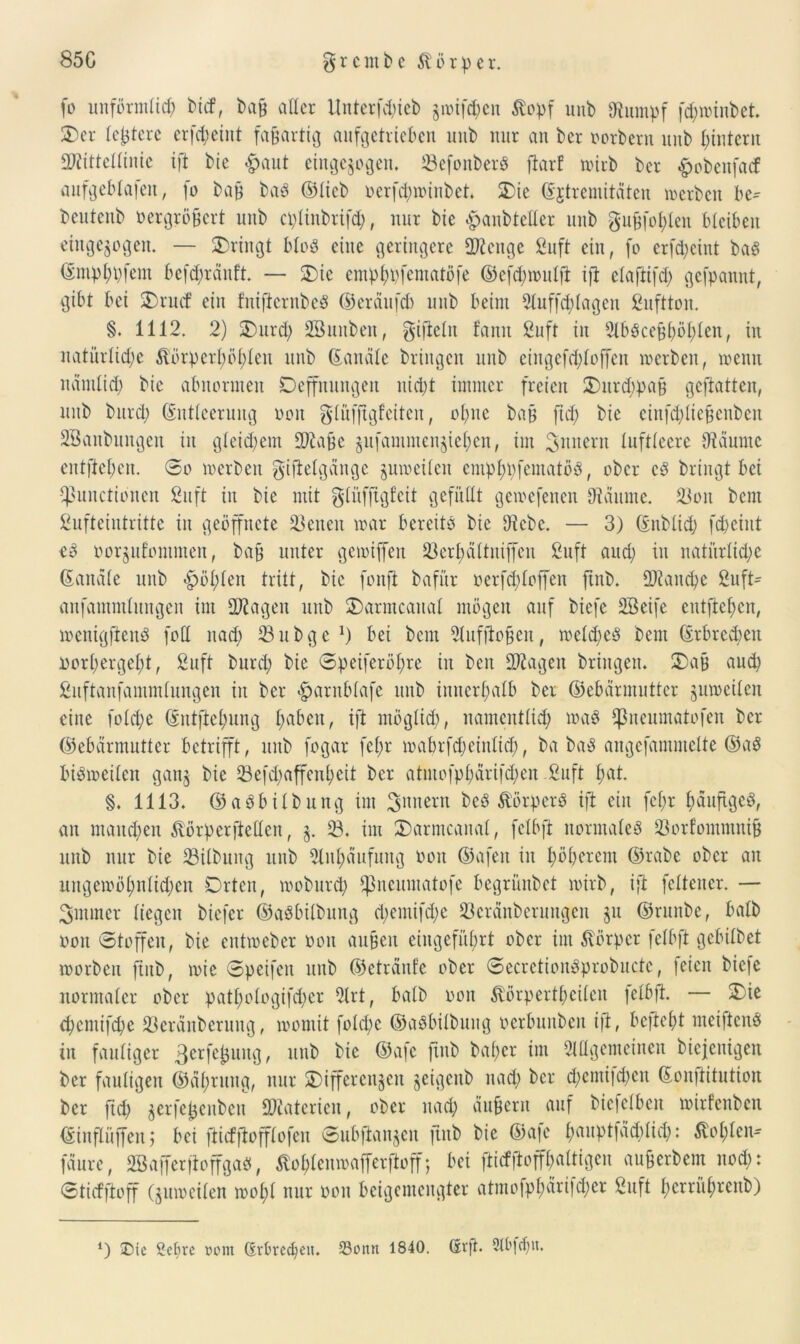 fo unförmlich bicf, bafj aller ltnterfd)icb jioifcpeit ftopf unb Stapf f<h»inbet. Der leitete crfcpeint fafjartig anfgetrteben uub nur an ber porbern unb hintern Mittellinie ift bic £>aut eingezogen. SBefonber« fiarf wirb ber £ebenfacf aufgeblafert, fo bafj ba« ©lieb ocrfdnoinbet. Die ©jtreniitciten werben be* beittenb Pergröfjert unb cplinbrifd), nur bie £>anbteller unb gufjfohlen bleiben eingezogen. — Dringt blöd eine geringere Menge ßuft ein, fo crfd)cint ba$ ©mphpfem bc[d;ranft. — Die emphpfematöfe ©efchnmlfl ift elaftifch gefpannt, gibt bei Drucf ein fnifiernbe« ©eräufch unb beim Auffddagcu ßuftton. §. 1112. 2) Durcp SBuuben, giftein famt ßuft in Aböcehhöhlen, in natürliche Äörpcrhöhlen unb ©anale bringen unb cingcfchloffcn »erben, wenn nämlich ^ abnormen Deffnungen nicht immer freien Durd;pa§ gcftatten, unb bnrcl; (Entleerung tum glüfftgfciten, ohne bah ftd; bie einfchliejjenben SBaubungen in gleichem Mafje §itfanunen§iehen, im Tunern luftleere Staunte entliehen. 0o »erben giftelgängc zuweilen emphpfematö«, ober c« bringt bet Functionen ßuft in bie mit glüffigfcit gefüllt gcwcfenen Staunte. 33on bcm ßufteiutrittc in geöffnete fßenen war bereite bie Diebe. — 3) ©nblid) fcpeint eS oorgufontmen, bah unter gewiffen ^erbältniffen ßuft auch w natürliche ©anale unb fühlen tritt, bic fonfi bafür oerfcploffen ftnb. Manche ßuft* anfamntlungen im Magen unb Darmcanal mögen auf biefc Sßeife cutftehcn, »enigfienö fod nach 23 u b g e *) bei bcm Auffioften, welche« Dem (Erbrechen oorhergeht, ßuft burcp bie ©peiferöhre in bctt Magen bringen. Das auch ßuftanfammlungen in ber ^antbiafe unb innerhalb ber ©ebärmutter jutoeilen eine fold;e ©utftehung hoben, ift möglich, namentlich »ab IJkeumatofen ber (Gebärmutter betrifft, unb fogar fef;r mabrfd;einlid;, ba ba« angefantmclte ©a« bisweilen ganz bie 33efd)affeuheit ber atmofpharifdjen ßuft hat. §. 1113. ©aöbilbung im Innern beb Äörperö ift ein fel;r häufige«, an manchen Äörpcrftellcn, z- 23. im Darmcanal, felbft normale« 23orfommnifj unb nur bie 23ilbung unb Anhäufung Port ©afen in höherem ©rabe ober an ungewöhnlichen Orten, woburep Fncumat°fe begrünbet wirb, ift fcltener. — 3mmer liegen biefer ©aöbilbttng d;emifd;e 93cränberungen zu ©runbe, halb Poit Stoffen, bie entweber Port aufjen eingeführt ober im Körper felbft gebilbet tporbcu fiub, roie ©peifen unb ©etränfe ober ©ecretionSprobuctc, feien biefc normaler ober pathologifcpcr Art, halb oon ^örpertpeilen felbft. — Die chcntifche S3cränberuug, rooniit foldw ©aöbilbuug perbuitbeit ift, befielt meiften« in fauliger 3crfe£ung, unb bie ©afc ftnb bähet im Allgemeinen bicjenigeit ber fauligen ©ähtuttg, nur Differenzen geigenb nach ber drentifdjen ©onftitution ber fid) z^rfejjenben Materien, ober nach äußern auf bicfclbeu »irfenben ©inflüffeit; bei ftidftofflofcn ©ubftanzen ftnb bie ©afe hauptfachlich: Sohlen* fdure, SBajferftoffga«, Äohlcnipafferftoff; bei fticfftoffhaltigcn augerbem noch: ©tieffioff (zuweilen »opl nur pon beigemengter atmofphärifd;er ßuft herrührenb)