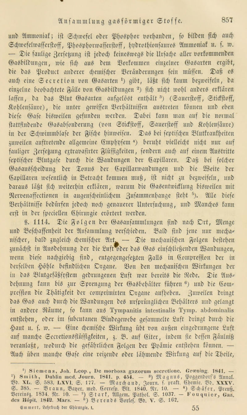 unb 91mmoniaf; ifl ©d;wefel ober fp^o^^or oorhanbeit, fo bilben ftd; aud) ©chwefelwafferftoff, sfrf;oSphorwafferftoff, (jpbrot^ionfaureS 51mmoniaf u. f. w. — Oie faulige ßerfejjung ift febod; feineSwegS bie Urfadje aller oorfontmenben ©aSbilbungen, wie ftd; aus bem 33orfommen einzelner ©aSarten ergibt, bie baS *ßrobnct anberer d)emifd;er üßeränberungen fein müffett. Oa§ cS aud; eine ©ecretion oon ©aSarten l) gibt, Iäfrf fid) faum bezweifeln, ba einzelne beobachtete gälte oon ©aSbÜbungeit 2) ftd; nid;t wohl attberS erflärett taffen, ba baS 331ut ©aSarten aufgelöst enthält3) (©auerfloff, ©tirfftoff, ^ojjtenfäure), bie unter gewifien 23erfyältnifjen austreten fönnen unb eben biefe ©afe bisweilen gefunbcn werben. Oabet tann man auf bie normal ftattftnbenbc ©aSabfonberung (oon ©tirfftoff, ©auerftoff unb ^o^lenfaure) in ber ©d;wimmblafe bcr gifd;e l;tnweifen. OaS bei feptifd;en 231utfranfheiten zuweilen auftretenbe allgemeine ©mphpfem 4) beruht oielleirft nicht nur auf fauliger 3erfc0llug ejtraoafirter gliifftgfeiten, fonbern aud) auf einem Austritte fcptifrf;cr 331utgafe burd; bie SBanbungen ber (kapillaren. Oa§ bei folcher ©aSattSfcheibung bcr OonuS ber ©aptHarwanbungen unb bie 2Beite ber (kapillaren wefentlid) in 33etrad;t fommen mufj, ift nicht zu bezweifeln, unb barauS läfjt fid; weiterhin erflären, warum bie ©aSentwirflung bisweilen mit 9tcroeuaffectionen in augenfd;einlid;em 3ufammenbangc ftel;t 5). 5111e biefe 23erl;ältniffc bebiirfen jcbod; nod; genauerer Unterfud;ung, unb 9)iand;eS fann erfi in ber fpecieüen ©hirurgie erörtert werben. §. 1114. Oie golgen bcr ©aSanfammlnngen ftnb nach Ort, Stenge unb 53cfd;affcn^eit bcr Slufammlung ocrfd;ieben. Salb ftnb jene nur med)a- nifd;er, halb zugleich d;emifd;er 5(rt. — Oie med;auifd;cn golgeu hefteten Zunärfft in 51usbcl;nuug ber bie 2ufrwber baS ©aS einfd;liefcnben 2Banbungcit, wenn biefe nachgiebig ftnb, entgegengefefjten gatls in ©ompreffton ber in berfelbcn «höhle bcftnblid;en Organe. 23on beit med;anifd;cn DBirfungen ber in baS 231utgefäf3fi;ftem gebruitgeneu 2uft war bereits bie Diebe. Oie 51uS- bcf;nuug tann bis zur (Sprengung ber ©aSbefnilter führen 6) unb bie ©ont^ prefjton bie Ohätigfeit ber comprintirten Organe aufhebeit. 3un?ei^eit bringt baS ©aS auch burd; bie DBanbungen beS urfpriiuglid;cn 53cl;ältcrS unb gelangt in aitbere Dläume, fo fann aus Tympanitis intestinalis Tymp. abdominalis entflohen, ober im fubcutancn 23inbegewebe gefammelte Suft bringt burd) bie «haut u. f. w. — ©ine d;entifd;c Söirfung übt oon aufen eingebrnngene Suft auf manche ©ecretionSflüfftgfeiten, z- 3?. auf ©iter, iitbent fte bcffeit gäulnif ocranlafrf, wobureb bie gefät;rlid;en golgen ber Spanne entliehen fönneu. — Dlnd) üben manche ©afe eine reizenbe ober läl;mcnbe SBirfung auf bie Obcile, *) Siemens, Joh. Leop., De morbosa gazorum secretione. Groening. 1841. — 2) Smith, Dublin med. Journ. 1841. p. 4-34. — 3) 'Dtagnufit, ^oggenborf’ö 2Imtat. 33b. XL. 0. 583. LXV1. 0. 177. — 2Rardj anb, 3ount. f. praft. Shcinic. Sb. XXXV. 0. 385. — Sraun, Saper. nteb. (korrefp. Sit. 1840. 9tr. 10. — 4) 0d>äfer, '^rcup. Serein$j. 1834. 9tr. 10. — 5) 0tarff Slflgem. qjat&ol. 0. 1037. - Fouquier, Gaz. des Hdpit. 1842. Mars. — SerettbS Sorlef. Sb. V. 0. 1G2. (Smmcrt, Ccfjrbuc^ t>er Chirurgie. I. 55
