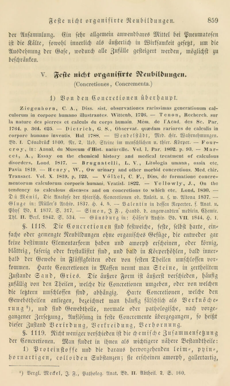ber 2lnfammlitttg. (Sin fef)r allgemein antoenbbareö Mittel bei ff$neumatofen ift bie Mte, fou?oI>£ innerlich ald äu&erlid; in Sßirffamfeit gefegt, um bie 2(uöbel;umtg ber ©vife, toobiird; ade 3llf^e geftctcjert merben, mogltc^ft §u befdffdufen. V. Jyefte nicht ovgaitifttte 9£eitfctlbmi$en«. (Concretiones, Concrementa.) 1) 23 oit beit ©oit er et io nett überhaupt Ziegenhorn, C. A., Diss. sist. observationes rarissimas generationum cal- culorum in corpore humano illustrantes. Wittenb. 1726. — Tenon, Recherch. sur la nature des pierres et calculs du corps liumain. Mein, de l’Acad. des Sc. Par. 1764. p. 364. 625. — Dietrich, G. S., Observat. queedam rariores de calculis in corpore humano inventis. Hai. 1788. — 2B enbetftabt, 2?ccb. d;ir. 2Baf)rtte1;mungen. 23t». I. DSnabrücf 1800. 9tr. 2. Heb. Steine int menfdjtidffn it. tfjier. Körper. — Four- c r o y, in: Annal. du Museum d’Hist. naturelle. Vol. 1. Par. 1802. p. 93. — Mar- cet, A,, Essay on the Chemical Instory and medical treatment of calculous disorders. Lond. 1817. — Brugnatelli, L. V., Litologia umana, ossia etc. Pavia 1819. — Henry, W., Ow urinary and other morbid concretions. Med. chir. Transact. Vol. X. 1819. p. 123. — Völkel, C. F., Diss. de formatioue concre- mentorum calculorum corporis humani. Vratisl. 1822. — Yellowly, J., On the tendency to calculous diseases and on concretions to which etc. Lond. 1830. — D it 9Jiettii, Die 3ludtffe Per Üjierifdj. ©oitcretionen ob. 2tnlcit. u. f. w. 2l(tona 1837. — ©(iujc in: SDtitiler’ä 2lrct)in. 1837. Sj. 4. ft. — 23a(eittin in beffeit Dvcpertor. f. 2Inat. it. 23t». I. 1837. ©. 317. — ©inton, 3 %■ < -hanbb. b. angettmnbten ntcbicin. S^emie. £1)1. IL 23cvf. 1842. ©. 534. — ©ünSburg in: £afer’ei 9lrdnü. 23b. VII. 1844. 1. §. 1118. £ic ©ottcr et io nett fittb fcftiocid;e, feffe, felbft l;arte, ein- fache ober gemengte 9fcubilbmtgen of;ne orgattifd)eg ©efüge, bie entmeber gar feine beflimmte ©tementarform haben ttttb amorpl; erfd;cincit, ober förnig, blättrig, faferig ober frpftafliffrt ftnb, ttttb halb in $inpcrf)öf)len, halb inner- h^lb ber ©etoebe in gluffigfeiten ober oott feften feilen umfd;l offen ocr= fomnten. -harte ©oncretiottert in ffftaffen nennt man 0 t ei ne, in geteiltem 3uftanbe 0anb, ©rie$. ®ic äußere gönn ift äußerfi »erfdffeben, f;äuftg jufaUig oott beit £l;eilen, mclcbc bie ©oitcretionen umgeben, ober oott meldten bie (extern itrnfd; (offen ffnb, abhängig, harte ©oitcretionen, roeldjc beit ©ewebstfyeilen anffegett, bezeichnet man l;duffg fälfdffid; als 23 e r f n o d) e^ rintg 1), ttttb fittb ©eioebtl;eilc, normale ober patl;ologifd)c, it ad; oorge-- gangener 3erfefcung, 21uf(bfitng in feftc ©oncremcnte itbergegangen, fo hei^t biefer 3«fi«nb 23ertrbuttg, ißcrfreibung, 23erbornuttg. §♦ 1119. 9itd;t meniger ocrfdffebcit ift bie cl; c nt i f d; c 311 fa 111 m eit f ej$ u n g ber ©oitcretionen. 2J2an ffubct in ihnen als triftigere nähere 23cftaitbtbci(c: 1) 1)3 rotein ft o ffc ttttb bie Darauf (;crOorge(;citbcu leim-, ppin*, l;o nt artigen, colloiben ©ubftan$enj ftc erffeinen amorph, gallertartig, J) 23ergl. OTecfet, 3. 3., cpatholog. 2lnat. 25t». II. 2lbt(;ci(. 2. ©. 160.